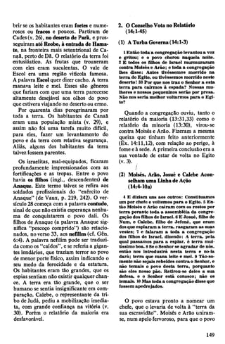 brir se os habitantes eram fortes e nume­
rosos ou fracos e poucos. Partiram de
Cades(v. 26), nodeserto de Parã, e pros­
seguiramatéReobe, àentradade Hama-
te, na fronteira mais setentrional de Ca-
naã, perto de Dã. O relatório da terra foi
entusiástico. As frutas que trouxeram
com eles eram suculentas. O vale de
Escol era uma região vitícola famosa.
Apalavra Escol quer dizercacho. A terra
manava leite e mel. Esses são gêneros
que fariam com que uma terra parecesse
altamente desejável aos olhos do povo
que estiveraviajando no desertoou ermo.
Por quarenta dias peregrinaram por
toda a terra. Os habitantes de Canaâ
eram uma população mista (v. 29), e
assim não foi uma tarefa muito difícil,
para eles, fazer um levantamento do
povo e da terra com relativa segurança.
Aliás, alguns dos habitantes da terra
talvezfossemparentes.
Os israelitas, mal-equipados, ficaram
profundamente impressionados com as
fortificações e as tropas. Entre o povo
havia os filhos (ingl., descendentes) de
Anaque. Este termo talvez se refira aos
soldados profissionais do “exército de
Anaque” (de Vaux, p. 219, 242). O ver­
sículo28começa com a palavra contudo,
sinal de que nãoexistia esperança nenhu­
ma de conquistarem o povo dali. Os
filhos de Anaque (a palavra Anaque sig­
nifica “pescoço comprido”) são relacio­
nados, no verso 33, aos nefilins(cf. Gên.
6:4). A palavra nefilim pode ser traduzi­
da comoos “caídos”,esereferiaa gigan­
tes lendários, que traziam terror ao povo
de menor porte físico, assim indicando o
seu medo da ferocidade e da estatura.
Os habitantes eram tão grandes, que os
espias sentiam não existir qualquer chan­
ce. A terra era tão grande, que o ser
humano se sentia insignificante em com­
paração. Calebe, o representante da tri­
bo deJudá, pediu a mobilização imedia­
ta, com grande confiança na vitória (v.
30). Porém o relatório da maioria era
desfavorável.
2. OConselhoVotanoRelatório
(14:1-45)
(1) ATurbaGoverna(14:1-3)
1 Então toda'a congregação levantoua voz
e gritou; e o povo chorou naquela noite.
2 E todos os filhos de Israel murmuraram
contra Moisés e Arão; e toda a congregação
lhes disse: Antes tivéssemos morrido na
terra do Egito, ou tivéssemos morrido neste
deserto! 33Por que nos traz o Senhor a esta
terra para cairmos à espada? Nossas mu­
lheres e nossos pequeninos serão por presa.
Não nos seria melhor voltarmos para o Egi­
to?
Quando a congregação ouviu, tanto o
relatório da maioria (13:31,33) como o
relatório da minoria (13:30), virou-se
contra Moisés e Arão. Fizeram a mesma
queixa que tinham feito anteriormente
(Êx. 14:11,12), com relação ao perigo, à
fomeeà sede. Aprimeira conclusãoera a
sua vontade de estar de volta no Egito
(v. 3).
/
(2) Moisés, Arão, Josué e Calebe Acon­
selhamumaLinhadeAção
(14:4-10a)
4 E diziam uns aos outros: Constituamos
um por chefe e voltemos para o Egito. 5 En­
tão Moisés e Arão caíram com os rostos por
terra perante toda a assembléia da congre­
gação dosfilhos de Israel. 6E Josué, filho de
Num, e Calebe, filho de Jefoné, que eram
dosque espiaram a terra, rasgaram as suas
vestes; 7 e falaram a toda a congregação
dos filhos de Israel, dizendo: A terra, pela
qual passamos para a espiar, é terra mui­
tíssimoboa. 8Seo Senhor se agradar de nós.
então nos introduzirá nesta terra e no-la
dará; terra que mana leite e mel. 9 Tão-so­
mente não sejais rebeldes contra o Senhor, e
não temais o povo desta terra, porquanto
são eles nosso pão. Retirou-se deles a sua
defesa, e o Senhor está conosco; não os
temais. 10Mas toda a congregaçãodisse que
fossem apedrejados.
O povo estava pronto a nomear um
chefe, que o levaria de volta à “terra da
sua escravidão”. Moisés e Arão uniram-
se, num apelofervoroso, para que o povo
149
 
