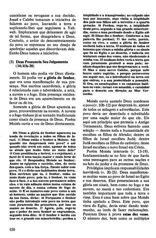 cancelasse ou revogasse a sua decisão.
Josué e Calebe tomaram a iniciativa de
falarem ao povo, louvando a terra e
suplicando-lhes que seguissem a Yah-
weh. Imploraram que deixassem de agir
de tal forma, que desagradava a Deus.
Contudo, o ardor do descontentamento
do povo se expressou no seu desejo de
apedrejar aqueles que discordavam dele.
Então Deus tomou a iniciativa.
(3) DeusPronunciaSeuJulgamento
(14:10b-38)
O homem não podia ver Deus direta­
mente. Só podia ver a glória do Senhor,
que era uma manifestação de sua pre­
sença. Nos escritos sacerdotais, a glória
é relacionada com o tabernáculo, a arca,
a nuvem e ofogo. Esta presença residen­
te de Deus era um aparecimento ou de
favorou de ira.
Somente a glória de Deus aparecia ao
povo, provavelmente na nuvem. A nuvem
eofogotinhamjá se tomado tradicionais
como sinais da presença de Deus. Porém
Moisés ouvia a voz de Deus diretamente.
10b Nisso a glória do Senhor apareceu na
tenda da revelação a todos os filhos de Is­
rael. 11Disse então o Senhor a Moisés: Até
quando me desprezará este povo? e até
quando não crerá em mim, apesar de todos
os sinais que tenho feito no meio dele?
12Com pestilência o ferirei, e o rejeitarei; e
farei de ti uma nação maior e mais forte do
que ele. 13 Respondeu Moisés ao Senhor:
Assim os egípcios o ouvirão, eles, do meio
dosquais, com a tua força, fizeste subir este
povo, 14e o dirão aos habitantes desta terra.
Eles ouviram que tu, ó Senhor, estás no
meio deste povo; pois tu, ó Senhor, és visto
face a face, e a tua nuvem permanece sobre
eles, e tu vais adiante deles numa coluna de
nuvem de dia, e numa coluna de fogo de
noite. 15E se matares este povo como a um
só homem, então as nações que têm ouvido
da tua fama, dirão: 16 Porquanto o Senhor
não podia introduzir este povo na terra que
com juramento lhe prometera, por isso os
matou no deserto. 17 Agora, pois, rogo-te
que o poder do meu Senhor se engrandeça,
segundo tens dito: 18 O Senhor é tardio em
irar-se, e grande em misericórdia; perdoa a
iniqüidade e a transgressão; ao culpado não
tem por inocente, mas visita a iniqüidade
dos pais nos filhos até a terceira e a quarta
geração. 19 Perdoa, rogo-te, a iniqüidade
deste povo, segundo a tua grande misericór­
dia, como o tens perdoado desde o Egito até
aqui. 20Disse-lhe o Senhor: Conforme a tua
palavra lhe perdoei; 21 tão certo, porém,
como eu vivo, e como a glória do Senhor
encherá toda a terra, 22nenhum de todos os
homens que viram a minha glória e os sinais
que fiz no Egito e no deserto, e todavia me
tentaram estas dez vezes, não obedecendo à
minha voz, 23nenhum deles verá a terra que
com juramento prometi a seus pais; ne­
nhum daqueles que me desprezaram a verá.
24 Mas o meu servo Calebe, porque nele
houve outro espírito, e porque perseverou
em seguir-me, eu ointroduzirei na terra em
que entrou, e a sua posteridade a possuirá.
25 Ora, os amalequitas e os cananeus habi­
tam novale; tornai-vos amanhã, e caminhai
para o deserto em direção ao Mar Ver­
melho.
Moisés ouviu quando Deus coiidenou
opovo(v. 10b-12)por desprezá-lo, apesar
de todos os milagres e advertências. Este
povo devia ser deserdado e substituído
por uma nação maior do que ele. Eis
aqui um princípio que permeia o Antigo
Testamento. Deus estivera fazendo uma
seleção — dentre toda a humanidade ele
escolheu os filhos de Abraão; dentre os
filhos de Israel escolheu Judá; dentre
Judá escolheu osfilhos docativeiro; desse
Israelescolheu onovoIsraelem Cristo.
Porém Moisés intercede (v. 13-19),
fundamentando-se no fato de que havia
uma mensagem para as outras nações e
nofato do poder e da promessa de Deus.
Privilégios implicam responsabilidades
inevitáveis (v. 20-25). Deus manifestou-
semuitas vezesaopovo de Israel noEgito
e nos desertos. Eles presenciaram a sua
glória em sinais, bem como no fogo e na
nuvem, no maná e nas codornizes. Era
também importante que toda a terra o
visse. Essa é uma base sobre que Moisés
tinha apelado a Deus. Este povo, que
viera do Egito, devia estar dando teste­
munho, ao invés de fazer reclamações.
Puseram Deus à prova estas dez vezes.
O número dez, bem como os múltiplos
150
 