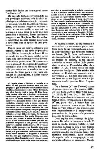 exatos dele, indica um termo geral, como
“muitas vezes”.
Os que não tinham correspondido ao
seu privilégio antevisto (de habitar na
pátria prometida) com atuação responsá­
velseriam proibidos deobter o privilégio.
Estes, que tinham proposto retomar à
terra de sua escravidão e que não se
lançavam a uma linha de ação que lhes
garantisse a promessa, foram ordenados
a regressaremdireçãoaoMarVermelho.
Ê lamentável que seja preciso instar com
o povo para que se aposse de uma pro­
messa.
Calebe tinha um espírito diferente dos
demais. Portanto, ele havia de possuir a
terra. Não se faz menção de Josué. O re­
gistro de seu acordo com Calebe talvez
tenha sidotirado deuma coleção diferen­
te de relatos preservados. O povo estava
com tanto medo de empreender qualquer
confronto, que o seu itinerário foi proje­
tado para contornar os amalequitas e ca-
naneus. Partiram para o sul, para cir­
cundar os amalequitas, e assim entrar
em Canaã doleste.
26 Depois disse o Senhor a Moisés e a
Arão: 21 Até quando sofrerei esta má con­
gregação, que murmura contra mim? tenho
ouvidoas murmurações dos filhos de Israel,
que eles fazem contra mim. 28 Dize-lhes:
Pela minha vida, diz o Senhor, certamente
conforme oque vos ouvi falar, assim vos hei
de fazer: 29 neste deserto cairão os vossos
cadáveres; nenhum de todos vós que fostes
contados, segundo toda a vossa conta, de
vinte anos para cima, que contra mim mur­
murastes, 30 certamente nenhum de vós
entrará na terra a respeito da qual jurei que
vosfaria habitar nela, salvo Calebe, filho de
Jefoné, e Josué, filho de Num. 31 Mas aos
vossos pequeninos, dos quais dissestes que
seriam por presa, a estes introduzirei na
terra, e eles conhecerão a terra que vós re­
jeitastes. 32Quanto a vós, porém, os vossos
cadáveres cairão neste deserto; 33 e vossos
filhos serão pastores no deserto quarenta
anos, e levarão sobre si as vossas infideli­
dades, até que os vossos cadáveres se consu­
mam neste deserto. 34 Segundo o número
dos dias em que espiastes a terra, a saber,
quarenta dias, levareis sobre vós as vossas
iniqUidades por quarenta anos, um ano por
um dia, e conhecereis a minha oposição.
35 Eu, o Senhor, tenho falado; certamente
assim o farei a toda esta má congregação,
aos que se sublevaram contra mim; neste
deserto se consumirão, e aqui morrerão.
36Ora, quanto aos homens que Moisés man­
dara a espiar à terra e que, voltando, fi­
zeram murmurar toda a congregação con­
tra ele, infamando a terra, 37 aqueles mes­
mos homens que infamaram a terra mor­
reram de praga perante o Senhor. 38 Mas
Josué, filho de Num, e Calebe, filho de Jefo­
né, que eram doshomens que foram espiar a
terra, ficaram com vida.
As murmurações(v. 26-38) passaram a
caracterizar opovocomoum grupo mau.
Uma parte de sua reclamação era o dese­
jo despropositado que tivessem morrido
no deserto (14:2). Deus condenou-os ao
destino reclamado por eles mesmos — o
de morrer no deserto. Todos aqueles
arrolados no censo militar (1:2) perece­
riam no deserto. Pela minha vida, diz o
Senhor (v. 28) é uma fusão de duas
expressões invulgares. Pela minha vida
acha-se, no Pentateuco, somente aqui e
no versículo 21. Embora seja usado mui­
tas vezes em outros lugares, este é o ju­
ramento usado quando Deus é quem
fala. ^
Diz o Senhor (ne'um Yahweh) ocorre
só poucas vezes fora dos profetas (Gên.
?2:16; I Sam. 2:30; II Reis 9:26; 19:32,
33; 22:19; II CrÔn. 34:27; Sal. 110:1).
É uma expressão muito comum nos pro­
fetas, por ex., Jeremias usou-a 162 vezes.
Ne’um, para “diz”, é usado fora dos
profetas somente nesses casos. Tem a
força de “um oráculo”. De maneira que
esse pronunciamento é excepcional e,
provavelmente, foi preservado pelo setor
profético da comunidade.
Deus explica esta sentença de julga­
mento. De todos os homens acima de 20
anos de idade, somente Calebe e Josué
entrariam na terra de leite e mel. Calebe
é mencionado primeiro, porque foi ele
quem intercedeu em primeiro lugar, pelo
relatório minoritário. Esse relatório
abrangeria toda a congregação e não
excluiria oslevitas, os sacerdotes, Moisés
151
 