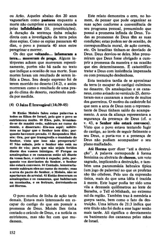ou Arão. Aqueles abaixo dos 20 anos
vagueariam como pastores enquanto a
morte não cumprisse a sentença causada
pelas infidelidades (lit. prostituições).
A duração da sentença tinha relação
direta com a investigação da terra pelos
dozeespias. Como os espias passaram 40
dias, o povo a passaria 40 anos entre
peregrinar emorrer.
Os dez que voltando... infamaram a
terra... morreram de praga. Alguns in­
térpretes acham que morreram repenti­
namente, porém não há nada no texto
que indique a ocasião de sua morte. Suas
mortes foram um resultado de serem in­
fiéis a Deus. Seu desejo expresso foi de
terem morrido no deserto (14:2), e assim
morreram como o resultado de uma pra­
ga do clima do deserto, recebendo medi­
da por medida.
(4) OJuízoÊIrrevogável(14:39-45)
39 Então Moisés falou estas palavras a
todos os filhos de Israel, pelo que o povo se
entristeceu muito. 40 Eles, pois, levantan­
do-se de manhã cedo, subiram ao cume do
monte, e disseram: Eis-nos aqui; subire­
mos ao lugar que o Senhor tem dito; por­
quanto havemos pecado. 41 Respondeu Moi­
sés: Ora, por que transgredis o mandado do
Senhor, visto que isso não prosperará?
42 Não subais, pois o Senhor não está no
meio de vós; para que não sejais feridos
diante dos vossos inimigos. 43 Porque os
amalequitas e os cananeus estão ali diante
da vossa face, e caireis à espada; pois, por­
quanto vos desviastes do Senhor, o Senhor
não estará convosco. 44Contudo, temeraria-
mente subiram eles ao cume do monte; mas
a arca do pacto do Senhor, e Moisés, não se
apartaram doarraial. 45Então desceram os
amalequitas e os cananeus, que habitavam
na montanha, e os feriram, derrotando-os
até Horma.
O povo mudou de linha de ação tarde
demais. Estava mais interessado em es­
capar do castigo do que em possuir a
promessa de Deus. Moisés lhes tinha
contadoo oráculo de Deus, e a noticia os
entristeceu, mas não fez com que mu­
dassem.
Este relato demonstra o erro, no ho­
mem, de pensar que pode organizar as
suas ações conforme a conveniência de
seu programa pessoal, presumindo que
possui a promessa infinda de Deus. To­
das as promessas de Deus têm as suas
condições; estas podem ser deocasião, de
correspondência moral, de ação correta,
etc. Os israelitas tinham-se desviado de
Deus. Deus desviou-se deles. Mas presu­
miram que Deus fosse obrigado a cum­
prir a promessa da maneira e na ocasião
que eles determinassem. Ê catastrófico
tratar a Deus com insistência impensada
oucompresunção desdenhosa.
Esta tentativa tardia de se aproximar
da terra (e escapar do castigo) culminou
no desastre. Os amalequitas e os cana-
neus,comoavisadonoversículo25, derro­
taram-nos e causaram a morte de muitos
dosguerreiros. O motivo da catástrofe foi
que nem a arca de Deus nem o represen­
tante de Deus tinham saído do acampa­
mento. A arca da aliança representava a
segurança da presença de Deus (cf. o
v. 43, o Senhor não estará convosco).
Visto que o povo estava tentando fugir
do castigo, ao invés de seguir fielmente o
seu Deus, o porta-voz e a presença de
Deus não podiam acompanhar o seu
planomalfadado.
Até Horma quer dizer “até a destrui­
ção”. A palavra corresponde à forma
feminina ou abstrata de cherem, um voto
sagrado, implicando a destruição, e tam­
bém uma paronomásia hebraica típica
(umjogo de palavras) no que os profetas
são tão célebres. Pelo uso da expressão
única, mais do que uma idéia é trazida
à mente. Este lugar podia ter sido uma
vila a dezesseis quilômetros ao leste de
Berseba, o Tell el-Mishash, no extremo
sul da região. Também traz à memória a
guep-a santa, bem como o fato da des­
truição. Uma leitura de 21:3 indica que
este título não foi dado a esse lugar senão
mais tarde. Ali significa o devotamento
ou banimento dos cananeus pelas mãos
de Israel.
152
 