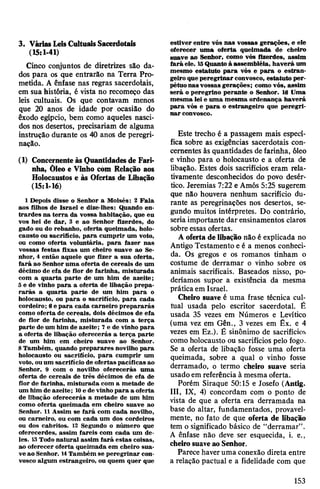 3. VáriasLeisCultuaisSacerdotais
(15:1-41)
Cinco conjuntos de diretrizes são da­
dos para os que entrarão na Terra Pro­
metida. A ênfase nas regras sacerdotais,
em sua história, é vista no recomeço das
leis cultuais. Os que contavam menos
que 20 anos de idade por ocasião do
êxodo egípcio, bem como aqueles nasci­
dos nos desertos, precisariam de alguma
instrução durante os 40 anos de peregri­
nação.
(1) Concernenteàs Quantidadesde Fari­
nha, Õleo e Vinho còm Relação aos
Holocaustos e às Ofertas de Libação
(15:1-16)
1 Depois disse o Senhor a Moisés: 2 Fala
aos filhos de Israel e dize-lhes: Quando en­
trardes na terra da vossa habitação, que eu
vos hei de dar, 3 e ao Senhor fizerdes, do
gado ou do rebanho, oferta queimada, holo­
causto ou sacrifício, para cumprir um voto,
ou como oferta voluntária, para fazer nas
vossas festas fixas um cheiro suave ao Se­
nhor, 4 então aquele que fizer a sua oferta,
fará ao Senhor uma oferta de cereais de um
décimo de efa de flor de farinha, misturada
com a quarta parte de um him de azeite;
5e de vinho para a oferta de libação prepa­
rarás a quarta parte de um him para o
holocausto, ou para o sacrifício, para cada
cordeiro; 6e para cada carneiro prepararás
como oferta de cereais, dois décimos de efa
de flor de farinha, misturada com a terça
parte de um him de azeite; 7e de vinho para
a oferta de libação oferecerás a terça parte
de um him em cheiro suave ao Senhor.
8Também, quando preparares novilho para
holocausto ou sacrifício, para cumprir um
voto, ouum sacrifício de ofertas pacíficas ao
Senhor, 9 com o novilho oferecerás uma
oferta de cereais de três décimos de efa de
flor de farinha, misturada com a metade de
um him de azeite; 10e de vinhopara a oferta
de libação oferecerás a metade de um him
como oferta queimada em cheiro suave ao
Senhor. 11Assim se fará com cada novilho,
ou carneiro, ou com cada um dos cordeiros
ou dos cabritos. 13 Segundo o número que
oferecerdes, assim fareis com cada um de­
les. 13Todo natural assim fará estas coisas,
ao oferecer oferta queimada em cheiro sua­
ve ao Senhor. 14Também se peregrinar con­
vosco algum estrangeiro, ou quem quer que
estiver entre vós nas vossas gerações, e ele
oferecer uma oferta queimada de cheiro
suave ao Senhor, como vós fizerdes, assim
fará ele. 15Quanto à assembléia, haverá um
mesmo estatuto para vós e para o estran­
geiro que peregrinar convosco, estatuto per­
pétuonas vossas gerações; como vós, assim
será o peregrino perante o Senhor. 16 Uma
mesma lei e uma mesma ordenança haverá
para vós e para o estrangeiro que peregri­
nar convosco.
Este trecho é a passagem mais especí­
fica sobre as exigências sacerdotais con­
cernentes às quantidades de farinha, óleo
e vinho para o holocausto e a oferta de
libação. Estes dois sacrifícios eram rela­
tivamente desconhecidos do povo desér­
tico. Jeremias 7:22 e Amós 5:25 sugerem
que não houvera nenhum sacrifício du­
rante as peregrinações nos desertos, se­
gundo muitos intérpretes. Do contrário,
seria importante dar ensinamentos claros
sobre essas ofertas.
A oferta de libação não é explicada no
Antigo Testamento e é a menos conheci­
da. Os gregos e os romanos tinham o
costume de derramar o vinho sobre os
animais sacrificais. Baseados nisso, po­
deríamos supor a existência da mesma
prática em Israel.
Cheiro suave é uma frase técnica cul­
tual usada pelo escritor sacerdotal. É
usada 35 vezes em Números e Levítico
(uma vez em Gên., 3 vezes em Êx. e 4
vezes em Ez.). É sinônimo de sacrifícios
como holocausto ou sacrifícios pelo fogo.
Se a oferta de libação fosse uma oferta
queimada, sobre a qual o vinho fosse
derramado, o termo cheiro suave seria
usado em referência à mesma oferta.
Porém Siraque 50:15 e Josefo (Antig.
III, IX, 4) concordam com o ponto de
vista de que a oferta era derramada na
base do altar, fundamentados, provavel­
mente, no fato de que oferta de libação
tem o significado básico de “derramar”.
A ênfase não deve ser esquecida, i. e.,
cheirosuaveaoSenhor.
Parece haveruma conexão direta entre
a relação pactuai e a fidelidade com que
153
 