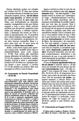 Outras diretrizes podem ser achadas
em Levítico 4:13-21. É claro que muitas
leissedesenvolveram à medida que novas
situaçõessurgiam, porex., dai em diante
pelas vossas gerações. As ofertas deviam
ser trazidas em prol do povo todo que
tinha, sem premeditação ou instrução
anterior, transgredido as leis que diziam
respeito a todo o povo. Ritos cultuais
existiam que deviam ser realizados para
todos, por exemplo, a refeição comuni­
tária, a instrução dos jovens na Tora e
todos os mandamentos, etc. O sacerdote
era ooficial religioso encarregado de rea­
lizar o rito expiatório, propiciatório. Es­
tes ritos visavam reconciliar Deus e o
povo mais uma vez. O povo havia de
levantarum cheirosuaveao Senhor.
Assim, como havia regras para gover­
nar ogrupo todo, também havia regras e
responsabilidades para cada pessoa
(v. 27-29). Este trecho não especifica
classes diferentes de indivíduos. Levítico
4:3-12 diz respeito ao sacerdote ungido;
Levítico 4:22-26 é sobre o governador;
Levítico4:27-35 refere-se a qualquer pes­
soa dentre o povo comum; e Levítico
5:7-13 diz respeito aos pobres. Mas esta
passagem serefere a uma sóclasse.
(4) Concernente ao Pecado Propositado
(15:30-36)
30 Mas a pessoa que fizer alguma coisa
temerariamente, quer seja natural, quer
estrangeira, blasfema ao Senhor; tal pessoa
será extirpada do meio do seu povo, 31 por
haver desprezado a palavra do Senhor, e
quebrado o seu mandamento; essa alma
certamente será extirpada, e sobre ela re­
cairá a sua iniqüidade. 32 Estando, pois, os
filhos de Israel no deserto, acharam um
homem apanhando lenha no dia de sábado.
33 E os que o acharam apanhando lenha
trouxeram-no a Moisés e a Arão, e a toda a
congregação. 34 E o meteram em prisão,
porquanto ainda não estava declarado o que
se lhe devia fazer. 35Então disse o Senhor a
Moisés: Certamente será morto o homem;
toda a congregação o apedrejará fora do
arraial. 36 Levaram-no, pois, para fora do
arraial, e o apedrejaram, de modo que ele
morreu; como o Senhor ordenara a Moisés.
Agora oescritorsevolta ao caso de um
indivíduo que realizou uma ação temera­
riamente(ingl., “de mão erguida”). Este
mesmo termo se traduz por “afoitamen­
te” (ingl., “desafiadoramente”) em Êxo­
do 14:8. No código sacerdotal, não há
qualquer possibilidade de perdão (expia­
ção) por este tipo de pecado. Esta é
sempre uma ação individual, ao invés de
ser atuação deum grupo ou comunidade.
Diz respeito a qualquer ação feita com
semelhante atitude, pois é a própria pes­
soa e o seu espírito antes do que o feito
em si que incorreu em culpa. O homem
que age temerariamente se exalta acima
de Deus, das instruções e da comunida­
de. Por esse espírito, a pessoa é por si
mesma extirpada do meio do seu povo,
com base no respeito à autoridade supe­
rior, tendo desprezado a palavra do Se­
nhor. O pecador temerário, por seu pró­
prio comportamento, demonstra o seu
sentimento de que a sua mão (poder) é
mais importante do que Deus, que opovo
ou que a solidariedade humana.
Ocaso dohomemapanhandolenha no
dia de sábado é inserido aqui (v. 32-36)
comoum exemplo deuma pessoa que fez
algo temerariamente (ingl., “de mão er­
guida”). Era culpado de violar o sábado
(Êx. 31:14,15; 35:2). O julgamento foi a
morte, mas omeio de execução não ficou
claro. Ele foi guardado em prisão, en­
quanto esperava o oráculo divino. Ele
sabia que violara leis aceitas pela comu­
nidade comoum sinal da aliança (cf. Êx.
31:13,17; Ez. 20:12,20). O versículo 34 é
uma outra indicação do caráter desen-
volvível de um corpo de leis cultuais.
O pecador devia ser apedrejado até mor­
rer. O apedrejamento evitava o derrama­
mento de sangue e a atribuição, conse­
qüente, da culpa de sangue (cf. Lev.
24:10-23, quanto a uma história seme­
lhante).
(5) ConcernenteàsFraiyas(15:37-41)
37 Disse mais o Senhor a Moisés: 38 Fala
aos filhos de Israel e dize-lhes que façam
155
 