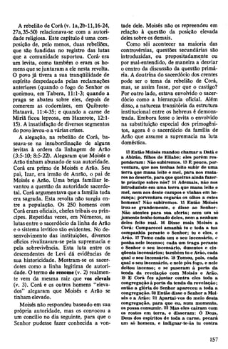 A rebelião de Corá (v. la,2b-ll,16-24,
27a,35-50) relacionava-se com a autori­
dade religiosa. Este capítulo é uma com­
posição de, pelo menos, duas rebeliões,
que são fundidas no registro das lutas
que a comunidade suportou. Corá« era
um levita, como também o eram os ho­
mens que sejuntaram a ele nesta revolta.
O povo já tivera a sua tranqüilidade de
espírito despedaçada pelas reclamações
anteriores (quando o fogo do Senhor os
queimou, em Tabera, 11:1-3; quando a
praga se abateu sobre eles, depois de
comerem as codomizes, em Quibrote-
Hataavá, 11:4-35; e quando a carne de
Miriã ficou leprosa, em Hazerote, 12:1-
15). Ainsatisfação de diversos segmentos
dopovolevou-oa váriascrises.
A alegação, na rebelião de Corá, ba­
seava-se na insubordinação de alguns
levitas à ordem da linhagem de Arão
(3:5-10; 8:5-22). Alegaram que Moisés e
Arão tinham abusado de sua autoridade.
Corá era primo de Moisés e Arão. Seu
pai, Izar, era irmão de Anrão, o pai de
Moisés e Arão. Uma briga familiar le­
vantou a questão da autoridade sacerdo­
tal. Corá argumentava que a família toda
era sagrada. Esta revolta não surgiu en­
tre a população. Os 250 homens com
Corá eram oficiais, chefes tribais ou prín­
cipes. Repetidas vezes, em Números, as
lutasentre o sacerdócio da linha de Arão
e o sistema levítico são evidentes. No de­
senvolvimento das instituições, diversos
ofícios rivalizavam-se pela supremacia e
pela sobrevivência. Esta luta entre os
descendentes de Levi dá evidências de
sua historicidade. Mostram-se os sacer­
dotes como a linha legítima de autori­
dade. O termo de renome(v. 2) realmen­
te vem da mesma raiz que vos elevais
(v. 3). Corá e os outros homens “eleva­
dos” alegaram que Moisés e Arão se
tinham elevado.
Moisés não respondeu baseado em sua
própria autoridade, mas os convocou a
um concílio no dia seguinte, para que o
Senhor pudesse fazer conhecida a von­
tade dele. Moisés não os repreendeu em
relação à questão da posição elevada
delessobre osdemais.
Como sói acontecer na maioria das
controvérsias,, questões secundárias são
introduzidas, ou propositadamente ou
por mal-entendido, de maneira a desviar
ocentro da discussão da questão primá­
ria. A doutrina do sacerdócio dos crentes
pode ser o tema da rebelião de Corá,
mas, se assim fosse, por que o castigo?
Por outro lado, estava envolvido o sacer­
dócio como a hierarquia oficial. Além
disso, a natureza transitória da estrutura
institucional entre os hebreus é demons­
trada. Embora fosse o levita o envolvido
na substituição especial dos primogêni­
tos, agora é o sacerdócio da família de
Arão que assume a supremacia na luta
doméstica.
12Então Moisés mandou chamar a Data e
a Abirão, filhos de Eliabe; eles porém res­
ponderam: Não subiremos. 13É pouco, por­
ventura, que nos tenhas feito subir de uma
terra que mana leite e mel, para nos mata­
res no deserto, para que queiras ainda fazer-
te príncipe sobre nós? 14 Ademais, não nos
introduziste em uma terra que mana leite,e
mel, nem nos deste campos e vinhas em he­
rança; porventura cegarás os olhos a estes
homens? Não subiremos. 15 Então Moisés
irou-se grandemente, e disse ao Senhor:
Não atentes para sua oferta; nem um só
jumento tenho tomado deles, nem a nenhum
deles feito mal. 16 Disse mais Moisés a
Corá: Comparecei amanhã tu e toda a tua
companhia perante o Senhor; tu e eles, e
Arão. 17 Tome cada um o seu incensário, e
ponha nele incenso; cada um traga perante
o Senhor o seu incensário, duzentos e cin­
qüenta incensários; também tu e Arão, cada
qual o seu incensário. 18 Tomou, pois, cada
qual o seu incensário, e nele pôs fogo, e nele
deitou incenso; e se puseram à porta da
tenda da revelação com Moisés e Arão.
19 E Corá fez ajuntar contra eles toda a
congregação à porta da tenda da revelação;
então a glória do Senhor apareceu a toda a
congregação. 20Então disse o Senhor a Moi­
sés e a Arão: 21 Apartai-vos do meio desta
congregação, para que eu, num momento,
os possa consumir. 22 Mas eles caíram com
os rostos em terra, e disseram: Ó Deus,
Deus dos espíritos de toda a carne, pecará
um só homem, e indignar-te-ás tu contra
157
 