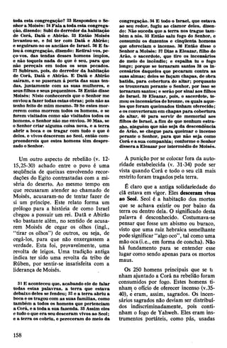 toda esta congregação? 23 Respondeu o Se­
nhora Moisés: 24Fala a toda esta congrega­
ção, dizendo: Subi do derredor da habitação
de Corá, Datã e Abirão. 25 Então Moisés
levantou-se, e foi ter com Datã e Abirão;
e seguiram-no os anciãos de Israel. 26 E fa­
louà congregação, dizendo: Retirai-vos, pe­
ço-vos, das tendas desses homens ímpios,
e não toqueis nada do que é seu, para que
não pereçais em todos os seus pecados.
27 Subiram, pois, do derredor da habitação
de Corá, Datã e Abirão. E Datã e Abirão
saíram, e se puseram à porta das suas ten­
das, juntamente com as suas mulheres, e
seus filhos e seus pequeninos. 28Então disse
Moisés: Nisto conhecereis que o Senhor me
envioua fazer todas estas obras; pois não as
tenho feito de mim mesmo. 29Se estes mor­
rerem como morrem todos os homens, e se
forem visitados como são visitados todos os
homens, o Senhor não me enviou. 30Mas, se
o Senhor criar alguma coisa nova, e a terra
abrir a boca e os tragar com tudo o que é
deles, e vivos descerem ao Seol, então com­
preendereis que estes homens têm despre­
zado oSenhor.
Um outro aspecto de rebelião (v. 12-
15,25-30) achado entre o povo é uma
seqüência de queixas envolvendo recor­
dações do Egito contrastadas com a mi­
séria do deserto. Ao mesmo tempo em
que recusaram atender ao chamado de
Moisés, acusaram-no de tentar fazer de
si um príncipe. Este relato forma um
prólogo para a história de como Israel
chegou a possuir um rei. Datã e Abirão
vão bastante além, no sentido de acusa­
rem Moisés de cegar os olhos (ingl.,
“tirar os olhos”) de outros, ou seja, de
cegá-los, para que não enxergassem a
verdade. Esta foi, provavelmente, uma
revolta de leigos. Uma tradição antiga
indica ter sido uma revolta da tribo de
Rúben, por sentir-se insatisfeita com a
liderança deMoisés.
31E aconteceu que, acabando ele de falar
todas estas palavras, a terra que estava
debaixo deles se fendeu; 32e a terra abriu a
boca e os tragou com as suas famílias, como
também a todos os homens que pertenciam
a Corá, e a toda a sua fazenda. 33Assim eles
e tudo oque era seu desceram vivos ao Seol;
e a terra os cobriu, e pereceram do meio da
congregação. 34 E todo o Israel, que estava
ao seu redor, fugiu ao clamor deles, dizen­
do: Não suceda que a terra nos trague tam­
bém a nós. 35 Então saiu fogo do Senhor, e
consumiu os duzentos e cinqüenta homens
que ofereciam o incenso. 36 Então disse o
Senhor a Moisés: 37 Dize a Eleazar, filho de
Arão, o sacerdote, que tire os incensários
do meio do incêndio; e espalha tu o fogo
longe; porque se tornaram santos 38 os in­
censários daqueles que pecaram contra as
suas almas; deles se façam chapas, de obra
batida, para cobertura do altar; porquanto
os trouxeram perante o Senhor, por isso se
tomaram santos; e serão por sinalaos filhos
de Israel. 39 Eleazar, pois, o sacerdote, to­
mouosincensários de bronze, osquais aque­
les que foram queimados tinham oferecido;
e os converteram em chapas para cobertura
do altar, 40 para servir de memorial aos
filhos de Israel, a fim de que nenhum estra­
nho, ninguém que não seja da descendência
de Arão, se chegue para queimar o incenso
perante o Senhor, para que não seja como
Corá e a sua companhia; conforme o Senhor
dissera a Eleazar por intermédio de Moisés.
A punição por se colocar fora da auto­
ridade estabelecida (v. 31-34) pode ser
vista quando Corá e todo o seu clã mais
restrito foram tragados pela terra.
Ê claro que a antiga solidariedade do
clã estava em vigor. Eles desceram vivos
ao Seol. Seol é a habitação dos mortos
que se achava existir ou por baixo da
terra ou dentro dela. O significado desta
palavra é desconhecido. Costumava-se
pensar que fosse um abismo ou buraco,
visto que uma raiz hebraica semelhante
podesignificar “algooco”,tal como uma
mãooca(i.e., em forma de concha). Não
há fundamento para se entender esse
lugar como sendo apenas para os mortos
maus.
Os 250 homens principais que se ti
nham ajuntado a Corá na rebelião foram
consumidos por fogo. Estes homens ti­
nham o ofício de oferecer incenso (v.35-
40), e eram, assim, sagrados. Os incen-
sários sagrados não deviam ser distribuí­
dos indiscriminadamente, pois conti­
nham o fogo de Yahweh. Eles eram ins­
trumentos portáteis, como pás, usadas
158
 