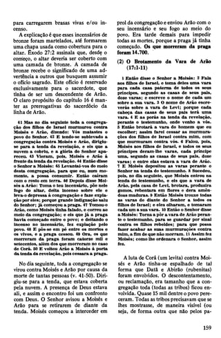 para carregarem brasas vivas e/ou in­
censo.
Aexplicaçãoé que esses incensários de
bronze foram martelados, até formarem
uma chapa usada como cobertura para o
altar. Êxodo 27:2 assinala que, desde o
começo, o altar deveria ser coberto com
uma camada de bronze. A camada de
bronze recebe o significado de uma ad­
vertência a outros que busquem assumir
o ofício sagrado. Este ofício é reservado
exclusivamente para o sacerdote, que
tinha de ser um descendente de Arão.
O claro propósito do capítulo 16 é man­
ter as prerrogativas do sacerdócio da
linha deArão.
41 Mas no dia seguinte toda a congrega­
ção dos filhos de Israel murmurou contra
Moisés e Arão, dizendo: Vós matastes o
povo do Senhor. 42 £ tendo-se sublevado a
congregação contra Moisés e Arão, dirigiu-
se para a tenda da revelação, e eis que a
nuvem a cobriu, e a glória do Senhor apa­
receu. 43 Vieram, pois, Moisés e Arão á
frente da tenda da revelação. 44 Então disse
o Senhor a Moisés: 45 Levantai-vos do meio
desta congregação, para que eu, num mo­
mento, a possa consumir. Então caíram
com o rosto em terra. 46 Depois disse Moi­
sés a Arão: Toma o teu incensário, põe nele
fogo do altar, deita incenso sobre ele e
leva-o depressa à congregação e faze expia­
çãopor eles; porque grande indignação saiu
do Senhor; já começou a praga. 47 Tomou-o
Arão, como Moisés tinha falado, e correu ao
meio da congregação; e eis que já a praga
havia começado entre o povo; e deitando o
incenso no incensário, fez expiação pelo
povo. 48 E pôs-se em pé entre os mortos e
os vivos, e a praga cessou. 49 Ora, os que
morreram da praga foram catorze mil e
setecentos, além dos que morreram no caso
de Corá. 50 E voltou Arão a Moisés à porta
datenda da revelação, poiscessara a praga.
Nodia seguinte, toda a congregação se
virou contra Moisés e Arão por causa da
morte de tantas pessoas (v. 41-50). Diri­
giu-se para a tenda, que estava coberta
pela nuvem. A presença de Deus estava
ali, e assim o encontro foi um confronto
com Deus. O Senhor avisou a Moisés e
Arão para se retirarem de diante da
tenda. Moisés começou a interceder em
prol da congregação eenviou Arão com o
seu incensário e seu fogo ao meio do
povo. Era tarde demais para impedir
todas as mortes, porque a praga já tinha
começado. Os que morreram da praga
foram14.700.
(2) O Brotamento da Vara de Arão
(17:1-11)
1 Então disse o Senhor a Moisés: 2 Fala
aos filhos de Israel, e toma deles uma vara
para cada casa paterna de todos os seus
príncipes, segundo as casas de seus pais,
doze varas; e escreve o nome de cada um
sobre a sua vara. 3 O nome de Arão escre­
verás sobre a vara de Levi; porque cada
cabeça das casas de seus pais terá uma
vara. 4 E as porás na tenda da revelação,
perante o testemunho, onde venho a vós.
5 Então brotará a vara do homem que eu
escolher; assim farei cessar as murmura­
ções dos filhos de Israel contra mim, com
que murmuram contra vós. 6 Falou, pois,
Moisés aos filhos de Israel, e todos os seus
príncipes deram-lhe varas, cada príncipe
uma, segundo as casas de seus pais, doze
varas; e entre elas estava a vara de Arão.
7 E Moisés depositou as varas perante o
Senhor na tenda do testemunho. 8 Sucedeu,
pois, no dia seguinte, que Moisés entrou na
tenda do testemunho, e eis que a vara de
Arão, pela casa de Levi, brotara, produzira
gomos, rebentara em flores e dera amên­
doas maduras. 9 Então Moisés trouxe todas
as varas de diante do Senhor a todos os
filhos de Israel; e eles olharam, e tomaram
cada um a sua vara. 10Então o Senhor disse
a Moisés: Toma a pôr a vara de Arão peran­
te o testemunho, para se guardar por sinal
contra os filhos rebeldes; para que possa
fazer acabar as suas murmurações contra
mim, a fim de quenão morram. 11Assim fez
Moisés; como lhe ordenara o Senhor, assim
fez.
Aluta de Corá (um levita) contra Moi­
sés e Arão tinha-se espalhado de tal
forma que Datã e Abirão (rubenitas)
foram envolvidos. O descontentamento,
ou reclamação, era tamanho que a con­
gregação toda (todas as tribos) ficou en­
volvida. Quase 15mil dentre opovo pere­
ceram. Todas astribos precisavam que se
lhes mostrasse, de maneira visível (ou
seja, de forma outra que não pelos pa­
159
 