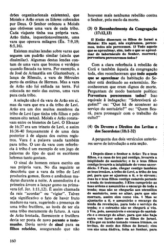 drões organizacionais existentes), que
Moisés e Arão eram os líderes colocados
por Deus. O Senhor ordenou a Moisés
que obtivesse uma vara de cada tribo.
Cada viajante tinha sua própria vara.
Àrão tinha, inquestionavelmente, uma
vara que operava milagres (Êx. 7:9,19;
8:5,16).
Existem muitas lendas sobre varas que
seguem um padrão similar (ainda que
dissimilar). Algumas destas lendas con­
tam de uma vara que brotou e verdejou
quando fincada na terra. Por exemplo, a
de José de Arimatéia em Glastonbuiy, a
lança de Rômulo, a vara de Hércules
perto da estátua de Hermes. Mas a vara
de Arão não foi enfiada na terra. Foi
colocada no meio das outras, uma vara
para cada tribo.
Aseleçãonão é da vara de Arão em si,
mas da vara que era a da tribo de Levi.
Arão era um dos muitos membros da
tribo de Levi (que tinha três filhos e pelo
menos oito netos). Moisés e Arão consta­
vam entre os bisnetos de Levi. O Eleazar
de 16:37 era um trineto de Levi, e assim
16:36-40 forçosamente é de uma data
posterior à de alguns dos outros regis­
tros. Vara é a palavra usada também
para tribo. O uso da vara com referên­
cia à tribo é um exemplo de um jogo de
palavras do tipo do qual os escritores
hebreus tanto gostam.
O sinal do homem estava escrito em
sua própria vara. No dia seguinte se
descobriu que a vara da tribo de Levi
produzira gomos, flores e amêndoas ma­
duras durante a noite. A amendoeira é a
primeira árvore a lançar gomo na prima­
vera (cf. Jer. 1:11,12). É assim chamada
da raiz “acordar” ou “vigiar”. Talvez
seja significativo o fato de haver fruto
maduro na vara, sugerindo a presença de
uma tribo frutífera, ao invés de ser ela
uma tribo meramente do futuro. A vara
de Arão brotada, florescente e frutífera
devia ser posta de novo perante o teste­
munho. Devia servir de sinal para os
filhos rebeldes, assegurando que não
houvesse mais nenhuma rebelião contra
oSenhor, pelomedo da morte.
(3) O Reconhecimento da Congregação
(17:12,13)
12 Então disseram os filhos de Israel a
Moisés: Eis aqui, nós expiramos, perece­
mos, todos nós perecemos. 13 Todo aquele
que se aproximar, sim, todo o que se aproxi­
mar do tabernáculo do Senhor, morrerá;
porventura pereceremos todos?
Com a clara referência à rebelião de
Corá e também àquela da congregação
toda, eles reconheceram que todo aquele
que se aproximar da habitação do Se­
nhor está destinado ao extermínio. Re­
conheceram que eram dignos de morte.
Perguntam de modo bastante poético:
Porventura pereceremos todos? Isso
equivale à indagação: “Sobreviverá al­
guém?” ou: “Que há de acontecer ao
serviço do santuário?” ou: “Quem fica­
rá, para prosseguir com o trabalho do
culto?”
(4) Os Deveres e Direitos dos Levitas e
dos Sacerdotes(18:1-32)
Apergunta dos dois versículos anterio­
res servede introdução a esta seção.
1 Depois disse o Senhor a Arão: Tu e teus
filhos, e a casa de teu pai contigo, levareis a
iniqüidade do santuário; e tu e teus filhos
contigolevareis a iniqüidade dovosso sacer­
dócio. 2 Faze, pois, chegar contigo também
osteus irmãos, a tribo deLevi, a tribo de teu
pai, para que se ajuntem a ti, e te sirvam;
mas tu e teus filhos contigo estareis perante
a tenda do testemunho. 3Eles cumprirão as
tuas ordens e assumirão oencargo de toda a
tenda; mas não se chegarão aos utensílios
do santuário, nem ao altar, para que não
morram, assim eles como vós. 4 Mas se
ajuntarão a ti, e assumirão o encargo da
tenda da revelação, para todo o serviço da
tenda; e o estranho não se chegará a' vós.
5 Vós, pois, assumireis o encargo do santuá­
rio e o encargo do altar, para que não haja
outra vez furor sobre os filhos de Israel.
6Eis que eu tenho tomado vossos irmãos, os
levitas, do meio dos filhos de Israel; eles
vos são uma dádiva, feita ao Senhor, para
160
 