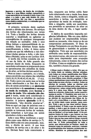 fazerem o serviço da tenda da revelação.
7 Mas tu e teus filhos contigo cumprireis o
vossosacerdócio notocante a tudo oque é do
altar, e a tudo o que está dentro do véu;
nisso servireis. Eu vos dou o sacerdócio
comodádiva ministerial, e oestranho que se
chegar será morto. •
O primeiro versículo deste capítulo
mostra a divisão dos deveres. Os serviços
dos levitas são relacionados nos versos
1-6. Toda a família dos levitas deveria
suportar a iniqüidade ou agüentar as
conseqüências de qualquer transgressão
em relação ao santuário. Arão e seus
filhos tinham a responsabilidade do sa­
cerdócio. Estas diretrizes foram dadas
especificamente a Arão. A única outra
ocasião em que há referência a tais dire­
trizes (dadas apenas a Arão, e não tam­
bém a Moisés), acha-se em Levítico 10:8.
A tarefa dos levitas consistia em ser­
vir aos da linha de Arão quando eles
estavam diante da tenda. Enquanto os
sacerdotesestivessemsepreparando para
se aproximarem dos utensílios da tenda
ou do altar, oslevitas deviam assisti-los.
Note-se como o santuário, ou a tenda,
estavaenvolvido nos relatos das rebeliões
(16:9,18,19,39,40,42,43,46,50; 17:4,8,
10). Todo opovo era santo mas os levitas
foram selecionados e se lhes deu a dá­
diva de serem permitidos a se qjuntarem
aos sacerdotes e de assumiremo encargo
da tenda da revelação, para fazerem o
serviço da tenda. Mas estranho não che­
gará à tenda, senão será considerado à
mesma luz que as rebeliões do capítulo
anterior. A palavra qjuntarão (v.4) é,
literalmente, “eles deverão ajuntar-se”.
Nota-se aqui um jogo de palavras com o
nome de Levi, valendo dizer que nessa
posição se tomavam levitas de verdade.
Eles cumpriam a Levi-ança em serem
ajuntados aArão e seusfilhos.
Arão e seus filhos receberam o sacer­
dócio como uma dádiva de serviço (v.7).
Essa dádivanão era uma possessão, mas,
sim, o direito de servir. A sua área
exclusiva de serviço era a do altar e do
véu. Deviam fazer tudo concernente a
isso, enquanto aos levitas cabia fazer
tudo relacionado com a tenda fora dessa
área. Assim, como a ninguém, senão aos
sacerdotes e levitas, era permitido se
aproximar da tenda da revelação, tam­
bém a ninguém, senão aos sacerdotes,
era permitido se aproximar do altar ou
da área dentro do véu, o lugar santís­
simo.
A dádiva do sacerdócio impunha exi­
gências infindáveis. Não era uma dádiva
que pudesse ser empreendida leviana­
mente ou recusada, visto tratar-se de um
compromisso permanente. O Deus do
AntigoTestamento eraum Deus degran­
de generosidade e também de grandes
exigências. Visto que aos sacerdotes era
atribuída uma tarefa de responsabilida­
desininterruptas, não estavam numa po­
sição para empreender uma ocupação
remunerada, como os homens das outras
12tribos. Como as exigências eram gran­
des, também a honra era grande.
8 Disse mais o Senhor a Arão: Eis que eu
te tenho dado as minhas ofertas alçadas,
com todas as coisas santificadas dos filhos
de Israel; a ti as tenho dado como porção,
e a teus filhos como direito perpétuo. 9 Das
coisas santíssimas reservadas do fogo serão
tuas todas as suas ofertas, a saber, todas as
ofertas de cereais, todas as ofertas pelo
pecado e todas as ofertas pela culpa, que me
entregarem; estas coisas serão santíssimas
para ti e para teus filhos. 10 Num lugar
santo as comerás;delastodovarão comerá;
santas te serão. 11Também isto será teu: a
oferta alçada das suas dádivas, com todas
as ofertas de movimento dos filhos de Is­
rael; a ti, a teus filhos, e a tuas filhas conti­
go, as tenho dado como porção, para sem­
pre. Todo o que na tua casa estiver limpo,
comerá delas. 12Tudo o que do azeite há de
melhor, e tudo o que do mosto e do grão há
de melhor, as primícias destes que eles de­
rem ao Senhor, a ti as tenho dado. 13Os pri­
meiros frutos de tudo o que houver na sua
terra, que trouxerem ao Senhor, serão teus.
Todooque na tua casa estiver limpo comerá
deles. 14 Toda coisa consagrada em Israel
será tua. 15 Todo primogênito de toda a
carne, que oferecerem ao Senhor, tanto de
homens como de animais, será teu; contudo
os primogênitos dos homens certamente re­
mirás; também os primogênitos dos ani­
161
 