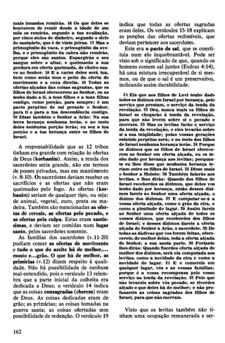 mais imundos remirás. 16 Os que deles se
houverem de remir desde a idade de um
mês os remirás, segundo a tua avaliação,
por cinco sidos de dinheiro, segundo o siclo
do santuário, que é de vinte jeiras. 17 Mas o
primogênito da vaca, o primogênito da ove­
lha, e o primogênito da cabra não remirás,
porque eles são santos. Espargirás o seu
sangue sobre o altar, e queimarás a sua
gorduraem oferta queimada, de cheiro sua­
ve ao Senhor. 18 E a carne deles será tua,
bem como serão teus o peito da oferta de
movimento e a coxa direita. 19 Todas as
ofertas alçadas das coisas sagradas, que os
filhos de Israel oferecerem ao Senhor, eu as
tenho dado a ti, a teus filhos e a tuas filhas
contigo, como porção, para sempre; é um
pacto perpétuo de sal perante o Senhor,
para ti e para a tua descendência contigo.
20 Disse também o Senhor a Arão: Na sua
terra herança nenhuma terás, e no meio
deles nenhuma porção terás; eu sou a tua
porção e a tua herança entre os filhos de
Israel.
A responsabilidade que as 12 tribos
tinham era grande com relação às ofertas
de Deus (korbanim). Assim, a renda dos
sacerdotes seria grande, não em termos
de posses privadas, mas em mantimento
(v.8-10). Ossacerdotes deviam receberos
sacrifícios e as ofertas que não eram
queimados pelo fogo. As ofertas (kor­
banim) seriam de qualquer tipo, ou seja:
de animal, vegetal, ouro, prata ou ma­
deira. Também são mencionadas as ofer­
tas de cereais, as ofertas pelo pecado, e
as ofertas pela culpa. Estas eram santís­
simas, e deviam ser comidas num lugar
santo, pelos sacerdotes somente.
As famílias dos sacerdotes (v.11-20)
podiam comer as ofertas de movimento
e tudo o que do azeite há de melhor,...
mosto e...grão. O que há de melhor, as
primícias (v.12) dizem respeito à quali­
dade. Não há possibilidade de nenhum
mal-entendido, pois oversículo 13 relem­
bra que a parte inicial da colheita era
dedicada a Deus; o versículo 14 indica
que as coisas consagradas (cherem) eram
de Deus. As coisas dedicadas eram de
grão; as primícias; as coisas tomadas na
guerra santa; as coisas ofertadas sem
possibilidade de redenção. Oversículo 19
indica que todas as ofertas sagradas
eram deles. Os versículos 15-18 explicam
as porções das ofertas redimíveis, que
deviampertencer aossacerdotes.
Este era o pacto de sal, que se consti­
tuía num elo inquebrantável. Pode ser
vistosob o significado de que, quando os
homens comem sal juntos (Esdras 4:14),
há uma mistura irrecuperável de si mes­
mos, ou de que o sal é um preservativo,
indicando assim durabilidade.
21 Eis que aos filhos de Levi tenho dado
todosos dízimos em Israel por herança, pelo
serviço que prestam, o serviço da tenda da
revelação. 22 Ora, nunca mais os filhos de
Israel se chegarão à tenda da revelação,
para que não levem sobre si o pecado e
morram. 23 Mas os levitas farão o serviço
da tenda da revelação, e eles levarão sobre
si a sua iniqüidade; pelas vossas gerações
estatuto perpétuo será; e no meio dos filhos
de Israel nenhuma herança terão. 24 Porque
os dízimos que os filhos de Israel oferece­
rem ao Senhor em oferta alçada, eu os te­
nho dado por herança aos levitas; porquan­
to eu lhes disse que nenhuma herança te­
riam entre os filhos de Israel. 25 Disse mais
o Senhor a Moisés: 26 Também falarás aos
levitas, e lhes dirás: Quando dos filhos de
Israel receberdes os dízimos, que deles vos
tenho dado por herança, então desses dízi­
mos fareis ao Senhor uma oferta alçada, o
dízimo dos dízimos. 27 E computar-se-á a
vossa oferta alçada, como o grão da eira, e
como a plenitude do lagar. 28 Assim fareis
ao Senhor uma oferta alçada de todos os
vossos dízimos, que receberdes dos filhos
de Israel; e desses dízimos dareis a oferta
alçada do Senhor a Arão, o sacerdote. 29 De
todas as dádivas que vosforem feitas, ofere­
cereis, do melhordelas, toda a oferta alçada
do Senhor, a sua santa parte. 30 Portanto
lhesdirás: Quando fizerdes oferta alçada do
melhor dos dízimos, será ela computada aos
levitas, como a novidade da eira e como a
novidade do lagar. 31 E o comereis em
qualquer lugar, vós e as vossas famílias;
porque é a vossa recompensa pelo vosso
serviço na tenda da revelação. 32 Pelo que
não levareis sobre vós pecado, se tiverdes
alçado o que deles há de melhor; e não pro­
fanareis as coisas sagradas dos filhos de
Israel, para quenão morrais.
Visto que os levitas também não ti­
nham uma ocupação remunerada e ser-
162
 