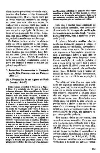 viam a todoopovocomo servos da tenda,
também eles deviam receber todos os dí­
zimosdopovo(v. 21-24). Faz-se claro que
os levitas estavam prestando um serviço
ao povo, que este não era capaz de
realizar por si mesmo, visto que havia o
perigo de ele se aproximar da tenda de
uma maneira imprópria. O dízimo con­
tínuo seria a possessão dos levitas. Ã me­
dida que cada geração trazia o seu dízi­
mo, oslevitasrecebiam a suaherança.
Os levitas deviam aceitar os dízimos
como as tribos aceitavam a sua renda.
Aoreceberemo dízimo, os levitas deviam
trazer o dízimo dele, ou seja, um dí­
zimo daquilo que receberam. Este dízi­
mo era para Deus e deviam trazê-lo a
Arão, o sacerdote (v. 25-32). Este dízimo
devia ser o melhor, exatamente como o
povo era instado a trazer o melhor (de
primeira qualidade).
5. Instruções Concernentes à Contami­
nação Pelo Contato com um Cadáver
(19:1-22)
(1) A Preparaçãode um Agente de Puri­
ficação(19:1-10)
1Disse mais o Senhor a Moisés e a Arão:
2 Este é o estatuto da lei que o Senhor
ordenou, dizendo: Dize aos filhos de Israel
que te tragam uma novilha vermelha sem
defeito, que não tenha mancha, e sobre a
qual não se tenha posto jugo. 3 Entregá-la-
eis a Eleazar, o sacerdote; ele a tirará para
fora do arraial, e a imolarão diante dele.
4 Eleazar, o sacerdote, tomará do sangue
com o dedo, e dele espargirá para a frente
da tenda da revelação sete vezes. 5 Então à
vista dele se queimará a novilha, tanto o
couro e a carne, como o sangue e o excre­
mento; 6 e o sacerdote, tomando pau de
cedro, hissopo e carmesim, os lançará no
meiodofogoque queima a novilha. 7Então o
sacerdote lavará as suas vestes e banhará
o seu corpo em água; depois entrará no
arraial; e o sacerdote será imundo até a
tarde. 8Também oque tiver queimado lava­
rá as suas vestes e banhará o seu corpo em
água, e será imundo até a tarde. 9 E um
homem limpo recolherá a cinza da novilha,
e a depositará fora do arraial, num lugar
limpo, e ficará ela guardada para a con­
gregação dosfilhos de Israel, para a água de
purificação; é oferta pelopecado. 10E o que
recolher a cinza da novilha lavará as suas
vestes e será imundo até a tarde; isto será
por estatuto perpétuo aos filhos de Israel e
aoestrangeiro queperegrina entre eles.
Este rito é muitas vezes chamado de
rito da novilha vermelha, mas deverá ser
chamado de rito da água de purificação
para a ofertapelo pecado(ingl., “a água
para a impureza, para a remoção do pe­
cado”)(v.9).
A palavra hebraica novilha não dá
nenhuma indicação quanto à idade, e
assim deverá ser traduzida, apropriada­
mente, como uma vaca. Os tradutores
que seguiram a Septuaginta interpreta­
ram a afirmação sobre a qual não se
tenha posto jugo como impondo seme­
lhante condição. A tradição judaica é
que a vaca devia ter entre dois e cinco
anos de idade. É difícil trazer até nós o
cenário existente quando da realização
deste ritual. O termo vaca é usado so­
mente 26 vezes no Antigo Testamento,
e este uso no sacrifício ou expiação é
único.
Na índia, as vacas têm um lugar defi­
nido em algumas cerimônias de purifi­
cação, mas não existe especificação de
uma cor ou morte determinadas. Talvez
seja possível encontrar a origem desse
rito em algum sistema oriental antigo
que tivesse entre suas divindades uma
deusa-vaca. Se assim é, essa origem já
perdeu todo o efeito, a não ser o de ter
colocadoorelato ou prática na mente dos
israelitas, para ser reinterpretado. É so­
mente através de Deus, em primeiro lu­
gar, que operdão podevir.
Este animal tinha de ser fêmea, sem
mancha e de cor vermelha. Pode ser que
este rito forme um contraste com a liba­
ção das cinzas do bezerro de ouro (Êx.
32:20). Existem muitas sugestões quanto
ao uso da cor vermelha. O vermelho é a
cor do sangue, relacionado a uma oferta
pelo pecado (cf. Lev. 4:3-6; 6:30; 17:11).
Os romanos sacrificavam cachorrinhos
vermelhos e homens de cabelos verme-
163
 