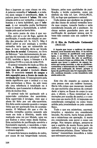 lhos e jogavam as suas cinzas na eira.
Apalavra vermelho é ’adumah, e a pala­
vra para sangue é semelhante, dam. A
palavra para homem é ’adam. Há uma
relação entre a cor vermelha, o sangue, o
homem e a terra habitável, que é ’ada-
mah. A cor vermelha podia facilmente
trazer à mente a humanidade, a substi­
tuiçãopela qual sehaviafeito.
Um outro ponto de vista é que ver­
melho, por ser a cor do fogo, agente de
purificação, éusado com relação ao per­
dão dos pecados (cf. Is. 6:6,7). Mas é
difícil saber se por analogia a novilha
vermelha teria que ser submetida ao
fogo. A vaca vermelha devia ser levada
paraforado arraial. Comparar, no livro
deHebreus: “sem derramamento de san­
guenão há remissão (de pecados)” (Heb.
9:22); também a água, o hissopo e a lã
purpúrea (9:19) e a vara de Arão(9:4).
O animalvermelhofoidado ao filho de
Arão, a Eleazar, o sacerdote... tirado
para fora do arraial e imolado diante
dele. O sacerdote tomará do sangue e
dele espargirá para a frente da tenda da
revelaçãosetevezes. O espargimentopela
tenda significava que o animal e a sua
vida pertenciam a Deus. As sete vezes
são uma referência à totalidade ou à
eficiência, que éessencial à eficácia com­
pleta de muitos ritos.
O animal todo foi queimado sob a
supervisão cuidadosa dos sacerdotes.
Esta supervisão é invulgar, visto que o
abate foi feito por um não-sacerdote.
Era feito assim somente quando o sangue
tinha que ser queimado fora do acampa­
mento. O Mishnah diz que o rito da
novilha vermelha ocorreu somente sete
vezes em toda a História, tendp sido
realizado uma vez por Moisés, uma vez
por Esdras e cinco vezes desde Esdras.
Esta cerimônia de purificação envolvia o
funcionário sagrado, o sacerdote, e tam­
bém osangue sagrado, a tenda sagrada e
onúmero sagrado.
O sacerdote lançava madeira de cedro,
por causa de sua longevidade natural,
hissopo, pelas suas qualidades de puri­
ficação, e tecido carmesim, como um
símbolo da vida (cf. Lev. 14:4,6,49,51,
52), nofogoque queimavaoanimal.
Cada pessoa que ajudasse na prepara­
ção das cinzas do animal vermelho lava­
ria suas roupas, tomaria banho e seria
considerada imunda até o anoitecer. As
cinzas seriam guardadas para uso na
purificação de qualquer pessoa que ti­
vesse tido contato com um cadáver hu­
mano.
(2) O Rito da Purificação Cerimonial
(19:11-13)
11 Aquele que tocar o cadáver de algum
homem, será imundo sete dias. 12Ao tercei­
ro dia o mesmo se purificará com aquela
água, e ao sétimo dia se tomará limpo;
mas, se ao terceiro dia não se purificar,
não se tornará limpo ao sétimo dia. 13 Todo
aquele que tocar o cadáver de algum ho­
mem que tenha morrido, e não se purificar,
contamina o tabernáculo do Senhor; e essa
alma será extirpada de Israel; porque a
água da purificação não foi espargida sobre
ele, continua imundo; a sua imundícia está
ainda sobre ele.
Este rito diz respeito ao contato de
uma pessoa com um cadáver humano.
Havia três coisas que causavam imundí­
cia que excluiria uma pessoa da comuni­
dade: a lepra; os fluxos do corpo (o san­
gue, o sêmen, o fluxo menstrual ou as
excreções por ocasião do parto); e o con­
tato comum morto (5:2). Aimpureza era
considerada contagiosa ou como trans­
mitida pela proximidade ou pelo contato
físico.
Tudo o que era misterioso, anormal,
irruptivo e repulsivo era considerado
imundo. Na morte, havia forças podero­
sas e misteriosas em operação. A morte
era considerada com pavor e como um
perigo. Nos tempos antigos, pensava-se
que o espírito do morto ficava perto do
cadáver, para fazer mal a qualquer um
queestivessepróximo. Essas “almas fan­
tasmas” transmitiam imundícia a todos
queestivessempor perto.
164
 