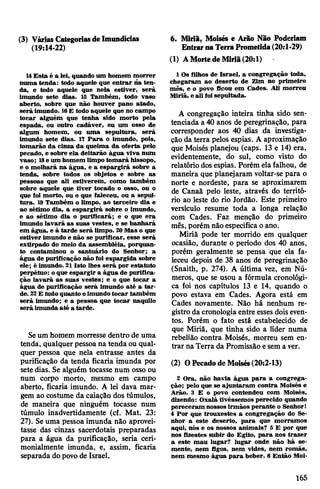 (3) VáriasCategoriasdeImundícias
(19:14-22)
6. Miria, Moisés e Arão Não Poderiam
EntrarnaTerraPrometida(20:1*29)
14Esta é a lei, quando um homem morrer
numa tenda: todo aquele que entrar na ten­
da, e todo aquele que nela estiver, será
imundo sete dias. 15 Também, todo vaso
aberto, sobre que não houver pano atado,
será imundo. 16E todo aquele que no campo
tocar alguém que tenha sido morto pela
espada, ou outro cadáver, ou um osso de
algum homem, ou uma sepultura, será
imundo sete dias. 17 Para o imundo, pois,
tomarão da cinza da queima da oferta pelo
pecado, e sobre ela deitarão água viva num
vaso; 18e um homem limpo tomará hissopo,
e o molhará na água, e a espargirá sobre a
tenda, sobre todos os objetos e sobre as
pessoas que ali estiverem, como também
sobre aquele que tiver tocado o osso, ou o
que foi morto, ou o que faleceu, ou a sepul­
tura. 19 Também o limpo, ao terceiro dia e
ao sétimo dia, a espargirá sobre o imundo,
e ao sétimo dia o purificará; e o que era
imundo lavará as suas vestes, e se banhará
em água, e à tarde será limpo. 20Mas o que
estiver imundo e não se purificar, esse será
extirpado do meio da assembléia, porquan­
to contaminou o santuário do Senhor; a
água de purificação não foi espargida sobre
ele; é imundo. 21 Isto lhes será por estatuto
perpétuo: oque espargir a água de purifica­
ção lavará as suas vestes; e o que tocar a
água de purificação será imundo até a tar­
de. 22E tudoquanto oimundotocar também
será imundo; e a pessoa que tocar naquilo
será imunda até a tarde.
Seum homem morresse dentro de uma
tenda, qualquerpessoana tenda ou qual­
quer pessoa que nela entrasse antes da
purificação da tenda ficaria imunda por
sete dias. Se alguém tocasse num osso ou
num corpo morto, mesmo em campo
aberto, ficaria imundo. A lei dava mar­
gem ao costume da caiação dos túmulos,
de maneira que ninguém tocasse num
túmulo inadvertidamente (cf. Mat. 23:
27). Seuma pessoa imunda não aprovei­
tasse das cinzas sacerdotais preparadas
para a água da purificação, seria ceri-
monialmente imunda, e, assim, ficaria
separada dopovode Israel.
(1) AMortedeMiriã(20:l)
1Os filhos de Israel, a congregação toda,
chegaram ao deserto de Zim no primeiro
mês, e o povo ficou em Cades. Ali morreu
Miriã, e ali foisepultada.
A congregação inteira tinha sido sen­
tenciada a 40 anos de peregrinação, para
corresponder aos 40 dias da investiga­
ção da terra pelos espias. A aproximação
que Moisés planejou (caps. 13 e 14) era,
evidentemente, do sul, como visto do
relatório dosespias. Porém elafalhou, de
maneira que planejaram voltar-se para o
norte e nordeste, para se aproximarem
de Canaã pelo leste, através do territó­
rio ao leste do rio Jordão. Este primeiro
versículo resume toda a longa relação
com Cades. Faz menção do primeiro
mês, porém não especifica oano.
Miriã pode ter morrido em qualquer
ocasião, durante o período dos 40 anos,
porém geralmente se pensa que ela fa­
leceu depois de 38 anos de peregrinação
(Snaith, p. 274). A última vez, em Nú­
meros, que se usou a fórmula cronológi­
ca foi nos capítulos 13 e 14, quando o
povo estava em Cades. Agora está em
Cades novamente. Não há nenhum re­
gistro da cronologia entre essesdois even­
tos. Porém o fato está estabelecido de
que Miriã, que tinha sido a líder numa
rebelião contra Moisés, morreu sem en­
trar naTerra da Promissão esema ver.
(2) OPecadodeMoisés(20:2-13)
2 Ora, não havia água para a congrega­
ção; pelo que se ajuntaram contra Moisés e
Arão. 3 E o povo contendeu com Moisés,
dizendo: Oxalá tivéssemos perecido quando
pereceram nossosirmãos perante o Senhor!
4 Por que trouxestes a congregação do Se­
nhor a este deserto, para que morramos
aqui, nós e os nossos animais? 5 E por que
nos fizestes subir do Egito, para nos trazer
a este mau lugar? lugar onde não há se­
mente, nem figos, nem vides, nem romãs,
nem mesmo água para beber. 6 Então Moi-
165
 