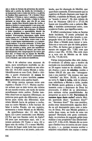 sés e Arão se foram da presença da assem­
bléia até a porta da tenda da revelação, e
selançaram com orosto em terra; e a glória
do Senhor lhes apareceu. 7£ o Senhor disse
a Moisés: 8 Toma a vara e ajunta a congre­
gação, tu e Arão, teu irmão, e falai à rocha
perante os seus olhos, que ela dê as suas
águas. Assim lhes tirarás água da rocha, e
darás a beber à congregação e aos seus ani­
mais. 9Moisés, pois, tomou a vara de diante
do Senhor, como este lhe ordenou. 10Moisés
e Arão reuniram a assembléia diante da
rocha, e Moisés disse-lhes: Ouvi agora, re­
beldes! Porventura tiraremos água desta
rocha para vós? 11Então Moisés levantou a
mão, e feriu a rocha duas vezes com a sua
vara, e saiu água copiosamente, e a congre­
gação bebeu, e os seus animais. 12 Pelo que
o Senhor disse a Moisése a Arão: Porquanto
não me crestes a mim, para me santificar­
des diante dos filhos de Israel, por isso não
introduzireis esta congregação na terra que
lhes dei. 13 Estas são as águas de Meribá,
porque ali os filhos de Israel contenderam
com oSenhor, que neles se santificou.
Não é de admirar uma escassez de
água, para semelhante multidão no de­
serto. A congregação reuniu-se em rebe­
lião (cf. 16:3,42) contra Moisés e Arão.
Identificaram-se com Corá, Datã e Abi-
rão, a quem chamaram de nossos ir­
mãos. Esta vez o povo também conten­
deu(apresentou uma queixalegal).
Há vários pontos comuns entre este
registro e Êxodo 17:1-7. Muitos escrito­
res acham que os dois textos são relatos
deum mesmoevento, em razão de tantas
semelhanças entre ambos. Porém tam­
bém observam-se algumas diferenças; as
palavras para gado são diferentes; as pa­
lavras para rocha são diferentes; num
relato Moisés havia de golpear a rocha,
mas no outro Moisés e Arão haviam de
falar à rocha; Êxodo, em seu registro,
acrescenta o nome Massá ao de Meribá.
As semelhanças são: (1) não havia
água; (2) o povo contendeu com Moisés;
(3) Por que nos fizestes subir do Egito?
(4) para que morramos.aqui, nós e os
nossos animais; (5) Toma a vara; (6) a
água saiu da rocha; (7) o nome Meribá.
O nome do lugar onde tudo isso aconte­
ceucaracterizou-se a tal ponto, pela con­
tenda, que foi chamado de Meribá, que
querdizercontenda.Éinteressante queos
registros deÊxodo chamam esse lugar de
Meribá, etambém deMassá, que signifi­
ca “pondo à prova”. Os dois relatos do
livro de Números (20:2-13 e 27:13,14)
fazem um trocadilho com a palavra Me­
ribá, e também acrescentam outro, com
a palavraCades, que significasanto.
É difícil correlacionar todas as facetas
deste incidente. O ponto principal da
história é que Moisés não levaria a con­
gregação terra de Canaã adentro. O Se­
nhor disse a Moisés para tomar a vara.
Esta era a varacom que ele tinha golpea­
do o Nilo, de forma que as águas se tor­
naram em sangue (Êx. 7:20); com que
abriu o mar (Êx. 14:16). Não está claro
se a vara era de Moisés ou de Arão
(cf. Êx. 7:9,20; 8:5).
Várias interpretações têm sido dadas.
O versículo 12 afirma que o motivo da
exclusão era incredulidade, porém o ver­
so 24 sugere tratar-se de rebelião. Moi­
sés chama o povo de rebeldes, porém o
Salmo 106:33 diz que eles “amargura­
ram o seu espírito” (da mesma raiz que
“rebeldes” em Núm. 20:10). A palavra
no verso 8, falai à rocha, está no plural,
com referência a Moisés e Arão, porém
foi Moisés quem golpeou a rocha. Exa­
tamente como o desprazer de Deus foi
provocado, é difícil de se determinar,
pois existem várias possibilidades. Ao
perguntar ao povo (v.10): Porventura ti­
raremos água desta rocha? estaria Moi­
sés querendo dizer: “podemos tirar?”
ou: “devemos tirar?” Em caso positivo,
podia estar demonstrando alguma dúvi­
da ou até desrespeito para com a pala­
vra de Deus. Por que Moisés golpeou a
rocha duas vezes, ao invés de uma vez
apenas? Revelaria este gesto contrarie­
dade, ou precisou do segundo golpe para
realizar o seu propósito? Em Deuteronô-
mio 1:37, 3:26e4:21, Moisés diz ao povo
que oSenhorirou-se contra ele por causa
do povo, i. e., porque recusou aceitar o
relatório minoritário dos espias e entrar
166
 
