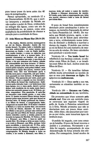 para tomar posse da terra antes dos 40
anos deperegrinações.
Parece apropriado, no versículo 12 e
em Deuteronômio 32:50-52, que o escri­
tor interpreta a omissão de Moisés em
não exaltar opoder de Deus, evidenciado
no milagre das águas, como um ato de
incredulidade ou, ao menos, como uma
negligência dapossibilidade de chamar a
atençãopara a santidade de Deus.
(3) ArãoMorrenoMonteHor(20:14-29)
14 De Cades, Moisés enviou mensageiros
ao rei do Edom, dizendo: Assim diz teu
irmão Israel: Tu sabes todo o trabalho que
nos tem sobrevindo; 15 como nossos pais
desceram ao Egito, e nós no Egito habita­
mos muito tempo; e como os egípcios nos
maltrataram, a nós e a nossos pais; 16 e
quando clamamos ao Senhor, ele ouviu a
nossa voz, e mandou um anjo, e nos tirou do
Egito; e eis que estamos em Cades, cidade
na extremidade dos teus termos. 17 Deixa-
nos, pois, passar pela tua terra; não passa­
remos pelos campos, nem pelas vinhas, nem
beberemos a água dos poços; iremos pela
estrada real, não nos desviando para a
direita nem para a esquerda, até que tenha­
mos passado os teus termos. 18Respondeu-
lhe Edom: Não passarás por mim, para que
eu não saia com a espada ao teu encontro.
19 Os filhos de Israel lhe replicaram: Subi­
remos pela estrada real; e se bebermos das
tuas águas, eu e o meu gado, darei o preço
delas; sob condição de eu nada mais fazer,
deixa-me somente passar a pé. 20Edom, po­
rém, respondeu: Não passarás. E saiu-lhe
ao encontro com muita gente, e com mão
forte. 21Assim recusou Edom deixar Israel
passarpelos seus termos; pelo que Israel se
desviou dele. 22 Então partiram da Cades;
e os filhos de Israel, a congregação toda,
chegaram ao monte Hor. 23E falou o Senhor
a Moisés e a Arão no monte Hor, nos termos
da terra de Edom, dizendo: 24 Arão será
recolhido a seu povo, porque não entrará na
terra que dei aos filhos de Israel, porquanto
fostes rebeldes contra a minha palavra no
tocante às águas de Meribá. 25Toma a Arão
e a Eleazar, seu filho, e faze-os subir ao
monte Hor; 26e despe a Arão as suas vestes,
e as veste a Eleazar, seu filho, porque Arão
será recolhido, e morrerá ali. 27 Fez, pois,
Moisés como o Senhor lhe ordenara; e subi­
ram ao monte Horperante os olhos de toda a
congregação. 28 Moisés despiu a Arão as
vestes, e as vestiu a Eleazar, seu filho; e
morreu Arão ali sobre o cume do monte;
e Moisés e Eleazar desceram do monte.
29Vendo, pois, toda a congregação que Arão
era morto, chorou-o toda a casa de Israel
portrinta dias.
O povo de Israel íora completamente
derrotado pelos amalequitas e pelos ca-
naneus, na tentativa fracassada de entrar
na Terra Prometida (cf. 14:45). De ma­
neira que Moisés procura, agora, a per­
missão do rei de Edom para atravessa­
rem a terra, evidentemente numa tenta­
tiva de diminuir a distância e suavizar a
dureza da viagem. O pedido que enviou
aorei deEdom foi uma tentativa de mes­
tre na arte devendas. Os itens calculados
para produzir oacordoeram:
Versículo 14 — Teu irmão Israel faz
referência à sua herança comum; os edo-
mitas eram filhos de Esaú, e os israeli­
taseram filhos de Jacó. Ambos eram dos
filhos de Eber.
Versículo 15 — Os israelitas tinham
sofrido muita adversidade no sentido de
que os seus pais desceram ao Egito. Os
egípciosnosmaltrataram.
Versículo 16 — Deus ouviu a sua voz,
certamente os edomitas também os ou­
viram.
Versículo 16b — Estamos em Cades,
cidade na extremidade de seu território.
Ele prometeu que iriam somente pela
estrada real. Esse era um caminho para
as caravanas que seguiam viagem do
golfo de Ãcaba à Palestina setentrional
ou à Síria. Moisés prometeu que não se
desviariam nem um pouco desse cami­
nho. Além disso, nãopassariam porcam­
po ou por vinha, nem tomariam água de
nenhum poço.
O pedido foi negado, com uma amea­
ça debatalha. O povode Israel renovou o
pedido e a promessa. Novamente o pe­
dido foi negado, acompanhado de uma
demonstração da força armada dos edo­
mitas. Por conseguinte, Israel mudou de
167
 