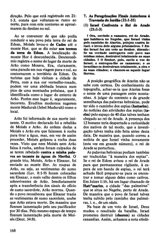direção. Pelo que está registrado em 21:
1-3, consta que voltaram-se rumo ao
norte, para com este contorno se aproxi­
marem do destinono sul.
Ao se convencer de que não podia
conduzir o seu povo pela terra do rei de
Edom, Moisés levou-o de Cades até o
monte Hor, que se diz estar nos termos
da terra de Edom. A localização do
monte Hor é desconhecida. Deuteronô-
mioregistra o nome dolugar da morte de
Arão como Mosera. Era, claramente,
umaparada em sua viagempara osul, ao
contornarem o território de Edom. Os
turistas que hoje visitam a cidade de
Petra, com a sua cor vermelho-rosado,
podem ver uma abóbada branca num
pico de uma montanha próxima, que é
identificada como o lugar do enterro de
Arão. Porém esse lugar é, seguramente,
incorreto. Eruditos modernos sugerem
monte Madurah(Jebel Madurah) como o
local.
Arão foi informado de sua morte imi­
nente. O motivo declarado foi a rebelião
de Moisés e Arão. As ordens dadas a
Moisés e Arão era que falassem à rocha
para tirar a água, mas, em vez de assim
proceder, Moisés golpeou a rocha duas
vezes. Visto que nem Moisés nem Arão
falou à rocha, ambos foram culpados de
se terem rebelado contra a minha pala­
vra no tocante às águas de Meribá. O
grande trio, Moisés, Arão e Eleazar, foi
enviado ao monte Hor. As roupas de
Arão, ou seja, as vestimentas do sumo
sacerdote (Lev. 8:1-9) foram colocadas
em Eleazar, o mais velho dentre os filhos
sobreviventes de Arão. Imediatamente
após a transferência dos sinais do ofício
de sumo sacerdote, Arão morreu. Quan­
do opovo reconheceu que Eleazar trazia
as vestimentas de sumo sacerdote, soube
que Arão estava morto. De.maneira que
fizeram lamentação pelo seu pacificador
por 30dias. Pelomesmoespaço de tempo
fizeram lamentação pela morte de Moi­
sés(Deut. 34:8).
7. As Peregrinações Finais Anteriores à
TravessiadoJordão(21:1-35)
(1) Israel Confronta o Rei de Arade
(21:1-3)
1 Ora, ouvindo o cananeu, rei de Arade,
que habitava no Negebe, que Israel vinha
pelo caminho de Atarim, pelejou contra Is­
rael, e levou dele alguns prisioneiros. 2 En­
tão Israel fez um voto ao Senhor, dizendo:
Se na verdade entregares este povo nas
minhas mãos, destruirei totalmente as suas
cidades. 3 O Senhor, pois, ouviu a voz de
Israel, e entregou-lhe os cananeus; e os
israelitas os destruíram totalmente, a eles e
às suas cidades; e chamou-se aquele lugar
Horma.
A posição geográfica de Atarim não se
sabe com certeza. Do conhecimento da
topografia, achar-se-ia que Atarim fosse
o nome de uma passagem entre monta­
nhas. A julgar do contexto e da grande
semelhança das palavras hebraicas, pode
ter sido o caminho dos espias (hattarim).
As notícias das atividades dos espias (ta-
rim) peloespaço de 40dias talveztenham
chegado ao rei de Arade. A presença dos
12homens teria despertado a curiosidade
dos nativos de tal modo, que a investi­
gação talvez tenha sido feita antes desta
data. De maneira que, quando correu a
notícia de que Israel vinha novamente
(esta vez em grande número), o rei de
Arade seperturbou.
Aspalavrashebraicas podiam também
ser traduzidas “à maneira dos espias”.
Se o rei de Edom avisou o rei de Arade
para que permanecesse vigilante, à es­
pera de um bando de espias, o rei terá
achado fácil preparar-se para os encon­
trar e tomar alguns deles como cativos.
EmJuizes 1:16, há um lugar chamado de
Hattemarim, a cidade “das palmeiras”
que se situa no Negebe, perto de Arade.
De maneira que o povo de Israel talvez
tenh^ subido pelo caminho das palmei­
ras, i. e., deum oásis.
Na base de um voto de Israel, Deus
mudou o resultado da batalha. Israel
prometeu destruir (cherem) as cidades
cananéias. Assim, achamos a nota etioló-
168
 