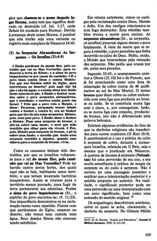 gica que chamon-se o nome daquele lu­
garHorma, nome este que significa dedi­
cado ou destruído (cf. Juí. 1:17, onde
Zefate foi mudado para Horma). Devido
àpresença deste nome Horma, é possível
que este trecho seja uma variante ou
registromaiscompletodeNúmeros 14:45.
(2) As Serpentes Abrasadoras; As Ser­
pentes—OsSerafins(21:4-9)
4 Então partiram do monte Hor, pelo ca­
minho que vai ao Mar Vermelho, para ro­
dearem a terra de Edom; e a alma do povo
impacientou-se por causa do caminho. 5E o
povo falou contra Deus e contra Moisés:
Por que nos fizestes subir do Egito, para
morrermos no deserto? pois aqui não há
pão e nãohá água; e a nossa alma tem fastio
deste miserável pão. 6 Então o Senhor man­
dou entre o povo serpentes abrasadoras,
que o mordiam; e morreu muita gente em
Israel. 7 Pelo que o povo veio a Moisés, e
disse: Pecamos, porquanto temos falado
contra o Senhor e contra ti; ora ao Senhor
para quetire de nósestas serpentes. Moisés,
pois, orou pelo povo. 8 Então disse o Senhor
a Moisés: Faze uma serpente de bronze, e
põe-na sobre uma haste; e será que todo
mordido que olhar para ela viverá. 9 Fez,
pois, Moisésuma serpente de bronze, e pô-la
sobre uma haste; e sucedia que, tendo uma
serpente mordido a alguém, quando esse
olhavapara a serpente de bronze, vivia.
Como os cananeus tinham sido des­
truídos, por que os israelitas voltaram-
se para o sul do monte Hor, pelo cami­
nho quevai ao Mar Vermelho? Pode ter
havido outros povos fortes, dos quais
aqui não se fala, habitando nesse terri­
tório, e que teriam levantado barreiras
insuperáveis. Assim se viraram para o
território menos povoado, para fugir da
terra pertencente aos edomitas. Porém
a alma do povo impacientou-se (lit., o
espírito do povo encurtou-se; cf. 11:23).
Suaimpaciência demonstrou-se na recla­
maçãotantas vezes repetida: Fizeste com
que partíssemos do Egito, estamos no
deserto, não temos nem comida nem
água. Seus desejos físicos não estavam
sendo satisfeitos.
Em relatos anteriores, vimos os casti­
gospelareclamação contra Deus, Moisés
e Arão. Um dos castigos relacionava-se
com fogo destruidor. Esta rebelião tam­
bém trouxe a morte para muitos. As
serpentes abrasadoras(lit., as serpentes,
osserafins) picavam alguns dentre opovo
fatalmente. Ã vista da morte que se se­
guiuàrebelião, opovopercebeu quetinha
incorridonojuízo deDeus. Pediu, então,
a Moisés que intercedesse pela remoção
das serpentes. Não pediu que orasse por
ele, pelos seuspecados.
Segundo 33:43, o acampamento ante­
riora Obote (21:10) foi o de Punom, que
já foi mencionado como uma área de
mineração de cobre (cerca de 40 quilô­
metros ao sul do Mar Morto). O termo
bronzequer dizercobre ou cobre endure­
cidocomumaliga queproduzia ou bron­
ze ou latão. Se se constituía numa liga
com o zinco, e, por conseguinte, latão,
ou se numa liga com estanho^ produzin­
do bronze, isto não é diferenciado pela
palavra hebraica.
Existem algumas evidências do fato de
que os símbolos religiosos são transferi­
dos para outros contextos (II Reis 18:4).
E questionávelseo uso e prática do culto
à serpente de cobre, durante a monar­
quia israelita, relatada em II Reis, seja o
mesmo que o praticado em Números.
Aqueima deincenso à serpente (Nehush-
tan) foi uma perversão de seu uso, e era
muito semelhante à prática da magia da
serpente ou do culto à serpente. Não é
correto ler uma passagem posterior e
explicarque a interpretação posterior é o
sentido proposto na anterior. Na reali­
dade, o significado posterior pode ser
umaperversãoouuma interpretaçãocom
um novo significado, bem como uma
extensão do sentido original.10
Os arqueólogos descobriram artefatos,
sobre os quais se acha, claramente, o
símbolo da serpente. No Oriente Médio
10 Cf. H. H. Rowley, “Zadok and Nehushtan”, Journal of
Biblical literature, 1939,11:113-141.
169
 