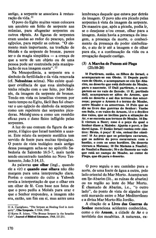 antigo, a serpente se associava à restau­
ração da vida.11
Opovo do Egito muitas vezes colocava
um amuleto em feitio de serpente nas
múmias, para afugentar serpentes ou
outros répteis. As figuras de serpentes
eram usadas ao redor do pescoço, pelos
egípcios, para repelir as cobras. “O ele­
mento mais importante, na tradição de
Moisés e da serpente de bronze, parece
ser o da magia simpática — a crença de
que a sorte de um objeto ou de uma
pessoa pode ser controlada pela manipu­
lação de sua imagem exata”.12
Na Mesopotâmia, a serpente era o
símbolo da fertilidade eda vida renovada
(cf. Nehushtan acima). Não existe qual­
quer evidência de que essa simbologia
tenha relação com o uso feito, por Moi­
sés, da imagem da serpente de bronze.
Tendo em vista os israelitas viverem por
tanto tempo noÈgito, fácil lhesfoi obser­
var o uso egípcio do símbolo da serpente
como um repelente das serpentes pica­
doras. Moisés)usou-a como um remédio
eficaz para o dano físico infligido pelas
serpentes.
A luz do uso comum da figura da ser­
pente, élógico que Israel também a usas­
se. Este relato da serpente metálica tem
servido de fonte para muitas tipologias.
O ponto de vista teológico mais antigo
dessa passagem acha-se no apócrifo Sa­
bedoria de Salomão 16:5-7, mais tarde
sendo encontrado também no Novo Tes­
tamento, João3:14,15.
As palavras que olhar (ingl., quando
ele a vir) e quando esse olhava não dão
margem para uma interpretação clara.
Porém o contexto do culto a Yahweh
revela a interpretação de que o olhar era
um olhar de fé. Com base nos fatos de
que o povo pediu a Moisés para orar e
que o Senhor respondeu, a imagem não
era, então, um fim em si, mas antes uma
11 A. Castigliono, ‘‘The Serpent as Healing God in Anti­
quity”, Ciba Symposia, 3:1164,1942.
12 Karen R. Joines, ‘‘The Bronze Serpent in the Israelite
Cult”, Journal ofBiblical Literature, 1968,111:251.
lembrança daquele que estava por detrás
da imagem. O povo não era picado pelas
serpentes à vista da imagem da serpente.
De maneira que, após a picada, podia ir,
se o desejasse e/ou cresse, olhar para a
imagem. Assimhavia a presença da ima­
gem, a presença da morte, o conheci­
mento da presença do poder simboliza­
do, o ato de ir até a imagem e de olhar
para ela, e a continuação da vida ou a
revogação daquele castigo.
(3) AMarchadePunom atéPisga
(21:10-20)
10 Partiram, então, os filhos de Israel, e
acamparam-se em Obote. 11 Depois parti­
ram de Obote, e acamparam-se em Ije-Aba-
rim, no deserto que está defronte de Moabe,
para o nascente. 12 Dali partiram, e acam­
param-se no vale de Zerede. 13 E, partindo
dali, acamparam-se além do Arnom, que
está no deserto e sai dos termos dos arnor-
reus; porque o Arnom é o termo de Moabe,
entre Moabe e os amorreus. 14 Pelo que se
diz no livro das guerras do Senhor: Vaebe
em Sufa, e os vales do Arnom, 15e o declive
dos vales, que se inclina para a situação de
Ar, e se encostaaos termos de Moabe. 16Da­
li vieram a Beer; esse é o poço do qual o
Senhor disse a Moisés: Ajunta o povó, e lhe
darei água. 17Então Israel cantou este cân­
tico: Brota, ó poço! E vós, entoai-lhe cânti­
cos! 18 Ao poço que os príncipes cavaram,
que os nobres do povo escavaram com o
bastão, e com os seus bordões. Do deserto
vieram a Matana; 19 De Matana a Naaliel;
de Naaliela Bamote; 20e de Bamote ao vale
que está no campo de Moabe, ao cume de
Pisga, que dá para odeserto.
O povo seguiu o seu caminho para o
norte, de uma fonte de água aoutra, pelo
lado oriental doMar Morto. Acamparam
em Ije-Abarim(lit., as ruínas de abarim)
ou na região ao leste do Mar Morto.
É chamado de Abarim, i.e., “o outro
lado”, do ponto de vista de alguém que
está morando entre o Mar Mediterrâneo
ea divisaMarMorto-Rio Jordão.
A citação de o Livro das Guerras do
Senhor menciona acidentes conhecidos,
como o rio Arnom, a cidade de Ar e o
território dos moabitas. A natureza, ex-
170
 