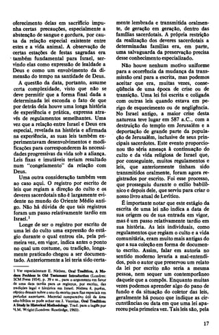 oferecimento delas em sacrifício impu­
nha certas precauções, especialmente a
abstenção de sangue e gordura, por cau­
sa da relação especial existente entre
estes e a vida animal. A observação de
certas estações de festas sagradas era
também fundamental para Israel, ser­
vindo elas como expressão de lealdade a
Deus e como um envolvimento da di­
mensão do tempo na santidade de Deus.
A questão da data, portanto, assume
certa complexidade, visto que não se
deve permitir que a forma final dada a
determinada lei esconda o fato de que
por detrás dela houve uma longa história
de experiência e prática, expressa atra­
vés de regulamentos semelhantes. Uma
vez que a relação entre Israel e Deus era
especial, revelada na história e afirmada
na experiência, as suas leis também ex­
perimentavam desenvolvimentos e modi­
ficações para corresponderem às necessi­
dadesprogressivas da vida sob a aliança.
Leis fixas e imutáveis teriam resultado
num “congelamento” da relação com
Deus.
Uma outra consideração também vem
ao caso aqui. O registro por escrito de
leis que regiam a direção do culto e os
deveressacerdotais não é largamente evi­
dente no mundo do Oriente Médio anti­
go. Não há dúvida de que tais registros
foram um passo relativamente tardio em
Israel.1
Longe de ser o registro por escrito de
uma lei do culto uma expressão do está­
gio durante o qual entrou ela, pela pri­
meira vez, em vigor, indica antes o ponto
no qual um costume, ou tradição, longa­
mente praticado chegou a ser documen­
tado. Anteriormente a leiteria sidocerta-
1 Ver especialmente E. Nielsen, Oral Tnditioii, A Mo-
dem Problem in Old Testament Introduction (Londres:
SCM Press 1954), p. 39 e ss., para o argumento em iavor
de uma data tardia para os registros, por escrito, das
tradições legal e histórica em Israel. Nielsen é, porém,
céptico demaissobre ouso do escrito para finsespeciais em
períodos anteriores. Material comparativo útU da área
nào-bíblica se pode achar em J. Vansina, Orai Tradition:
AStudyin HistoricalMethodology.Trad, para oinglês por
H.M. Wright(Londres: Routledge, 1965).
mente lembrada e transmitida oralmen­
te, de geração em geração, dentro das
famílias sacerdotais. A própria restrição
da realização dos deveres sacerdotais a
determinadas famílias era, em parte,
uma salvaguarda da preservação precisa
desseconhecimentoespecializado.
Não houve nenhum motivo uniforme
para a ocorrência da mudança da trans­
missão oral para a escrita, mas podemos
aceitar que era, muitas vezes, conse­
qüência de uma época de crise ou de
transição. Uma lei foi escrita e coligada
com outras leis quando estava em pe­
rigo de esquecimento ou de negligência.
No Israel antigo, a maior crise desta
natureza teve lugar em 587 a.C., com a
destruição do templo em Jerusalém e a
deportação de grande parte da popula­
ção de Jerusalém, inclusive de seus prin­
cipais sacerdotes. Este evento proporcio­
nou tão séria ameaça à continuação do
culto e da vida religiosa de Israel que,
por conseguinte, muitos regulamentos e
leis, que anteriormente tinham sido
transmitidos oralmente, foram agora re­
gistrados por escrito. Foi esse processo,
que prosseguiu durante o exílio babiló­
nicoe depois dele, que serviupara criar o
nossolivroatual de Levítico.
£ importante notar que este estágio da
escrita de uma lei não indica a data de
sua origem ou de sua entrada em vigor,
mas é um passo relativamente tardio em
sua história. As leis individuais, como
regulamentosque regiam o culto e a vida
comunitária, eram muitomais antigas do
que a sua coleçãoem forma de documen­
to escrito. Assim, falar em autoria no
sentido moderno levaria a mal-entendi­
dos, pois oautor quepreservouum relato
da lei por escrito não seria a mesma
pessoa, nem sequer um contemporâneo
daquele que a compôs. Enquanto muitas
vezes podemos aprender algo do pano de
fundo e da situação do coletor das leis,
geralmente há pouco que indique as cir­
cunstâncias ou data em que uma lei apa­
receupelaprimeiravez.Taisleissão, pela
17
 