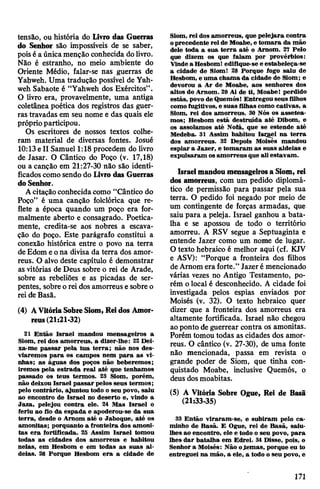 tensão, ou história do Livro das Guerras
do Senhor são impossíveis de se saber,
poisé aúnicamenção conhecida dolivro.
Não é estranho, no meio ambiente do
Oriente Médio, falar-se nas guerras de
Yahweh. Uma tradução possível de Yah-
weh Sabaote é “Yahweh dos Exércitos”.
O livro era, provavelmente, uma antiga
coletânea poética dos registros das guer­
ras travadas em seu nome e das quais ele
próprioparticipou.
Os escritores de nossos textos colhe­
ram material de diversas fontes. Josué
10:13e II Samuel 1:18 procedem do livro
de Jasar. O Cântico do Poço (v. 17,18)
ou a canção em 21:27-30 não são identi­
ficados como sendo do Livro das Guerras
doSenhor.
Acitaçãoconhecidacomo “Cântico do
Poço” é uma canção folclórica que re­
flete a época quando um poço era for­
malmente aberto e consagrado. Poetica­
mente, credita-se aos nobres a escava­
ção do poço. Este parágrafo constitui a
conexão histórica entre o povo na terra
deEdom eona divisa da terra dos amor-
reus. O alvo deste capítulo é demonstrar
as vitórias de Deus sobre o rei de Arade,
sobre as rebeliões e as picadas de ser­
pentes, sobreo rei dos amorreus e sobre o
rei de Basã.
(4) AVitóriaSobreSiom, Reidos Amor­
reus(21:21-32)
21 Então Israel mandou mensageiros a
Siom, rei dos amorreus, a dizer-lhe: 22 Dei-
xa-me passar pela tua terra; não nos des­
viaremos para os campos nem para as vi­
nhas; as águas dos poços não beberemos;
iremos pela estrada real até que tenhamos
passado os teus termos. 23 Siom, porém,
não deixou Israel passar pelos seus termos;
pelo contrário, ajuntou todo o seu povo, saiu
ao encontro de Israel no deserto e, vindo a
Jaza, pelejou contra ele. 24 Mas Israel o
feriu ao fio da espada e apoderou-se da sua
terra, desde o Arnom até o Jaboque, até os
amonitas; porquanto a fronteira dos amoni-
tas era fortificada. 25 Assim Israel tomou
todas as cidades dos amorreus e habitou
nelas, em Hesbom e em todas as suas al­
deias. 26 Porque Hesbom era a cidade de
Siom, rei dos amorreus, que pelejara contra
oprecedente rei de Moabe, e tomara da mão
dele toda a sua terra até o Arnom. 27 Pelo
que dizem os que falam por provérbios:
Vindea HesbomI edifique-se e estabeleça-se
a cidade de Siom! 28 Porque fogo saiu de
Hesbom, e uma chama da cidade de Siom; e
devorou a Ar de Moabe, aos senhores dos
altos do Arnom. 29 Ai de ti, Moabe! perdido
estás, povo deQuemós! Entregou seus filhos
comofugitivos, e suas filhas como cativas, a
Siom, rei dos amorreus. 30 Nós os assetea-
mos; Hesbom está destruída até Dibom, e
os assolamos até Nofá, que se estende até
Medeba. 31 Assim habitou Isrgel na terra
dos amorreus. 32 Depois Moisés mandou
espiar a Jazer, e tomaram as suas aldeias e
expulsaram os amorreus que ali estavam.
Israelmandoumensageirosa Siom, rei
dos amorreus, com um pedido diplomá­
tico de permissão para passar pela sua
terra. O pedido foi negado por meio de
um contingente de forças armadas, que
saiu para a peleja. Israel ganhou a bata­
lha e se apossou de todo o território
amorreu. A RSV segue a Septuaginta e
entende Jazer como um nome de lugar.
O texto hebraico é melhor aqui (cf. KJV
e ASV): “Porque a fronteira dos filhos
deArnom era forte.” Jazeré mencionado
várias vezes no Antigo Testamento, po­
rém o local é desconhecido. A cidade foi
investigada pelos espias enviados por
Moisés (v. 32). O texto hebraico quer
dizer que a fronteira dos amorreus era
altamente fortificada. Israel não chegou
aoponto de guerrear contra os amonitas.
Porém tomoutodas as cidades dos amor­
reus. O cântico (v. 27-30), de uma fonte
não mencionada, passa em revista o
grande poder de Siom, que tinha con­
quistado Moabe, inclusive Quemós, o
deus dos moabitas.
(5) A Vitória Sobre Ogue, Rei de Basã
(21:33-35)
33 Então viraram-se, e subiram pelo ca­
minho de Basã. E Ogue, rei de Basã, saiu-
lhes ao encontro, ele e todo o seu povo, para
lhes dar batalha em Edrei. 34 Disse, pois, o
Senhor a Moisés: Não oJemas, porque eu to
entreguei na mão, a ele, a todo o seu povo, e
171
 