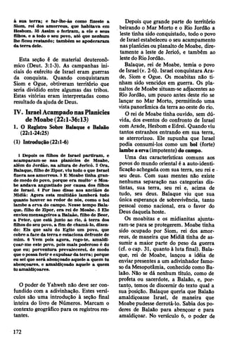 à sua terra; e far-íhe-ás como fizeste a
Siom, rei dos amorreus, que habitava em
Hesbom. 35 Assim o feriram, a ele e seus
filhos, e a todo o seu povo, até que nenhum
lhe ficou restando; também se apoderaram
da terra dele.
Esta seção ê de material deuteronô-
mico (Deut. 3:1-3). As campanhas ini­
ciais do exército de Israel eram guerras
da conquista. Quando conquistaram
Siom e Ogue, obtiveram território que
seria dividido entre algumas das tribos.
Estas vitórias eram interpretadas como
resultado da ajuda de Deus.
IV. IsraelAcampadonasPlanícies
deMoabe(22:1-36:13)
1. O Registro Sobre Balaque e Balaão
(22:1-24:25)
(1) Introdução (22:1-6)
1 Depois os filhos de Israel partiram, e
acamparam-se nas planícies de Moabe,
além do Jordão, na altura de Jericó. 2 Ora,
Balaque, filho de Zipor, viu tudo o que Israel
fizera aos amorreus. 3 E Moabe tinha gran­
de medo do povo, porque era muito* e Moa­
be andava angustiado por causa dos filhos
de Israel. 4 Por isso disse aos anciãos de
Midiã: Agora esta multidão lamberá tudo
quanto houver ao redor de nós, como o boi
lambe a erva do campo. Nesse tempo Bala­
que, filho de Zipor, era rei de Moabe. 5 Ele
envioumensageiros a Balaão, filho de Beor,
a Petor, que está junto ao rio, à terra dos
filhos do seu povo, a fim de chamá-lo, dizen­
do: Eis que saiu do Egito um povo, que
cobre a face da terra e estaciona defronte de
mim. 6 Vem pois agora, rogo-te, amaldi­
çoar-me este povo, pois mais poderoso é do
que eu; porventura prevalecerei, de modo
que opossa ferir e expulsar da terra; porque
eu sei que será abençoado aquele a quem tu
abençoares, e amaldiçoado aquele a quem
tu amaldiçoares.
O poder de Yahweh não deve ser con­
fundido com a adivinhação. Estes versí­
culos são uma introdução à seção final
inteira do livro de Números. Marcam o
contexto geográfico para os registros res­
tantes.
Depois que grande parte do território
beirando o Mar Morto e o Rio Jordão a
leste tinha sido conquistado, todo o povo
de Israel estabeleceu o seu acampamento
nasplaníciesouplanalto deMoabe, dire­
tamente a leste de Jericó, e também ao
lestedo RioJordão.
Balaque, rei de Moabe, temia o povo
de Israel(v. 2-6). Israel conquistara Ara-
de, Siom e Ogue. Os moabitas não ti­
nham sido vencidos em guerra. Os pla­
naltos de Moabe situam-se adjacentes ao
Rio Jordão, um pouco antes deste rio se
lançar no Mar Morto, permitindo uma
vistapanorâmica da terra aooeste do rio.
O rei de Moabe tinha ouvido, sem dú­
vida, dos eventos do confronto de Israel
com Arade, Hesbom eEdrei. Quandoviu
tantos estranhos entrando em sua terra,
se aterrorizou. Ele supunha que Israel
podia consumi-los como um boi (forte)
lambe a erva(impotente) do campo.
Uma das características comuns aos
povos do mundo oriental é a auto-identi-
ficaçãoachegada com sua terra, seu rei e
seu deus. Com suas mentes não existe
nenhuma separação nas categorias dis­
tintas, sua terra, seu rei e, acima de
tudo, seu deus. Balaque viu que sua
única esperança de sobrevivência, tanto
pessoal como nacional, era o favor do
Deus daquelahoste.
Os moabitas e os midianitas ajunta-
ram-se para seprotegerem. Moabe tinha
sido ocupado por Siom, rei dos amor­
reus, de maneira que Midiã tinha de as­
sumir a maior parte do peso da guerra
(cf. o cap. 31, quanto à luta final). Bala­
que, rei de Moabe, lançou a idéia de
enviarpresentes a um adivinhador famo­
soda Mesopotâmia, conhecido como Ba­
laão. Não se dá nenhum título, como de
profeta ou sacerdote, a Balaão, e, por­
tanto, temos de discernir do texto qual a
sua posição. Balaque queria que Balaão
amaldiçoasse Israel, de maneira que
Moabepudesse derrotá-lo. Sabia dos po­
deres de Balaão para abençoar e para
amaldiçoar. No versículo 6, o poder de
172
 