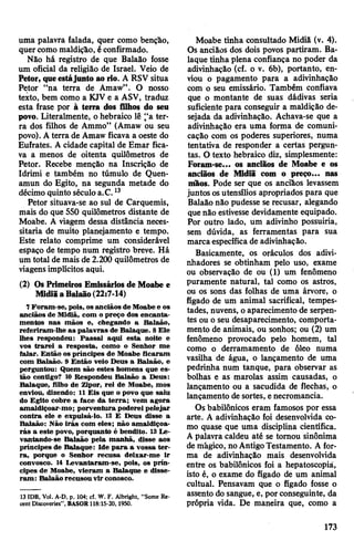 uma palavra falada, quer como benção,
quercomo maldição, éconfirmado.
Não há registro de que Balaão fosse
um oficial da religião de Israel. Veio de
Petor, queestájunto ao rio. A RSV situa
Petor “na terra de Amaw”. O nosso
texto, bem como a KJV e a ASV, traduz
esta frase por à terra dos filhos do seu
povo. Literalmente, ohebraico lê “a ter­
ra dos filhos de Ammo” (Amaw ou seu
povo). Aterra de Amaw ficava a oeste do
Eufrates. A cidade capital de Emar fica­
va a menos de oitenta quilômetros de
Petor. Recebe menção na Inscrição de
Idrimi e também no túmulo de Quen-
amun do Egito, na segunda metade do
décimo quinto séculoa.C.13
Petor situava-se ao sul de Carquemis,
mais do que 550 quilômetros distante de
Moabe. A viagem dessa distância neces­
sitaria de muito planejamento e tempo.
Este relato comprime um considerável
espaço de tempo num registro breve. Há
um total de mais de 2.200 quilômetros de
viagensimplícitos aqui.
(2) OsPrimeiros Emissários de Moabe e
MidiãaBalaão(22:7-14)
7 Foram-se, pois, os anciãos de Moabee os
anciãos de Midiã, com o preço dos encanta­
mentos nas mãos e, chegando a Balaão,
referiram-lhe as palavras de Balaque. 8Ele
lhes respondeu: Passai aqui esta noite e
vos trarei a resposta, como o Senhor me
falar. Então os príncipes de Moabe ficaram
com Balaão. 9 Então veio Deus a Balaão, e
perguntou: Quem são estes homens que es­
tão contigo? 10 Respondeu Balaão a Deus:
Balaque, filho de Zipor, rei de Moabe, mos
enviou, dizendo: 11 Eis que o povo que saiu
do Egito cobre a face da terra; vem agora
amaldiçoar-mo; porventura poderei pelejar
contra ele e expulsá-lo. 12 E Deus disse a
Balaão: Não irás com eles; não amaldiçoa­
rás a este povo, porquanto é bendito. 13Le­
vantando-se Balaão pela manhã, disse aos
príncipes de Balaque: Ide para a vossa ter­
ra, porque o Senhor recusa deixar-me ir
convosco. 14 Levantaram-se, pois, os prín­
cipes de Moabe, vieram a Balaque e disse­
ram: Balaão recusou vir conosco.
13 IDB, Vol. A-D, p. 104; cf. W. F. Albright, “Some Re­
cent Discoveries”, BASOR 118:15-20,1950.
Moabe tinha consultado Midiã (v. 4).
Os anciãos dos dois povos partiram. Ba­
laque tinha plena confiança no poder da
adivinhação (cf. o v. 6b), portanto, en­
viou o pagamento para a adivinhação
com o seu emissário. Também confiava
que o montante de suas dádivas seria
suficiente para conseguir a maldição de­
sejada da adivinhação. Achava-se que a
adivinhação era uma forma de comuni­
cação com os poderes superiores, numa
tentativa de responder a certas pergun­
tas. O texto hebraico diz, simplesmente:
Foram-se... os anciãos de Moabe e os
anciãos de Midiã com o preço... nas
mãos. Pode ser que os anciãos levassem
juntos osutensílios apropriados para que
Balaão não pudesse se recusar, alegando
quenão estivesse devidamente equipado.
Por outro lado, um adivinho possuiria,
sem dúvida, as ferramentas para sua
marcaespecífica de adivinhação.
Basicamente, os oráculos dos adivi­
nhadores se obtinham pelo uso, exame
ou observação de ou (1) um fenômeno
puramente natural, tal como os astros,
ou os sons das folhas de uma árvore, o
fígado de um animal sacrifical, tempes­
tades, nuvens, oaparecimento de serpen­
tes ou o seu desaparecimento, comporta­
mento de animais, ou sonhos; ou (2) um
fenômeno provocado pelo homem, tal
como o derramamento de óleo numa
vasilha de água, o lançamento de uma
pedrinha num tanque, para observar as
bolhas e as marolas assim causadas, o
lançamento ou a sacudida de flechas, o
lançamento de sortes, enecromancia.
Os babilónicos eram famosos por essa
arte. A adivinhação foi desenvolvida co­
mo quase que uma disciplina científica.
Apalavra caldeu até se tomou sinônima
demágico, noAntigoTestamento. A for­
ma de adivinhação mais desenvolvida
entre os babilónicos foi a hepatoscopiá,
isto é, o exame do fígado de um animal
cultual. Pensavam que o fígado fosse o
assento do sangue, e, por conseguinte, da
própria vida. De maneira que, como a
173
 