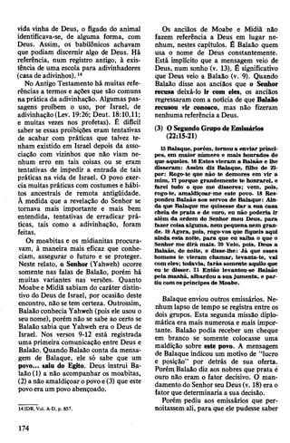 vida vinha de Deus, o fígado do animal
identificava-se, de alguma forma, com
Deus. Assim, os babilónicos achavam
que podiam discernir algo de Deus. Há
referência, num registro antigo, à exis­
tência de uma escola para adivinhadores
(casa de adivinhos).14
No Antigo Testamento há muitas refe­
rências a termos e ações que são comuns
naprática da adivinhação. Algumas pas­
sagens proíbem o uso, por Israel, de
adivinhação(Lev. 19:26; Deut. 18:10,11;
e muitas vezes nos profetas). É difícil
saber se essas proibições eram tentativas
de acabar com práticas que talvez te­
nham existido em Israel depois da asso­
ciação com vizinhos que não viam ne­
nhum erro em tais coisas ou se eram
tentativas de impedir a entrada de tais
práticas na vida de Israel. O povo exer­
ciamuitas práticas com costumes e hábi­
tos ancestrais de remota antigüidade.
À medida que a revelação do Senhor se
tornava mais importante e mais bem
entendida, tentativas de erradicar prá­
ticas, tais como a adivinhação, foram
feitas.
Os moabitas e os midianitas procura­
vam, à maneira mais eficaz que conhe­
ciam, assegurar o futuro e se proteger.
Neste relato, o Senhor (Yahweh) ocorre
somente nas falas de Balaão, porém há
muitas variantes nas versões. Quanto
Moabe e Midiã sabiam do caráter distin­
tivo do Deus de Israel, por ocasião deste
encontro, nãosetem certeza. Outrossim,
BalaãoconheciaYahweh (pois ele usou o
seunome), porém não se sabe ao certo se
Balaão sabia que Yahweh era o Deus de
Israel. Nos versos 9-12 está registrada
uma primeira comunicação entre Deus e
Balaão. Quando Balaão conta da mensa­
gem de Balaque, ele só sabe que um
povo... saiu do Egito. Deus instrui Ba-
laâo(l) a não acompanhar os moabitas,
(2) a não amaldiçoaropovoe(3) que este
povoeraum povoabençoado.
14IDB, Vol. A-D,p. 857.
Os anciãos de Moabe e Midiã não
fazem referência a Deus em lugar ne­
nhum, nestes capítulos. É Balaão quem
usa o nome de Deus constantemente.
Está implícito que a mensagem veio de
Deus, num sonho (v. 13). É significativo
que Deus veio a Balaão (v. 9). Quando
Balaão disse aos anciãos que o Senhor
recusa deixá-lo ir com eles, os anciãos
regressaram com a notícia de que Balaão
recusou vir conosco, mas não fizeram
nenhuma referência a Deus.
(3) O SegundoGrupodeEmissários
(22:15-21)
15 Balaque, porém, tornou a enviar prínci­
pes, em maior número e mais honrados do
que aqueles. 16Estes vieram a Balaão e lhe
disseram: Assim diz Balaque, filho de Zi-
por: Rogo-te que não te demores em vir a
mim, 17 porque grandemente te honrarei, e
farei tudo o que me disseres; vem, pois,
rogo-te, amaldiçoar-me este povo. 18 Res­
pondeu Balaão aos servos de Balaque: Ain­
da que Balaque me quisesse dar a sua casa
cheia de prata e de ouro, eu não poderia ir
além da ordem do Senhor meu Deus, para
fazer coisa alguma, nem pequenanem gran­
de. 19Agora, pois, rogo-vos que fiqueis aqui
ainda esta noite, para que eu saiba o que o
Senhor me dirá mais. 20 Veio, pois, Deus a
Balaão, de noite, e disse-lhe: Já que esses
homens te vieram chamar, levanta-te, vai
com eles; todavia, farás somente aquilo que
eu te disser. 21 Então levantou-se Balaão
pela manhã, albardou a sua jumenta, e par­
tiu com ospríncipes de Moabe.
Balaque enviou outros emissários. Ne­
nhum lapso de tempo se registra entre os
dois grupos. Esta segunda missão diplo­
mática era mais numerosa e mais impor­
tante. Balaão podia receber um cheque
em branco se somente colocasse uma
maldição sobre este povo. A mensagem
de Balaque indicou um motivo de “lucro
e posição” por detrás de sua oferta.
Porém Balaão diz aos nobres que prata é
ouro não eram o fator decisivo. O man­
damento do Senhor seuDeus(v. 18)era o
fator que determinaria a sua decisão.
Porém pediu aos emissários que per­
noitassem ali, para que ele pudesse saber
174
 