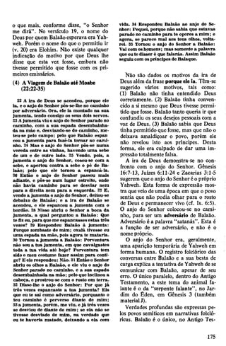 o que mais, conforme disse, “o Senhor
me dirá”. No versículo 19, o nome do
Deuspor quem Balaãoesperava eraYah-
weh. Porém o nome do que o permitiu ir
(v. 20) era Elohim. Não existe qualquer
indicação do motivo por que Deus lhe
disse que esta vez fosse, embora não
tivesse permitido que fosse com os pri­
meirosemissários.
(4) AViagemdeBalaãoatéMoabe
(22:22-35)
22 A ira de Deus se acendeu, porque ele
ia, e o anjo do Senhor pôs-se-lhe no caminho
por adversário. Ora, ele ia montado na sua
jumenta, tendo consigo os seus dois servos.
23Ajumenta viu o anjo do Senhor parado no
caminho, com a sua espada desembainha­
da na mão e, desviando-se do caminho, me­
teu-se pelo campo; pelo que Balaão espan
cou a jumenta para fazê-la tomar ao cami­
nho. 24 Mas o anjo do Senhor pôs-se numa
vereda entre as vinhas, havendo uma sebe
de um e de outro lado. 25 Vendo, pois, a
jumenta o anjo do Senhor, coseu-se com a
sebe, e apertou contra a sebe o pé de Ba­
laão; pelo que ele tomou a espancá-la.
26 Então o anjo do Senhor passou mais
adiante, e pôs-se num lugar estreito, onde
não havia caminho para se desviar nem
para a direita nem para a esquerda. 27 E,
vendo a jumenta o anjo do Senhor, deitou-se
debaixo de Balaão; e a ira de Balaão se
acendeu, e ele espancou a jumenta com o
bordão. 28 Nisso abriu o Senhor a boca da
jumenta, a qual perguntou a Balaão: Que
te fizeu, para queme espancasses estas três
vezes? 29 Respondeu Balaão à jumenta:
Forque zombaste de mim; oxalá tivesse eu
uma espada na mão, pois agora te mataria.
30 Tomou a jumenta a Balaão: Porventura
não sou a tua jumenta, em que cavalgastes
toda a tua vida até hoje? Porventura tem
sido o meu costume fazer assim para conti­
go? E ele respondeu: Não. 31Então o Senhor
abriu os olhos a Balaão, e ele viu o anjo do
Senhor parado no caminho, e a sua espada
desembainhada na mão; pelo que inclinou a
cabeça, e prostrou-se com o rosto em terra.
32 Disse-lhe o anjo do Senhor: Por que já
três vezes espancaste a tua jumenta? Eis
que eu te sai como adversário, porquanto o
teu caminho é perverso diante de mim;
33a jumenta, porém, me viu, e já três vezes
se desviou de diante de mim; se ela não se
tivesse desviado de mim, na verdade que
eu te haveria matado, deixando a ela com
vida. 34 Respondeu Balaão ao anjo do Se­
nhor: Pequei, porque não sabia que estavas
parado no caminho para te opores a mim; e
agora, se parece mal aos teus olhos, volta­
rei. 35 Tomou o anjo do Senhor a Balaão:
Vai com oshomens; mas somente a palavra
que eute disser é que falarás. Assim Balaão
seguiu com ospríncipes de Balaque.
Não são dados os motivos da ira de
Deus além da fraseporqueeleia. Têm-se
sugerido vários motivos, tais como:
(1) Balaão não tinha entendido Deus
corretamente. (2) Balaão tinha conven­
cido a si mesmo que Deus tivesse permi­
tido quefosse. Balaão tanto queria ir que
confundiu os seus desejos pessoais com a
voz de Deus. (3) Balaão sabia que Deus
tinhapermitido que fosse, mas que não o
deixava amaldiçoar o povo, porém ele
não revelou isto aos príncipes. Desta
forma, ele era culpado de dar uma im­
pressãototalmente falsa.
A ira de Deus demonstra-se no con­
fronto com o anjo do Senhor. Gênesis
16:7-13, Juizes 6:11-24 e Zacarias 3:1-5
sugerem queo anjo do Senhoréopróprio
Yahweh. Esta forma de expressão mos­
tra queveiodeuma época em que opovo
sentia que não podia olhar para o rosto
de Deus e permanecer vivo (cf. Is. 6:5).
O anjo do Senhor colocou-se no cami­
nho, para ser um adversário de Balaão.
Adversário é a palavra “satanás”. Esta é
a função de ser adversário, e não é o
nomepróprio.
O anjo do Senhor era, geralmente,
uma aparição temporária de Yahweh em
forma humana. O registro folclórico das
conversas entre Balaão e a sua besta de
cargaexplica a tentativa de Yahweh de se
comunicar com Balaão, apesar de seu
erro. O único paralelo, dentro do Antigo
Testamento, a este tema do animal fa­
lante é o da “serpente falante”, no Jar­
dim do Éden, em Gênesis 3 (também
materialJ).
Verdades profundas são expressas pe­
los povos semíticos em narrativas folcló­
ricas. Balaão é o único, no Antigo Tes­
175
 