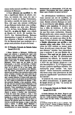 nunca tenha tentado santificara Deus na
presença de Balaque.
A frase ofereceu em sacrifício (v. 40)
tem o significado básico de abater, em­
bora, na maioria dos casos em que a
palavra é usada no Antigo Testamento,
ela tenha o sentido de matar para sacri­
fício. Até aqui não existem evidências
de queBalaque tenha dado uma configu­
ração religiosa aos seus atos. Balaque
(v. 41), de fato, levou Balaão a Bamote-
baal (lit., os altos de Baal), uma cidade
de Moabe (cf. 21:19, 20; também Jos.
13:17). Em Quiriate-Huzote, Balaque
desempenhou o papel de anfitrião e en­
viou alimento a Balaão e aos príncipes.
Foi de Bamote-baal que puderam ver o
grupomaispróximo dopovode Israel.
(6) OPrimeiro Oráculo de Balaão Sobre
Israel(23:1-12)
1 Disse Balaão a Balaque: Edifica-me
aqui sete altares e prepara-me aqui sete
novilhos e sete carneiros. 2 Fez, pois, Bala­
que como Balaão dissera; e Balaque e Ba­
laão ofereceram um novilho e um carneiro
sobre cada altar. 3 Então Balaão disse a
Balaque: Fica aqui em pé junto ao teu
holocausto, e eu irei; porventura o Senhor
me sairá ao encontro, e o que ele me mos­
trar, eu to direi. E foi a um lugar alto.
4 E quando Deus se encontrou com Balaão,
este lhe disse: Preparei os sete altares e
oferecium novilho e um carneiro sobre cada
altar. 5 Então o Senhor pôs uma palavra na
boca de Balaão, e disse: Volta para Bala­
que, e assim falarás. 6Voltou,pois, para ele,
e eis queestava em péjunto ao seu holocaus­
to, ele e todos os príncipes de Moabe. 7 En­
tão proferiu Balaão a sua parábola, dizen­
do: De Arãme mandoutrazer Balaque, o rei
de Moabe, desde as montanhas do Oriente,
dizendo: Vem, amaldiçoa-me a Jacó; vem,
denuncia a Israel. 8 Como amaldiçoarei a
quem Deus não amaldiçoou? e como denun­
ciarei a quem o Senhor não denunciou?
9 Pois do cume das penhas o vejo, e dos
outeiroso contemplo; eis que é um povo que
habita só, e entre as nações não será conta­
do. 10Quem poderá contar o pó de Jacó e o
número da quarta parte de Israel? Que eu
morra a morte dos justos, e seja o meu fim
como o deles. 11 Então disse Balaque a
Balaão: Que me fizeste? Chamei-te para
amaldiçoares os meus inimigos, e eis que
inteiramente os abençoastes. 12 E ele res­
pondeu: Porventura não terei cuidado de
falaroque o Senhorme puserna boca?
Os adivinhadores babilónicos muitas
vezes usavam um ato de sacrifício, na
tentativa de induziruma experiência ora­
cular. Balaão orientou Balaque no senti­
do de providenciar sete altares...sete no­
vilhos e sete carneiros. O número sete
traz a idéia de inteireza. A cifra sete
representa o sole a lua e os cinco plane­
tas que lhes eram conhecidos. Quando
Balaãopediu sete, estava usando o modo
sacrificial completo para a obtenção de
um oráculo, ao menos aos olhos de Ba­
laque. O texto hebraico diz que Balaque
e Balaão ofereceram um novilho e um
carneiro sobre cada altar. Dois manus­
critos da LXX omitem os nomes nesta
frase, de sorte que o texto diz que “Bala­
que ofereceu” sozinho. Isso concordaria
com o versículo 3, em que Balaão diz a
Balaque: Fica aqui em pé, junto ao teu
holocausto, e eu irei. Os adivinhadores
operavam em silêncio, de maneira que
ele talvez tenha procurado o isolamento.
A RSV diz que Balaão dirigiu-se a um
alto descampado (v. 3). O Targum enten­
de que a palavra signifique solitário. Um
manuscrito grego contém “um lugar
aberto”. Outro manuscrito considera as
três letras como uma abreviatura de três
palavras,significando“parabuscaraface
deYahweh”.
O versículo 10, como um juramento, é
de difícil entendimento. A quarta parte
de Israel deverá ser lida: “as nuvens de
poeira de Israel”.15
(7) O Segundo Oráculo de Balaão Sobre
Israel(23:13-26)
13 Então Balaque lhe disse: Rogo-te que
venhas comigo a outro lugar, donde o pode­
rás ver; verás somente a última parte dele,
mas a todo ele não verás; e amaldiçoa-mo
15 Conforme rodapé da RSV; cf. W. F. AIBright, "The
Oracles of Balaan”, Journal of Bibllcal Ltterature, III,
1944, 213, 223. (Notar o paralelismo com “o pó de lacó”
dov. 10a.)
177
 