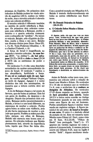 presença do Espírito. Os primeiros dois
oráculos de Balaãopodem ter vindo atra­
vés de augúrios (24:1), sonhos ou visões
danoite, masoterceiro oráculo é elevado
comoum oráculoprofético.
O terceiro oráculo é diferente também
no sentido de omitir referência a Bala-
que. Os primeiros dois oráculos come­
çam com referência a Balaque, porém o
terceiro e o quarto oráculos começam
com ocabeçalho do “profeta”. No tercei­
rooráculo, Balaão, sob oEspírito de Elo-
him, exalta a Deus e seu povo. Balaão
usa diversos títulos para Deus: Deus (El,
v. 4 e 8). Todo-Poderoso (Shaddai, v. 4)
eo Senhor(Yahweh, v. 6).
A força de Israel é magnificada no
segundo e terceiro oráculos. As suas for­
ças (RSV, “os chifres”)...do boi selva­
gem(23:22e24:8) eoleão e a leoa(23:24
e 24:9) são os emblemas de poder e
domínio.
Os versículos 5 e 6 dão uma descrição
entusiástica do caráter extraordinário do
povo de Israel. O versículo 7 explica a
sua abundância, fertilidade e força.
O seu rei se exalçará mais do que Aga-
gue. As versões antigas16tinham Gogue,
ao invés de Agague. Agague é o nome
dinástico dos reis dos amalequitas, de
maneira que a leitura correta deve ser
Agague.
Aira de Balaque chegou a tal ponto de
fervura, que elebateu aspalmas. Este foi
um gesto de desdém, de desprezo e de
desgosto. Depois dos primeiros dois orá­
culos, Balaque pediu encarecidamente a
Balaão, elevou-o a um local diferente, na
esperança de receber o oráculo. Porém
agora bateu as mãos com violência, pois
já não havia esperança de receber o orá­
culoquequeria. Fechouasmãospara Ba­
laão, porque, aos olhos de Balaque,
Balaão não merecia nem honra nem ri­
quezas. Os oráculos indicam que Balaão
permaneceu leal, através da experiência
toda, àquilo que Deus lhe tinha dito.
16 LXX, Pentateuco samaritano, Âqüila, Símaeo e Teodó-
cio.
Comapossívelexceção em Miquéias 6:5,
Balaão é tratado desfavoravelmente em
todas as outras referências nas Escri­
turas.
(9) OsDemaisOráculosdeBalaão
(24:14-25)
a. OOráculoSobreMoabee Edom
(24:14-19)
14 Agora, pois, eis que me vou ao meu
povo; vem, avisar-te-ei do que este povo
fará ao teu povo nos ídtimos dias. 15 Então
proferiu Balaão a sua parábola, dizendo:
Fala Balaão, filho de Beor; fala o homem
que tem os olhos abertos; 16fala aquele que
ouve as palavras de Deus e conhece os de­
sígniosdoAltíssimo, que vê a visão do Todo-
Poderoso, que cai e se lhe abrem os olhos:
17 Eu o vejo, mas não no presente; eu o
contemplo, mas não de perto; de Jacó pro­
cederá uma estrela, de Israel se levantará
um cetro que ferirá os termos de Moabe,
e destruirá todos os filhos de orgulho. 18 E
Edom lhe será uma possessão, e assim tam­
bém Seir, os quais eram os seus inimigos;
pois Israel fará proezas. 19 De Jacó um
dominará e destruirá os sobreviventes da
cidade.
Antes de Balaão voltar para casa, pro­
nunciou um oráculo sobre a relação de
Israel com Moabe e Edom. Os versículos
15 e 16 são os mesmos que os versículos
3 e 4, com o acréscimo de e conhece os
desígnios do Altíssimo. Os versículos
17-19 dizem respeito ao futuro, quando
de lacó procederá uma estrela. Isaías
14:12 é a única outra ocasião no Antigo
Testamento quando se usa uma estrela
como uma figura de um rei humano.
Porém semelhante figura é muitas vezes
usada em registros antigos. A figura pa­
ralelaéde um cetro: de Israel se levanta­
rá um cetro. O cetro é o símbolo oficial
da posição do rei. Este rei venceria tanto
Moabe como Edom (cf. Davi, como visto
em II Sam. 8:2,13;14). “Filhos de
Sheth” (em português “Sete”) (v. 17)
aparece em versões inglesas tal como a
palavra épronunciada. Amesma palavra
ocorre em Gênesis 4:25, mas no inglês é
escrita “Seth”. Alguns escritores tradu-
179
 