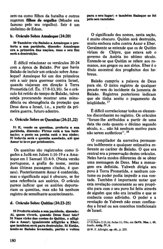 zem-na como filhos da batalha e outros
sugerem filhos de orgulho (Moabe era
famoso pelo seu orgulho). Seir é um
sinônimo deEdom.
b. OráculoSobreAmaleque(24:20)
20Também viu Balaão a Amaleque e pro­
feriu a sua parábola, dizendo: Amaleque
era a primeira das nações, mas o seu fim
será a destruição.
Ê difícil relacionar os versículos 20-24
com a época de Balaão. Por que havia
Balaão de incluirum oráculo sobre Ama­
leque? Amaleque foi um dos primeiros
reis a sair para guerrear contra Israel,
quando viajavam em direção à Terra
Prometida(cf. Êx. 17:8-13,16). Se oorá­
culofoiretido do tempo de Balaão, talvez
esteja procurando mostrar uma minu-
dência ou abrangência da proteção que
Deus dava a Israel, i.e., a partir da pri­
meira guerra, futuro adentro.
c. OráculoSobreosQuenitas(24:21,22)
21 E, vendo os quenitas, proferiu a sua
parábola, dizendo: Firme está a tua habi­
tação; e posto na penha está o teu ninho;
22 todavia será o quenita assolado, até que
Assurte leve porprisioneiro.
Os quenitas são registrados como li­
gados a Judá em Juizes 1:16-19 e a Ama­
leque em I Samuel 15:4-9. (Nesta versão
portuguesa, a grafia do nome, nestas
duas últimas passagens citadas, é que-
neu). Posteriormente Assur é conhecido,
mas o significado aqui é obscuro, se for
uma referência aos assírios. O oráculo
parece indicar que os assírios deporta­
riam os quenitas, mas não há nenhum
registro de semelhante acontecimento.
d. OráculoSobreQuitim(24:23-25)
23 Proferiu ainda a sua parábola, dizendo:
Ai, quem viverá, quando Deus fizer isto?
24Naus virão das costas de Quitim, e afligi­
rão a Assur; igualmente afligirão a Eber,
quetambém será para destruição. 25Então,
tendo-se Balaão levantado, partiu e voltou
para o seu lugar; e também Balaque se foi
peloseu caminho.
O significado dos nomes, nesta seção,
é muito obscuro. Quitim será destruída,
muito embora suba contra Assur e Eber.
Geralmente se entende que os de Quitim
viriam de Chipre, que estava sob o
governo da Assíria Ho sétimo século.
Entende-se que Quitim se refere aos ro­
manos, aos gregos ou aos sírios. Eber é o
título ancestral dos progênitos dos he­
breus.
Balaão cumpriu a palavra de Deus
para ele. O único registro de qualquer
pecado vem do incidente da jumenta de
Balaão. Registros posteriores indicam
que ele tinha aceito o pagamento da
iniqüidade.17
Ê difícilcorrelacionartodosos elemen­
tos discordantes no registro. Os oráculos
“foram-lhe atribuídos a partir de uma
data tão cedo quanto o décimo segundo
século, e... não há nenhum motivo para
não serem autênticos”.18
O compilador da narrativa permane­
ceu indiferente a qualquer estimativa re­
ferente ao caráter de Balaão. O que era
central era apreservação destes oráculos.
Neles havia modos diferentes de se obter
uma mensagem de Deus. Mas a mensa­
gem era definida. Yahweh dirigia seu
povo à Terra Prometida, e nenhum cos­
tume ou poder podia impedir a sua von­
tade. Também é importante notar que
esta revelação concernente ao seu propó­
sito para com o seu povo foi feita através
de alguém que não era israelita e que se
conhecia como adivinho. O poder e a
revelação de Yahweh não eram confina­
dos a Israel ou aos conceitos tradicionais
desIsrael.
17II Pedro 2:15,16; Judas 11; Filo, em DeVit. Mos. i, 48;
Josefo, Antig. IV, 6.
18W. F. Albright, op. cit., p. 233.
180
 