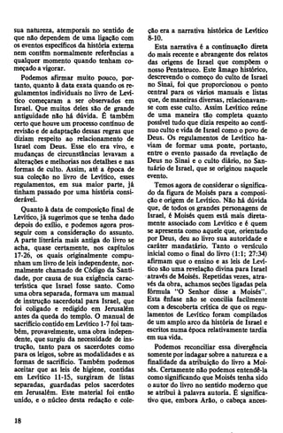 sua natureza, atemporais no sentido de
que não dependem de uma ligação com
os eventos específicos da história externa
nem contêm normalmente referências a
qualquer momento quando tenham co­
meçado a vigorar.
Podemos afirmar muito pouco, por­
tanto, quanto à data exata quando os re­
gulamentos individuais no livro de Leví-
tico começaram a ser observados em
Israel. Que muitos deles são de grande
antiguidade não há dúvida. Ê também
certo quehouveum processo contínuo de
revisãoe de adaptação dessas regras que
diziam respeito ao relacionamento de
Israel com Deus. Esse elo era vivo, e
mudanças de circunstâncias levavam a
alterações e melhorias nos detalhes e nas
formas de culto. Assim, até a época de
sua coleção no livro de Levítico, esses
regulamentos, em sua maior parte, já
tinham passado por uma história consi­
derável.
Quanto à data de composição final de
Levítico,já sugerimos que se tenha dado
depois do exílio, e podemos agora pros­
seguir com a consideração do assunto.
A parte literária mais antiga do livro se
acha, quase certamente, nos capítulos
17-26, os quais originalmente compu­
nham um livrode leis independente, nor­
malmente chamado de Código da Santi­
dade, por causa de sua exigência carac­
terística que Israel fosse santo. Como
uma obra separada, formava um manual
de instrução sacerdotal para Israel, que
foi coligado e redigido em Jerusalém
antes da queda do templo. O manual de
sacrifíciocontidoem Levítico 1-7foitam­
bém, provavelmente, uma obra indepen­
dente, que surgiu da necessidade de ins­
trução, tanto para os sacerdotes como
para os leigos, sobre as modalidades e as
formas de sacrifício. Também podemos
aceitar que as leis de higiene, contidas
em Levítico 11-15, surgiram de listas
separadas, guardadas pelos sacerdotes
em Jerusalém. Este material foi então
unido, e o núcleo desta redação e cole­
ção era a narrativa histórica de Levítico
8- 10.
Esta narrativa é a continuação direta
do mais recente e abrangente dos relatos
das origens de Israel que compõem o
nosso Pentateuco. Este âmago histórico,
descrevendo o começo do culto de Israel
no Sinai, foi que proporcionou o ponto
central para os vários manuais e listas
que, de maneiras diversas, relacionavam-
se com esse culto. Assim Levítico reúne
de uma maneira tão completa quanto
possível tudo que dizia respeito ao contí­
nuo cultoevida de Israel como o povo de
Deus. Os regulamentos de Levítico ha­
viam de formar uma ponte, portanto,
entre o evento passado da revelação de
Deus no Sinai e o culto diário, no San­
tuário de Israel, que se originou naquele
evento.
Temos agora de considerar o significa­
do da figura de Moisés para a composi­
ção e origem de Levítico. Não há dúvida
que, de todos os grandes personagens de
Israel, é Moisés quem está mais direta­
mente associado com Levítico e é quem
se apresenta como aquele que, orientado
por Deus, deu ao livro sua autoridade e
caráter mandatário. Tanto o versículo
inicial como o final do livro (1:1; 27:34)
afirmam que o ensino e as leis de Leví­
tico são uma revelação divina para Israel
através de Moisés. Repetidas vezes, atra­
vés da obra, achamos seções ligadas pela
fórmula “O Senhor disse a Moisés”.
Esta ênfase não se concilia facilmente
com a descoberta crítica de que os regu­
lamentos de Levítico foram compilados
de um amplo arco da história de Israel e
escritos numa época relativamente tardia
em sua vida.
Podemos reconciliar essa divergência
somentepor indagar sobre a natureza e a
finalidade da atribuição do livro a Moi­
sés. Certamente não podemos entendê-la
comosignificando que Moisés tenha sido
o autor do livro no sentido moderno que
se atribui à palavra autoria. É significa­
tivo que, embora Arão, o cabeça ances-
18
 