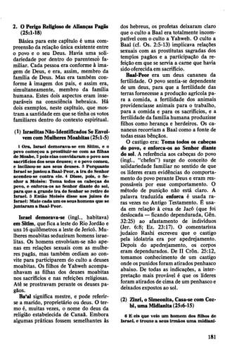 2. OPerigoReligioso de Alianças Pagãs
(25:1-18)
Básica para este capítulo é uma com­
preensão da relação única existente entre
o povo e o seu Deus. Havia uma soli­
dariedade por dentro do parentesco fa­
miliar. Cada pessoa era conforme à ima­
gem de Deus, e era, assim, membro da
família de Deus. Mas era também con­
forme à imagem dos pais, e assim era,
simultaneamente, membro da família
humana. Estes dois aspectos eram inse­
paráveis na consciência hebraica. Há
dois exemplos, neste capítulo, que mos­
tram a santidade em que setinha osvotos
familiares dentro do contexto espiritual.
(1) IsraelitasNão-IdentificadosSeEnvol­
vemcomMulheresMoabitas(25:1-5)
1 Ora, Israel demorava-se em Sitim, e o
povo começou a prostituir-se com as filhas
de Moabe, 2poiselas convidaram o povo aos
sacrifícios dos seus deuses; e o povo comeu,
e inclinou-se aos seus deuses. 3 Porquanto
Israel sejuntou a Baal-Peor, a ira do Senhor
acendeu-se contra ele. 4 Disse, pois, o Se­
nhor a Moisés: Toma todos os cabeças do
povo, e enforca-os ao Senhor diante do sol,
para que a grande ira do Senhor se retire de
Israel. 5 Então Moisés disse aos juizes de
Israel: Mate cada um os seus homens que se
juntaram a Baal-Peor.
Israel demorava-se (ingl., habitava)
emSitim, que fica a leste do Rio Jordão e
uns 16quilômetros a leste de Jericó. Mu­
lheres moabitas seduziram homens israe­
litas. Os homens envolviam-se não ape­
nas em relações sexuais com as mulhe­
res pagãs, mas também cediam ao con­
vite para participarem do culto a deuses
moabitas. Os filhos de Yahweh acompa­
nhavam as filhas dos deuses moabitas
nos sacrifícios e nas refeições religiosas.
Até se prostravam perante os deuses pa­
gãos.
Ba‘al significa mestre, e pode referir-
se a marido, proprietário ou deus. O ter­
mo é, muitas vezes, o nome do deus da
religião estabelecida de Canaã. Embora
algumas práticas fossem semelhantes às
dos hebreus, os profetas deixaram claro
que o culto a Baal era totalmente incom­
patível com o culto a Yahweh. O culto a
Baal (cf. Os. 2:5-13) implicava relações
sexuais com as prostitutas sagradas dos
templos pagãos e a participação da re­
feiçãoem que se servia a carne que havia
sidooferecidaem sacrifício.
Baal-Peor era um deus cananeu da
fertilidade. O povo sentia-se dependente
de um deus, para que a fertilidade das
terras fornecesse a produção agrícola pa­
ra a comida, a fertilidade dos animais
providenciasse animais para o trabalho,
para a comida e para os sacrifícios, e a
fertilidade dafamíliahumana produzisse
filhos como herança e herdeiros. Os ca-
naneusrecorriam a Baal como a fonte de
todas essas bênçãos.
O castigo era: Toma todos os cabeças
do povo, e enforca-os ao Senhor diante
do sol. A referência aos cabeças do povo
(ingl., “chefes”) surge do conceito de
solidariedade familiar no sentido de que
os líderes eram evidências do comporta­
mento do povo perante Deus e eram res­
ponsáveis por esse comportamento. O
método de punição não está claro. A
palavra traduzida enforca é usada ra­
ras vezes no Antigo Testamento. É usa­
da em relação à coxa de Jacó (que foi
deslocada —ficando dependurada, Gên.
32:25) ao afastamento de indivíduos
(Jer. 6:8; Ez. 23:17). O comentarista
judaico Rashi escreveu que o castigo
pela idolatria era por apedrejamento.
Depois do apedrejamento, os corpos
eram dependurados. De II Crôn. 25:12,
tomamos conhecimento de um castigo
onde ospunidos foram atirados penhasco
abaixo. De todas as indicações, a inter­
pretação mais provável é que os líderes
foram atirados de cima de um penhasco e
deixadosexpostos ao sol.
(2) Zinri, o Simeonita, Casa-se com Coz-
bi, umaMidianita(25:6-15)
6 E eis que veio um homem dos filhos de
Israel, e trouxe a seus irmãos uma midiani-
181
 