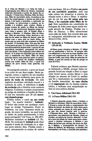 ta à vista de Moisés e à vista de toda a
congregação dos filhos de Israel, enquanto
estavam chorando à porta da tenda da re­
velação. 7Vendoisso, Finéias, filho de Elea-
zar, filho do sacerdote Arão, levantou-se do
meio da congregação, e tomou na mão uma
lãnça; 8 foi após o israelita, e entrando na
sua tenda, os atravessou a ambos, ao is­
raelita e à mulher, pelo ventre. Então a
praga cessou de sobre os filhos de Israel.
9 Ora, os que morreram daquela praga fo­
ram vinte e quatro mil. 10 Então disse o
Senhor a Moisés: 11 Finéias, filho de Elea-
zar, filho do sacerdote Arão, desviou a mi­
nha ira de sobre os filhos de Israel, pois foi
zeloso com o meu zelo no meio deles, de
modo que no meu zelo não consumi os filhos
de Israel. 12 Portanto dize: Eis que lhe dou
omeu pacto de paz, 13e será para ele e para
sua descendência depoisdele, opacto de um
sacerdócio perpétuo; porquanto foi zeloso
pelo seu Deus, e fez expiação pelos filhos de
Israel. 14 O nome do israelita que foi morto
com a midianita era Zinri, filho de Saiu,
príncipe duma casa paterna entre os simeo-
nitas. 15 E o nome da mulher midianita
morta era Cozbi, filha de Zur; o qual era
cabeça do povo duma casa paterna em
Midiã.
Noparágrafo anterior, opovo de Israel
ia ao culto de um deus pagão. Neste pa­
rágrafo, temos o registro de um israelita
que trouxe uma midianita para perto da
porta da tenda da revelação. Os dois
registros envolviam atividade sexual e o
contexto do culto. A referência à tenda
darevelação põe a história num contexto
religioso. Continua o ensino concernente
aoperigo de adulterar a família de Deus.
O mal era tamanho que 24 mil morre­
ramdaquelapraga.
Finéias achou o casal na sua tenda
(ingl., “no quarto interior”, kubbah).
O termo não ocorre em qualquer outro
lugar no Antigo Testamento. Entre os
beduínos, era uma “pequena tenda sa­
grada, de couro vermelho, na qual todos
os ídolos de pedra pertencentes à tribo
eram carregados” (de Vaux, p. 296,297).
Mulheres assistiam ao kubbah (cf. Êx.
38:8). No versículo 8, kubbah pode dizer
respeito à tenda da revelação ou a algu­
ma parte interior dela. Finéias puniu o
casal, atravessando os corpos de ambos
com sua lança. Dá-se a Finéias umpacto
de um sacerdócio perpétuo, pela sua
ação zelosa em preservar a pureza da
relação entre o povo e Deus. A explica­
ção do ato foi que foi zeloso pelo seu
Deus, e fez expiação pelos filhos de Is­
rael. Este sacerdócio era constituído da
linhagem de Arão como agora sendo tra­
çada através de Finéias. Finéias era o
filho de Eleazar, o filho sobrevivente
maisvelho de Arão. Era através dele que
os zadoquitas reivindicavam seu sacer­
dócio(I Crôn. 24:3).
(3) Incitação à Violência Contra Midiã
(25:16-18)
16Disse mais o Senhor a Moisés: 17 Afligi
vós os midianitas e feri-os; 13 porque eles
vosafligiram a vós com as suas ciladas com
que vos enganaram no caso de Peor, e no
caso de Cozbi, sua irmã, filha do príncipe de
Midiã, a qual foi morta no dia da praga no
caso de Peor.
Yahweh ordenou que Moisés mostras­
se inimizade a Midiã, porque tinha en­
ganado Israel em relação a Peor (o lugar
onde Israel pecou contra Deus) e com
relação ao assunto de Cozbi (a mulher
que foi o instrumento na contaminação
da família simeonita). As suas ciladas
e vos enganaram são da mesma palavra
básica, e indicam uma maquinação as­
tuta ouuma astúcia desleal.
3. Um CensoAdicional(26:1-65)
(1) AForçaMilitar(26:1-51)
1 Depois daquela praga disse o Senhor a
Moisése a Eleazar, filho do sacerdote Arão:
2 Tomai a soma de toda a congregação dos
filhos de Israel, da idade de vinte anos para
cima, segundo as casas de seus pais, todos
os que em Israel podem sair à guerra.
3 Falaram-lhes, pois, Moisés e Eleazar o
sacerdote, nas planícies de Moabe, junto ao
Jordão, na altura de Jericó, dizendo: 4 Con­
tai opovoda idade de vinte anos para cima;
como o Senhor ordenara a Moisés e aos
filhos de Israel que saíram da terra do Egi­
to. 5 Rúben, o primogênito de Israel; os
filhos de Rúben: de Hanoque, a família dos
hanoquitas; de Palu, a família dos paluítas;
182
 