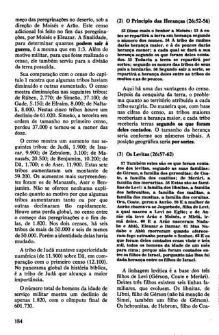 meçodasperegrinações no deserto, sob a
direção de Moisés e Arão. Este censo
adicional foi feito no fim das peregrina­
ções, porMoisés e Eleazar. A finalidade,
para determinar quantos podem sair à
guerra, é a mesma que em 1:3. Além do
motivomilitar, para quefosserealizadoo
censo, ele também serviu para a divisão
da terra possuída.
Sua comparação com o censo do capí­
tulo 1mostra que algumas tribos haviam
diminuído e outras aumentado. O censo
mostra diminuições nas seguintes tribos:
de Rúben, 2.770; de Simeão, 37.100; de
Gade, 5.150; de Efraim, 8.000; de Nafta-
li, 8.000. Nestas cinco tribos houve um
declínio de 61.020. Simeão, a terceira em
ordem de tamanho no primeiro censo,
perdeu 37.000 e tomou-se a menor das
doze.
O censo mostra um aumento nas se­
guintes tribos: de Judá, 1.900; de Issa-
car, 9.900; de Zebulom, 3.100; de Ma-
nassés, 20.500; de Benjamim, 10.200; de
Dã, 1.700; e de Aser, 11.900. Estas sete
tribos aumentaram um montante de
59.200. Os aumentos mais surpreenden­
tes foram os de Manassés, Aser e Ben­
jamim. Não se oferece nenhuma expli­
cação quanto ao motivo por que algumas
tribos aumentaram tanto ou por que
outras declinaram tão rapidamente.
Houve uma perda global, no censo entre
o começo das peregrinações e o fim de­
las, de 1.820. Nos dois censos, há seis
tribos de mais de 50.000 e seis de menos
de50.000. Porém aidentidade delashavia
mudado.
Atribo deJudá manteve superioridade
numérica(de 11.900) sobre Dã, em com­
paração com o primeiro censo (12.100).
No panorama global da história bíblica,
é a tribo de Judá que alcança a maior
importância.
O número total de homens da idade de
serviço militar mostra um declínio de
apenas 1.820, com o cômputo final de
601.730.
(2) OPrincípio das Heranças (26:52-56)
52Disse mais o Senhor a Moisés: 53 A es­
tes se repartirá a terra em herança segundo
o número dos nomes. 54 À tribo de muitos
darás herança maior, e à de poucos darás
herança menor; a cada qual se dará a sua
herança segundo os que foram deles conta­
dos. 55 Todavia a terra se repartirá por
sortes; segundo os nomes das tribos de seus
pais a herdarão. 56 Segundo sair a sorte, se
repartirá a herança deles entre as tribos de
muitos e as de poucos.
Aqui há uma das vantagens do censo.
Depois da conquista da terra, o proble­
ma quanto ao território atribuído a cada
tribo surgiria. De maneira que, com base
nas cifras do censo, as tribos maiores
receberiam a herança maior, e cada tribo
receberia terras segundo os que foram
deles contados. O tamanho da herança
seria conforme aos números tribais. A
posiçãogeográfica seriaporsortes.
(3) OsLevitas(26:57-62)
57 Também estes são os que foram conta­
dos dos levitas, segundo as suas famílias:
de Gérson, a família dos gersonitas; de Coa-
te, a família dos coatitas; de Merári, a
família dos meraritas. 58Estas são as famí­
lias deLevi: a família dos libnitas, a família
dos hebronitas, a família dos malitas, a
família dos musitas, a família dos coraítas.
Ora, Coate, geroua Anrão. 59E a mulher de
Anrão chamava-se Joquebede, filha,de Levi,
a qual nasceu a Levi no Egito; e de An­
rão ela teve Arão e Moisés, e Miriã, ir­
mã deles. 60 E a Arão nasceram Nada-
be e Abiú, Eleazar« Itamar. 61 Mas Na-
dabe e Abiú morreram quando oferece­
ram fogo estranho perante o Senhor. 62E os
que foram deles contados eram vinte e três
mil, todos os homens da idade de um mês
para cima; porque não foram contados en­
tre osfilhosde Israel, porquanto não lhes foi
dada herança entre osfilhos de Israel.
A linhagem levítica é a base dos três
filhos de Levi (Gérson, Coate e Merári).
Destes três filhos existem seis linhas fa­
miliares, que evoluem. Os libnitas, de
Iibni, filho de Gérson(não há menção de
Simei, também um filho de Gérson).
Os hebronitas, de Hebrom, filho de Coa-
184
 