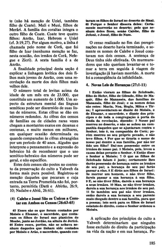 te (não há menção de Uziel, também
filho de Coate). Mali e Musi, filhos de
Merári. A família dos coraítas integra o
outro filho de Coate. Coate teve quatro
filhos: Anrão, Izar, Hebrom e Uziel
(cf. 3:19,27). Por algum motivo, a linha é
chamada pelo nome de Corá, que foi
filho de Izar (nenhuma menção se faz,
nesta ocasião, dos irmãos de Corá, Nefe-
gue e Zicri). A sexta família é a de
Anrão.
A finalidade principal desta seção é
explicar a linhagem levítica dos dois fi­
lhos maisjovens de Anrão, com uma re­
cordação da morte dos dois filhos mais
velhos dele.
O número total de levitas acima da
idade de um mês era de 23.000, que
constituíaum aumento de 1.000. Um as­
pecto da estrutura mental das línguas
semíticas pode ser discernido de suas lis­
tas de números. Estas cifras se dão em
números redondos. As cifras dos censos
de famílias ou de cidades raras vezes
chegam a montantes exatosem dezenas e
centenas, e muito menos em milhares,
em qualquer ocasião determinada ou
quando comparadas às cifras abrangidas
por um período de 40 anos. Alguém que
interprete opensamento e a expressão do
hebraico há de reconhecer que o uso
semítico-hebraico dos números pode ser
geral, enão específico.
Estes dois censos são postos no contex­
to da preservação do culto a Yahweh da
forma mais pura possível. Registrou-se
menção daqueles que pecaram e cuja
entrada naTerra Prometidanão foi, por­
tanto, permitida (Datã e Abirão, 26:9,
10; NadabeeAbiú, 26:61).
(4) CalebeeJosuéSão os Ünicos a Cons­
taremAmbososCensos(26:63-65)
63 Esses são os que foram contados por
Moisés e Eleazar, o sacerdote, que conta­
ram os filhos de Israel nas planícies de
Moabe,junto ao Jordão, na altura de Jericó.
64 Entre esses, porém, não se achava ne­
nhum daqueles que tinham sido contados
por Moisés e Arão, o sacerdote, quando con­
taram osfilhosde Israelno deserto de Sinai.
65 Porque o Senhor dissera deles: Certa­
mente morrerão no deserto; pelo que ne­
nhum deles ficou, senão Calebe, filho de
Jefoné, e Josué, filhode Num.
0 censo realizado no fim das peregri­
nações no deserto havia terminado, e so­
mente os nomes de Calebe e Josué cons­
tavam nos dois censos. A sentença de
Deus tinha sido efetivada. Os murmura-
dores que não queriam levantar-se e to­
mar a terra em seguida à viagem de
investigaçãojá haviam morrido. A morte
foia conseqüência da infidelidade.
4. NovasLeisdeHeranças(27:1-11)
1 Então vieram as filhas de Zelofeade,
filho de Hefer, filho de Gileade, filho de Ma-
quir, filho de Manassés, das famílias de
Manassés, filho de José; e os nomes delas
são estes: Macia, Noa, Hogla, Milca e Tir-
za; 2 apresentaram-se diante de Moisés, e
de Eleazar, o sacerdote, e diante dos prín­
cipes e de toda a congregação à porta da
tenda da revelação, dizendo: 3 Nosso pai
morreu no deserto, e não se achou na com­
panhia daqueles que se ajuntaram contra o
Senhor, isto é, na companhia de Corá; po­
rém morreu no seu próprio pecado, e não
teve filhos. 4 Por que se tiraria o nome de
nosso pai dentre a sua família, por não ter
tido um filho? Dai-nos possessão entre os
irmãos de nosso pai. 5 Moisés, pois, levou a
causa delas perante o Senhor. 6 Então disse
o Senhor a Moisés; 7 O que as filhas de
Zelofeade falam é justo; certamente lhes
darás possessão de herança entre os irmãos
de seu pai; a herança de seu pai farás
passar a elas. 8E dirás aos filhos de Israel:
Se morrer um homem, e não tiver filho,
fareis passar a sua herança à sua filha.
9 E, se não tiver filha, dareis a sua herança
a seus irmãos. 10 Mas, se não tiver irmãos,
dareis a sua herança aos irmãos de seu pai.
11 Se também seu pai não tiver irmãos,
então dareis a sua herança a seu parente
mais chegado dentre a sua família, para que
a possua; isto será pafa os filhos de Israel
estatuto de direito, comoo Senhor ordenou a
Moisés.
A aplicação dos princípios do culto a
Yahweh determinariam que ninguém
fosse excluído do direito da participação
na vida da nação e em sua herança. Po­
185
 