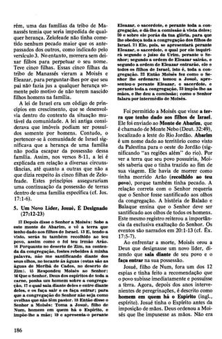 rém, uma das famílias da tribo de Ma­
nassestemia que seria impedida de qual­
querherança. Zelofeade não tinha come­
tido nenhum pecado maior que os ante­
passados dos outros, como indicado pelo
versículo3. Noentanto, morrera sem dei­
xar filhos para perpetuar o seu nome.
Teve cinco filhas. Essas cinco filhas da
tribo de Manassés vieram a Moisés e
Eleazar, para perguntar-lhes por que seu
pai não fazia jus a qualquer herança so­
mente pelo motivo de não terem nascido
filhoshomens na família.
A lei de Israel era um código de prin­
cípios em crescimento, que se desenvol­
via dentro do contexto da situação mu­
tável da comunidade. A lei antiga consi­
derava que imóveis podiam ser possuí­
dos somente por homens. Contudo, o
pertencer-se à comunidade de Israel sig­
nificava que a herança de uma família
não podia escapar da possessão dessa
família. Assim, nos versos 8-11, a lei é
explicada em relação a diversas circuns­
tâncias, até quanto a outras que não a
que diziarespeito às cinco filhas de Zelo­
feade. Estes princípios assegurariam
uma continuação da possessão de terras
dentro deuma família específica (cf. Jos.
17:1-6).
5. Um Novo Líder, Josué, Ê Designado
(27:12-23)
12 Depois disse o Senhor a Moisés: Sobe a
este monte de Abarim, e vê a terra que
tenho dado aos filhosde Israel. 13E, tendo-a
visto, serás tu também recolhido ao teu
povo, assim como o foi teu irmão Arão.
14 Porquanto no deserto de Zim, na conten­
da da congregação, fostes rebeldes à minha
palavra, não me santificando diante dos
seusolhos, no tocante às águas (estas são as
águas de Meribá de Cades, no deserto de
Zim). 15 Respondeu Moisés ao Senhor:
16QueoSenhor, Deusdos espíritos de toda a
carne, ponha um homem sobre a congrega­
ção, 17oqual saia diante deles e entre diante
deles, e os faça sair e os fáça entrar; para
que a congregação do Senhor não seja como
ovelhas que não têm pastor. 18Então disse o
Senhor a Moisés: Toma a Josué, filho de
Num, homem em quem há o Espírito, e
impõe-lhe a mão; 19 e apresenta-o perante
Eleazar, o sacerdote, e perante toda a con­
gregação, e dá-lhe a comissão à vista deles;
20 e sobre ele porás da tua glória, para que
lhe obedeça toda a congregação dos filhos de
Israel. 21 Ele, pois, se apresentará perante
Eleazar, o sacerdote, o qual por ele inquiri­
rá segundo o juízo do Urim, perante o Se­
nhor; segundo a ordem de Eleazar sairão, e
segundo a ordem de Eleazar entrarão, ele e
todos os filhos de Israel, isto é, toda a con­
gregação. 22 Então Moisés fez como o Se­
nhor lhe ordenara: tomou a Josué, apre­
sentou-o perante Eleazar, o sacerdote, e
perante toda a congregação, 23impôs-lhe as
mãos, e lhe deu a comissão; como o Senhor
falara por intermédio de Moisés.
Foipermitido a Moisés que visse ater­
ra que tenho dado aos filhos de Israel.
Ele foienviado ao Montede Abarim, que
échamado de Monte Nebo(Deut. 32:49),
localizado a leste do Rio Jordão. Abarim
é um nome dado ao território como visto
da Palestina para o oeste do Jordão (sig­
nificando “as regiões além” do rio). Por
ver a terra que seu povo possuiria, Moi­
sés saberia que o tinha trazido ao fim de
sua viagem. Ele havia de morrer como
tinha morrido Arão (recolhido ao teu
povo), porque também tinha pecado. A
relação correta com o Senhor requeria
que o Senhor fosse santificado aos olhos
da congregação. A história de Balaão e
Balaque ensina que o Senhor deve ser
santificado aosolhos de todos oshomens.
Este mesmo registro reiterou a importân­
cia da exclusiva exaltação do Senhor. Os
eventos são narrados em 20:1-13 (cf. Êx.
17:5-7).
Ao enfrentar a morte, Moisés orou a
Deus que designasse um novo líder, di­
zendo que saia diante de seu povo e o
façaentrarna suapossessão.
Josué, filho de Num, fora um dos 12
espias e tinha feito a recomendação que
opovosubisse imediatamente e possuísse
a tèrra. Agora, depois dos anos interve­
nientes deperegrinações, édescrito como
homem em quem há o Espírito (ingl.,
espírito). Josué tinha o Espírito antes da
imposição de mãos. Deus ordenou a Moi­
sés que lhe impusesse as mãos. Não era
186
 