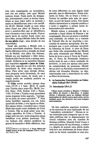 esta uma congregação ou investidura,
mas um ato solene, pelo qual Moisés
nomeou Josué. Fazia parte da designa­
ção, precisamente como os levitas impu­
nham as suas mãos sobre os animais e
assim se identificavam com o seu sacrifí­
cio (8:12). Moisés impôs as suas mãos
sobre Josué aos olhos de Eleazar e do
povo e mostrou-lhes que se identificava
com ohomem ecom a sua tarefa. O povo
agora havia de aceitar Josué como seu
novolíder, porque Moisés tinha-lhe dado
da sua glória (ingl., uma porção de sua
autoridade).
Josué não sucedeu a Moisés com a
mesma autoridade absoluta. Havia uma
ligeira diferençaentre a atuação de Josué
e a de Moisés. Aos olhos dos hebreus,
Moisés era um legislador e líder único.
Nenhum líderfuturo teria a mesma auto­
ridade. Ordenou-se ao sacerdote Eleazar
que inquirisse segundo ojuízo de Urim.
Esta sorte sagrada era um dos métodos
sacerdotais de obter uma resposta de
Deus. Para obter uma decisão divina,
uma pergunta seria formulada, de uma
maneira muito exata, de modo que a
reação podia ser avaliada positiva ou
negativamente.
O Urim ocorre sozinho apenas duas
vezes (27:21 e I Sam. 28:6). É usado
com Tumim cinco vezes (Êx. 28:30, Lev.
8:8, Deut. 33:8, Esdras 2:63 e Neem.
7:65). O Urim eTumim eram guardados
numa pequena bolsa sagrada, “carrega­
da no peito do sumo sacerdote”.19 Esta
bolsa (peitilho) sagrada era um bolso
quadrado delinho, e era ligada ao éfode.
Em alguns textos, é possível que o termo
éfodesejausado como sinônimo de Urim
e Tumim. Não se pode achar uma des­
crição específica do Urim e Tumim. A
julgar pelo seuuso, eram pequenas peças
metálicas e/ou pedras preciosas. Tal­
vez tenham sido objetos metálicos ou
gemas detamanho e feitio idênticos, mas
19 Francis Brown, S. R. Drivere C. A. Briggs, Hebrew and
English Lexicon of the Old Testament (Oxford: Claren­
don, 1952), p. 365.
de cores diferentes ou com algum sinal
gravado, queos diferenciava. Eram colo­
cados no bolso. Ou se tirava o Urim e
Tumim do peitilho pela mão do sacer­
dote, ou por ele lançar sortes. Um desses
objetos representava a resposta positiva e
o outro a negativa, e seriam assim in­
terpretados pelosacerdote.
Moisés tomou a precaução de dar a
comissão a Josué diante de Eleazar e da
congregação. Elaera um pacto etambém
uma comissão. As ordens ou a vontade
de Yahweh têm de ser mantidas e exe­
cutadas de maneira apropriada. Era im­
portante que o povo estivesse envolvido
na liderança de Josué. A obra de Deus
que tinha sido empreendida por Moisés
não seria terminada por Moisés. Josué
havia de levar opovo à Terra da Promis­
são. A Terra da Promissão implicava
muito mais do que a mera ocupação de
território. A terra era apenas uma parte
da complexidade da promessa. Moisés
deu ao povo as diretrizes concernentes às
ofertas sob situações diversas, ou seja,
relacionadas com a observância do culto
aoDeus da promessa.
6. AsInstruções Concernentes ao Calen­
dárioCultual(28:1-29:39)
(1) Introdução(28:1,2)
1 Disse mais o Senhor a Moisés: 2 Ordena
aos filhos de Israel, e dize-lhes: A minha
oferta, o alimento para as minhas ofertas
queimadas de cheiro suave para mim, tereis
cuidado para ma oferecer aos seus tempos
determinados.
Os dois capítulos seguintes revestem-
se da natureza de uma explicação de um
“calendário eclesiástico”. Deram-se es­
tas instruções para assegurar que as reu­
niões públicas não se degenerassem em
rituais rotineiros nem em ocasiões de
festança pública. Quando Josué trouxe o
povopara gozar de sua herança, o enlevo
e a alegria de possuir uma pátria podia
levá-los a um sentimento de terem alcan­
çado ou de terem concluído os seus pro-
187
 