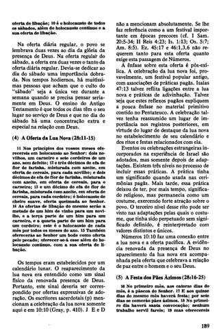 oferta de libação; 10é oholocausto de todos
os sábados, além do holocausto contínuo e a
sua oferta de libação.
Na oferta diária regular, o povo se
lembrava duas vezes ao dia da glória da
presença de Deus. Na oferta regulai-do
sábado, a ofertaera duas vezeso tanto da
oferta diária regular. Devia-se dedicar ao
dia do sábado uma importância dobra­
da. Nos tempos hodiernos, há muitíssi­
mas pessoas que acham que o culto do
“sábado” seja a única vez durante a
semana quando se precisa pensar seria­
mente em Deus. O ensino do Antigo
Testamento éque todos os dias têm oseu
lugar no serviço de Deus e que no dia do
sábado há uma concentração extra e
especial na relação comDeus.
(4) AOfertada Lua Nova(28:11-15)
11 Nos princípios dos vossos meses ofe­
recereis em holocausto ao Senhor: dois no­
vilhos, um carneiro e sete cordeiros de um
ano, sem defeito; 12e três décimos de efa de
flor de farinha, misturada com azeite, em
oferta de cereais, para cada novilho; e dois
décimos de efa de flor de farinha, misturada
com azeite, em oferta de cereais, para o
carneiro; 13 e um décimo de efa de flor de
farinha, misturada com azeite, em oferta de
cereais, para cada cordeiro; é holocausto de
cheiro suave, oferta queimada ao Senhor.
14 As ofertas de libação do mesmo serão a
metade de um him de vinho para um novi­
lho, e a terça parte de um him para um
carneiro, e a quarta parte de um him para
um cordeiro; este é o holocausto de cada
mês por todos os meses do ano. 15 Também
oferecerás ao Senhor um bode como oferta
pelo pecado; oferecer-se-á esse além do ho­
locausto contínuo, com a sua oferta de li­
bação.
Os tempos eram estabelecidos por um
calendário lunar. O reaparecimento da
lua nova era entendido como um sinal
físico da renovada presença de Deus.
Portanto, este sinal deveria ser corres­
pondido por ofertas expressivas de ado­
ração. Os escritores sacerdotais (p) men­
cionam a celebração dalua nova somente
aqui e em 10:10(Gray, p. 410). J E e D
não a mencionam absolutamente. Se lhe
faz referência como a um festival impor­
tante em épocas precoces (cf. I Sam.
20:5-34; II Reis 4:23; Is. 1:13; Os. 5:7;
Am. 8:5). Ez. 45:17 e 46:1,3,6 não re­
querem tanto para esta oferta quanto
exigeesta passagem de Números.
A ênfase sobre esta oferta é pós-exí-
lica. A celebração da lua nova foi, pro­
vavelmente, um festival popular antigo,
com associações depráticas pagãs. Isaías
47:13 talvez reflita ligações entre a lua
nova e práticas de adivinhação. Talvez
seja que estes reflexos pagãos expliquem
a pouca ênfase no material primitivo
contido no Pentateuco. A celebração tal­
vez tenha reassumido um lugar de im­
portância nos registros posteriores, em
virtude do lugar de destaque da lua nova
no estabelecimento de seu calendário e
dosritosefestas relacionadoscomela.
Eventos oucelebraçõesestrangeiras in­
corporados na experiência de Israel são
adotados, mas somente depois de adap­
tações. Existem três níveisnoprocesso de
incluir essas práticas. A prática tinha
um significado quando usada nas ceri­
mônias pagãs. Mais tarde, essa prática
deixou de ter, por mais tempo, significa­
do religioso, mas permanecia como um
costume, exercendo forte atração sobre o
povo. O terceiro nível desse rito pode ser
visto nas adaptações pelas quais o costu­
me, que tinha sidoperpetuado sem signi­
ficado definido, é reinterpretado com
valores distintos eúnicos.
Números 10:10 faz uma conexão entre
a lua nova e a oferta pacífica. A evidên­
cia renovada da presença de Deus no
aparecimento da lua nova era acompa­
nhadapela oferta quecelebrava a relação
depaz entre ohomem eoseuDeus.
(5) AFestadosPães Ázimos(28:16-25)
16 No primeiro mês, aos catorze dias do
mês, é a páscoa do Senhor. 17 E aos quinze
dias do mesmo mês haverá festa; por sete
dias se comerão pães ázimos. 18 No primei­
ro dia haverá santa convocação; nenhum
trabalho servil fareis; 19 mas oferecereis
189
 