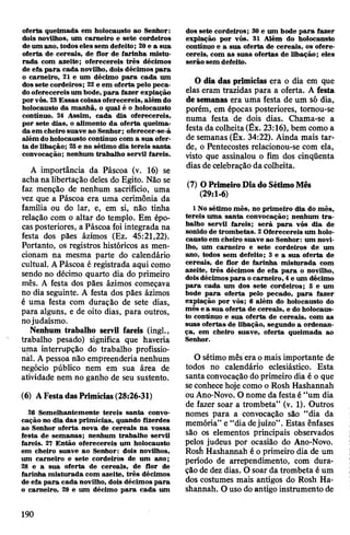 oferta queimada em holocausto ao Senhor:
dois novilhos, um carneiro e sete cordeiros
deum ano, todoseles sem defeito; 30e a sua
oferta de cereais, de flor de farinha mistu­
rada com azeite; oferecereis três décimos
de efa para cada novilho, dois décimos para
o carneiro, 21 e um décimo para cada um
dossete cordeiros; 22 e em oferta pelo peca­
dooferecereis um bode, para fazer expiação
porvós. 23Essas coisas oferecereis, além do
holocausto da manhã, o qual é o holocausto
contínuo. 24 Assim, cada dia oferecereis,
por sete dias, o alimento da oferta queima­
da em cheiro suave ao Senhor; oferecer-se-á
além doholocausto contínuo com a sua ofer­
ta de libação; 25e no sétimo dia tereis santa
convocação; nenhum trabalho servil fareis.
A importância da Páscoa (v. 16) se
acha na libertação deles do Egito. Não se
faz menção de nenhum sacrifício, uma
vez que a Páscoa era uma cerimônia da
família ou do lar, e, em si, não tinha
relação com o altar do templo. Em épo­
casposteriores, a Páscoa foi integrada na
festa dos pães ázimos (Ez. 45:21,22).
Portanto, os registros históricos as men­
cionam na mesma parte do calendário
cultual. APáscoa é registrada aqui como
sendo no décimo quarto dia do primeiro
mês. A festa dos pães ázimos começava
no dia seguinte. A festa dos pães ázimos
é uma festa com duração de sete dias,
para alguns, e de oito dias, para outros,
nojudaísmo.
Nenhum trabalho servil fareis (ingl.,
trabalho pesado) significa que haveria
uma interrupção do trabalho profissio­
nal. A pessoa não empreenderia nenhum
negócio público nem em sua área de
atividade nem no ganho de seu sustento.
(6) AFestadasPrimícias(28:26-31)
26 Semelhantemente tereis santa convo­
cação no dia das primícias, quando ftòerdes
ao Senhor oferta nova de cereais na vossa
festa de semanas; nenhum trabalho servil
fareis. 27 Então oferecereis um holocausto
em cheiro suave ao Senhor: dois novilhos,
um carneiro e sete cordeiros de um ano;
28 e a sua oferta de cereais, de flor de
farinha misturada com azeite, três décimos
de efa para cada novilho, dois décimos para
o carneiro, 29 e um décimo para cada um
dos sete cordeiros; 30 e um bode para fazer
expiação por vós. 31 Além do holocausto
contínuo e a sua oferta de cereais, os ofere­
cereis, com as suas ofertas de libação; eles
serão sem defeito.
0 dia das primícias era o dia em que
elas eram trazidas para a oferta. A festa
desemanas era uma festa de um só dia,
porém, em épocas posteriores, tomou-se
numa festa de dois dias. Chama-se a
festa da colheita(Êx. 23:16), bem como a
de semanas (Êx. 34:22). Ainda mais tar­
de, o Pentecostes relacionou-se com ela,
visto que assinalou o fim dos cinqüenta
dias de celebração dacolheita.
(7) OPrimeiroDiado SétimoMês
(29:1-6)
1No sétimo mês, no primeiro dia do mês,
tereis uma santa convocação; nenhum tra­
balho servil fareis; será para vós dia de
sonido de trombetas. 2Oferecereis um holo­
causto em cheiro suave ao Senhor: um novi­
lho, um carneiro e sete cordeiros de um
ano, todos sem defeito; 3 e a sua oferta de
cereais, de flor de farinha misturada com
azeite, três décimos de efa para o novilho,
doisdécimospara ocarneiro, 4e um décimo
para cada um dos sete cordeiros; 5 e um
bode para oferta pelo pecado, para fazer
expiação por vós; 6 além do holocausto do
mês e a sua oferta de cereais, e do holocaus­
to contínuo e sua oferta de cereais, com as
suas ofertas de libação, segundo a ordenan­
ça, em cheiro suave, oferta queimada ao
Senhor.
O sétimo mês era omais importante de
todos no calendário eclesiástico. Esta
santa convocação doprimeiro dia é o que
seconhece hoje como o Rosh Hashannah
ou Ano-Novo. O nome da festaé “um dia
de fazer soar a trombeta” (v. 1). Outros
nomes para a convocação são “dia da
memória” e “dia dejuízo”. Estas ênfases
são os elementos principais observados
pelos judeus por ocasião do Ano-Novo.
Rosii Hashannah é o primeiro dia de um
período de arrependimento, com dura­
ção de dez dias. O soar da trombeta é um
dos costumes mais antigos do Rosh Ha­
shannah. O uso do antigo instrumento de
190
 