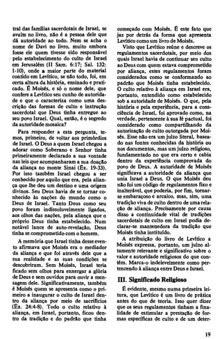trai das famílias sacerdotais de Israel, se
avulte no livro, não é a pessoa dele que
dâ autoridade ao todo. Nem se acha o
nome de Davi no livro, muito embora
fosse ele quem tivesse sido responsável
•pelo estabelecimento do culto de Israel
em Jerusalém (II Sam. 6:17; Sal. 132:
1-10), onde a maior parte do material
contido em Levítico, se não todo, foi, em
certa altura da história, ensinado e prati­
cado. É Moisés, e só o nome dele, que
confere a Levíticoseu cunho de autorida­
de e que o caracteriza como uma des­
crição das formas de culto e instrução
sacerdotal que Deus tinha entregue ao
seu povo Israel. Qual, então, é o segredo
da autoridade mosaica?
Para responder a esta pergunta, te­
mos, primeiro, de voltar aos primórdios
de Israel. O Deus a quem Israel chegou a
adorar como Soberano e Senhor tinha
primeiramente declarado a sua vontade
nasleisque acompanharam a sua doação
da aliança no monte Sinai (Êx. 19-33).
Por isso também Israel chegou a ser
conhecidopor aquilo que era, pela alian­
ça que lhe deu um destino e uma origem
divinos. Seu Deus havia de se tornar co­
nhecido às nações do mundo como o
Deus de Israel. Tanto Deus como seu
povo foram indissoluvelmente ligados,
aos olhos das nações, pela aliança que o
próprio Deus tinha estabelecido. Num
notável lance de auto-revelação, Deus
tinha secomprometidocom ohomem.
Amemória que Israel tinha desseeven­
to afirmava que Moisés era o mediador
da aliança e que foi através dele que a
sua realidade e as suas condições se
descobriram. Sem Moisés, Israel teria
ficado sem olhos para enxergar a glória
deDeuse sem ouvidos para ouvir a men­
sagem dele. Significativamente, também
é Moisés quem se apresenta como o pri­
meiro a inaugurar o culto de Israel den­
tro da aliança por meio de sacrifícios
(Êx. 24:4-8). Todo o culto relativo à
aliança, em Israel, portanto, ficou den­
tro da tradição e do padrão que tinha
começado com Moisés. É este fato que
jaz por detrás da forma que apresenta
Levíticocomoum livrode Moisés.
Visto que Levítico reúne e descreve os
regulamentos sacerdotais, por meio dos
quais Israel havia de continuar seu culto
aoDeus com quem estava comprometido
por aliança, estes regulamentos foram
considerados como se conformando ao
padrão que Moisés tinha estabelecido.
O culto relativo à aliança em Israel era,
portanto, entendido como estabelecido
sob a autoridade de Moisés. O que, pela
história e pela experiência, para a cons­
ciência de Israel, foi aprovado como, na
verdade, pertencente à sua fépactuai, foi
considerado como compartilhando da
autorização de culto outorgada por Moi­
sés. Esse não era umjuízo literal, basea­
do nas fontes conhecidas da história ou
nos documentos, mas umjuízo religioso,
fundamentado no que era certo e cabia
dentro da experiência comprovada do
povo de Deus. A autoridade de Moisés
significava a autoridade da aliança que
unia Israel a Deus. O que Moisés deu
não foium código de regulamentos fixo e
inalterável, quepoderia, por fim, tomar-
se embaraçoso e arcaico, mas, sim, uma
tradição vivade culto dentro deumarela­
ção de aliança. Precisamente por causa
disso a continuidade vital de tradições
sacerdotais de culto em Israel podia de­
clarar-se mantenedora da tradição que
Moisés tinha instituído.
A atribuição do livro de Levítico a
Moisés expressa, portanto, um juízo al­
tamente relevante e significativo sobre o
valor e autoridade religiosos do que con­
tém. Marca-o indelevelmente como per­
tencendo à aliança entre Deus e Israel.
m . SignificadoReligioso
Ê evidente, mesmo numa primeira lei­
tura, que Levítico é um livro de prática
antes do que de teoria. Isso quer dizer
que os seus regulamentos tinham a fina­
lidade de estimular a prestação de for­
mas específicas de culto e de um deter-
19
 