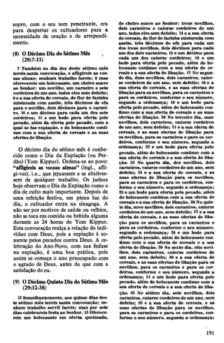 sopro, com o seu som penetrante, era
para despertar os cultuadores para a
necessidade de oração e de arrependi­
mento.
(8) ODécimoDia doSétimoMês ,
(29:7-11)
7 Também no dia dez deste sétimo mês
tereis santa convocação, e afligireis as vos­
sas almas; nenhum trabalho fareis; 8 mas
oferecereis um holocausto, um cheiro suave
ao Senhor: um novilho, um carneiro e sete
cordeiros de um ano, todos eles sem defeito;
9e a sua oferta de cereais, de flor de farinha
misturada com azeite, três décimos de efa
para o novilho, dois décimos para o carnei­
ro, 10 e um décimo para cada um dos sete
cordeiros; 11 e um bode para oferta pelo
pecado, além da oferta pelo pecado, com a
qual se faz expiação, e do holocausto conti­
nuo com a sua oferta de cereais e as suas
ofertas de libação.
O décimo dia do sétimo mês é conhe­
cido como o Dia da Expiação (ou Per­
dão) (Yom Kippur). Ordena-se ao povo:
“afligireis as vossas almas” (ingl., afli­
gi-vos), i.e., que jejuassem e se abstives­
sem de qualquer trabalho. Os judeus
hojeobservam oDia da Expiação como o
dia de culto mais importante. Depois de
uma refeição festiva, em plena luz do
dia, o cultuador entra na sinagoga. A
não ser por motivos de saúde ou velhice,
não setocaem comida ou bebida alguma
durante as 24 horas do Yom Kippur.
Esta convocaçãorealça a relação do indi­
víduo com Deus, pois a expiação é so­
mente pelos pecados contra Deus. A ce­
lebração do Ano-Novo, com sua ênfase
na expiação, é uma boa prática, pois
assim se começa o ano preocupado com
o agrado de Deus, antes do que com a
satisfação doeu.
(9) ODécimo QuintoDiado SétimoMês
(29:12-38)
12 Semelhantemente, aos quinze dias des­
te sétimo mês tereis santa convocação; ne­
nhum trabalho servil fareis; mas por sete
dias celebrareis festa ao Senhor. 13Oferece­
reis um holocausto em oferta queimada,
de cheiro suave ao Senhor: treze novilhos,
dois carneiros e catorze cordeiros de um
ano, todos eles sem defeito; 14e a sua oferta
de cereais, de florde farinha misturada com
azeite, três décimos de efa para cada um
dos treze novilhos, dois décimos para cada
um dos dois carneiros, 15e um décimo para
cada um dos catorze cordeiros; 16 e um
bode para oferta pelo pecado, além do ho­
locausto contínuo com a sua oferta de ce­
reais e a sua oferta de libação. 17 No segun­
do dia, doze novilhos, dois carneiros, cator­
ze cordeiros de um ano, sem defeito; 18e a
sua oferta de cereais, e as suas ofertas de
libaçãopara osnovilhos, para os carneiros e
para os cordeiros, conforme o seu número,
segundo a ordenança; 19 e um bode para
oferta pelo pecado, além do holocausto con­
tínuo com a sua oferta de cereais e as suas
ofertas de libação. 20 No terceiro dia, onze
novilhos, dois carneiros, catorze cordeiros
de um ano, sem defeito; 21e a sua oferta de
cereais, e as suas ofertas de libação para
os novilhos, para os carneiros e para os cor­
deiros, conforme o seu número, segundo a
ordenança; 22 e um bode para oferta pelo
pecado, além do holocausto contínuo com a
sua oferta de cereais e a sua oferta de liba­
ção. 23 No quarto dia, dez novilhos, dois
carneiros, catorze cordeiros de um ano, sem
defeito; 24 e a sua oferta de cereais, e as
suas ofertas de libação para os novilhos,
para os carneiros e para os cordeiros, con­
forme o seu número, segundo a ordenança;
25e um bode para oferta pelo pecado, além
do holocausto contínuo com a sua oferta de
cereais e a sua oferta de libação. 26No quin­
to dia, nove novilhos, dois carneiros, catorze
cordeirosde um ano, sem defeito; 27 e a sua
oferta de cereais, e as suas ofertas de liba­
ção para os novilhos, para os carneiros e
para os cordeiros, conforme o seu número,
segundo a ordenança; 28 e um bode para
oferta pelo pecado, além do holocausto con­
tínuo com a sua oferta de cereais e a sua
oferta de libação. 29 No sexto dia, oito novi­
lhos, dois carneiros, catorze cordeiros de
um ano, sem defeito; 30 e a sua oferta de
cereais, e as suas ofertas de libação para os
novilhos, para os carneiros e para os cor­
deiros, conforme o seu número, segundo a
ordenança; 31 e um bode para oferta pelo
pecado, além do holocausto contínuo com a
sua oferta de cereais e a sua oferta de liba­
ção. 32 No sétimo dia, sete novilhos, dois
carneiros, catorze cordeiros de um ano, sem
defeito; 33 e a sua oferta de cereais, e as
suas ofertas de libação para os novilhos,
para os carneiros e para os cordeiros, con­
forme o seu número, segundo a ordenança;
191
 