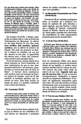 34e um bode para oferta pelo pecado, além
do holocausto continuo com a sua oferta de
cereais e a sua oferta de libação. 35 No oi­
tavo dia tereis assembléia solene; nenhum
trabalho servil fareis; 36 mas oferecereis
um holocausto em oferta queimada de chei­
ro suave ao Senhor; um novilho, um car­
neiro, sete cordeiros de um ano, sem defei­
to; 37 e a sua oferta de cereais, e as suas
ofertas de libação para o novilho, para o
carneiro e para oscordeiros, conforme o seu
número, segundo a ordenança; 38e um bode
para oferta pelo pecado, além do holocausto
contínuo com a sua oferta de cereais e a sua
oferta de libação.
Em Levítico 23:33-36, o décimo quin­
to diado sétimo mês é o dia da Festa dos
Tabernáculos (ou Barracas). As ofertas
do dia deste festival de oito dias eram
treze novOhos, dois carneiros, quatorze
cordeiros, com as ofertas de cereais e de
libação. Em cada dia sucessivo se dimi­
nui o número de novilhos, em um por
dia, durante os sete dias. A quantidade
das ofertas para a Festa dos Taberná­
culosexcede a para qualquer festa.
O uso de barracas, mesmo depois de se
terem radicado na Terra Prometida, foi
para relembrança de que os seus ante­
passadoshabitavam “em barracas, quan­
do Deus os trouxe para fora da terra do
Egito”. A barraca devia constituir-se
num símbolo tanto da bondade de Deus,
em tempos de pressão, como da fé que
sustinha os israelitas piedosos que en­
traram na terra. Esta festa ocorria no
tempo da seara e é também conhecida
como aFesta da Colheita.
(10) Conclusão(29:39)
39 Oferecereis essas coisas ao Senhor nas
vossas festas fixas, além dos vossos votos, e
das vossas ofertas voluntárias, tanto para os
vossos holocaustos, como para as vossas
ofertas de cereais, as vossas ofertas de liba­
ções e os vossos sacrifícios de ofertas pací­
ficas.
Esteversículo final deste capítulo indi­
ca que as ofertas do seu calendário cul­
tual deviam ser adicionais a quaisquer
ofertas de caráter voluntário ou a qual­
quervotoespecífico.
7. AsInstruçõesConcernentes aos Votos
(29:40-30:16)
Oversículo 40 da tradução portuguesa
devia, na verdade, ser o primeiro ver­
sículo do capítulo 30, pois introduz a
seção seguinte, que faz lembrar o leitor
que a religião de Yahweh, transmitida
através de Moisés, deveria ser preserva­
da. Nestaseçãoa questão dosvotos(além
das experiências de culto regularmente
programadas) recebe atenção séria.
(1) ALeidoVoto(29:40-30:2)
40Falou, pois, Moisés aos filhos de Israel,
conforme tudo o que o Senhor lhe ordenara.
1 Depois disse Moisés aos cabeças das tri­
bosdosfilhosde Israel: Isto é oque o Senhor
ordenou: 2 Quando um homem fizer voto ao
Senhor, ou jurar, ligando-se com obrigação,
não violará a sua palavra; segundo tudo o
que sair da sua boca fará.
Esta lei claramente reflete uma época
em queo governo dohomem era absoluto
dentro de sua família. A mulher estava
sujeita à decisão final do cabeça da casa.
Um homem não pode voltar atrás na
palavra de seu voto. Segundo tudo que
sair da sua boca fará. O voto se tomava
irrevogavelmente obrigatório à pessoa
quando era legalmente defensável. O ho­
mem era legalmente responsável pelos
seusvotos. Osvotosnão deviam ser feitos
levianamente nem os juramentos presta­
dos sem o devido cuidado. Eram imutá­
veiseobrigatórios, sem qualquer possibi­
lidade de demora ouvariação.
(2) OVotodeumaMulher(30:3-16)
3 Também quando uma mulher, na sua
mocidade, estando ainda na casa de seu pai,
fizer> voto ao Senhor, e com obrigação'se
ligar, 4 e seu pai souber do seu voto e da
obrigação com que se ligou, e se calar para
com ela, então todos os seus votos serão
válidos, e toda a obrigação com que se ligou
será válida. 5 Mas se seu pai lho vedar no
dia em que o souber, todos os seus votos e
192
 