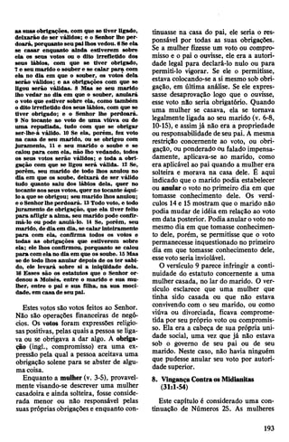 as suas obrigações, com que se tiver ligado,
deixarão de ser válidos; e o Senhor lhe per­
doará,porquanto seupailhosvedou. 6Se ela
se casar enquanto ainda estiverem sobre
ela os seus votos ou o dito irrefletido dos
seus lábios, com que se tiver obrigado,
7e seu marido o souber e se calar para com
ela no dia em que o souber, os votos dela
serão válidos; e as obrigações com que se
ligou serão válidas. 8 Mas se seu marido
lho vedar no dia em que o souber, anulará
o voto que estiver sobre ela, como também
o dito irrefletido dos seus lábios, com que se
tiver obrigado; e o Senhor lhe perdoará.
9 No tocante ao voto de uma viúva ou de
uma repudiada, tudo com que se obrigar
ser-lhe-á válido. 10 Se ela, porém, fez voto
na casa de seu marido, ou se obrigou com
juramento, 11 e seu marido o soube e se
calou para com ela, não lho vedando, todos
os seus votos serão válidos; e toda a obri­
gação com que se ligou será válida. 12 Se,
porém, seu marido de todo lhos anulou no
dia em que os soube, deixará de ser válido
tudo quanto saiu dos lábios dela, quer no
tocante aos seus votos, quer no tocante àqui­
loa que se obrigou; seu marido lhos anulou;
e oSenhorlhe perdoará. 13Todo voto, e todo
juramento de obrigação, que ela tiver feito
para afligir a alma, seu marido pode confir­
má-lo ou pode anulá-lo. 14 Se, porém, seu
marido, de dia em dia, se calar inteiramente
para com ela, confirma todos os votos e
todas as obrigações que estiverem sobre
ela; ele lhos confirmou, porquanto se calou
para comela no dia em que os soube. 15Mas
se de todo lhos anular depois de os ter sabi­
do, ele levará sobre si a iniqüidade dela.
16 Esses são os estatutos que o Senhor or­
denou a Moisés, entre o marido e sua mu­
lher, entre o pai e sua filha, na sua moci­
dade, em casa de seu pai.
Estes votos são votos feitos ao Senhor.
Não são operações financeiras de negó­
cios. Os votos foram expressões religio­
saspositivas, pelas quais a pessoa se liga­
va ou se obrigava a dar algo. A obriga­
ção (ingl., compromisso) era uma ex­
pressão pela qual a pessoa aceitava uma
obrigação solene para se abster de algu­
macoisa.
Enquanto a mulher (v. 3-5), provavel­
mente visando-se descrever uma mulher
casadoira e ainda solteira, fosse conside­
rada menor ou não responsável pelas
suaspróprias obrigações e enquanto con­
tinuasse na casa do pai, ele seria o res­
ponsável por todas as suas obrigações.
Se a mulher fizesse um voto ou compro­
misso e o pai o ouvisse, ele era a autori­
dade legal para declará-lo nulo ou para
permiti-lo vigorar. Se ele o permitisse,
estava colocando-se a si mesmo sob obri­
gação, em última análise. Se ele expres­
sasse desaprovação logo que o ouvisse,
esse voto não seria obrigatório. Quando
uma mulher se casava, ela se tomava
legalmente ligada ao seu marido (v. 6-8,
10-15), e assim já não era a propriedade
ou responsabilidade deseu pai. A mesma
restrição concernente ao voto, ou obri­
gação, ou ponderado ou falado impensa­
damente, aplicava-se ao marido, como
era aplicável ao pai quando a mulher era
solteira e morava na casa dele. Ê aqui
indicado que o marido podia estabelecer
ou anular o voto no primeiro dia em que
tomasse conhecimento dele. Os versí­
culos 14e 15 mostram que o marido não
podia mudar de idéia em relação ao voto
em data posterior. Podia anularovotono
mesmo dia em que tomasse conhecimen­
to dele, porém, se permitisse que o voto
permanecesse inquestionado no primeiro
dia em que tomasse conhecimento dele,
essevotoseria inviolável.
O versículo 9 parece infringir a conti­
nuidade do estatuto concernente a uma
mulher casada, no lar do marido. O ver­
sículo esclarece que uma mulher que
tinha sido casada ou que não estava
convivendo com o seu marido, ou como
viúva ou divorciada, ficava comprome­
tida por seu próprio voto ou compromis­
so. Ela era a cabeça de sua própria uni­
dade social, uma vez que já não estava
sob o govemo de seu pai ou de seu
marido. Neste caso, não havia ninguém
que pudesse anular seu voto por autori­
dade superior.
8. VingançaContraosMidianitas
(31:1-54)
Este capítulo é considerado uma con­
tinuação de Números 25. As mulheres
193
 