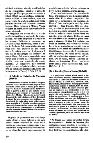 midianitas tinham violado a solidarieda­
de da comunidade israelita e causado
uma praga. Esta praga trouxe a morte a
24 mil (25:9). A comunidade, especifica­
mente o líder da comunidade, que era
encarregado de seu bem-estar, não podia
permitir que uma tal subversão passasse
impune. Deus ordenou a Moisés: Vinga
osfilhosde Israel, como conseqüência da
subversãopagã.
A vingança tem de ser vista à luz da
saúde, integridade e sanidade da comu­
nidade. Não está em pauta o aspecto da
ira pessoal. Define-se a vingança, na
área do castigo retributivo, como a apli­
cação de danos físicos ou sofrimento, em
paga pelo mal causado ou por causa
outra de mágoa amarga. A vingança é
um ato de restauração da sanidade da
comunidade. Foi um ato necessário para
curar uma quebra da solidariedade da
família como um resultado da morte
humana. Os vingadores não estavam
agindoem seupróprio benefício, mas em
prol da famíliaou comunidade, como um
instrumento deDeus(cf. Gên. 9:5,6).
(1) A Seleção do Exército da Vingança
(31:1-6)
1 Disse mais oSenhora Moisés: 2Vinga os
filhos de Israel dos midianitas; depois serás
recolhido ao teu povo. 3 Falou, pois, Moisés
ao povo, dizendo: Armai homens dentre vós
para a guerra, a fim de que saiam contra
Midiã, para executarem a vingança do Se­
nhor sobre Midiã. 4 Enviareis à guerra mil
de cada tribo entre todas as tribos de Israel.
5 Assim foram entregues dos milhares de
Israel, mil de cada tribo, doze mil armados
para a peleja. 6 E Moisés mandou à guerra
esses mil de cada tribo, e com eles Finéias,
filho de Eleazar, o sacerdote, o qual levava
na mão os vasos do santuário e as trombetas
para tocarem oalarme.
O grupo de parentesco era uma força
tanto ofensiva como defensiva. Se uma
morte tivesse ocorrido às mãos ou a
pedido de uma força estrangeira, o pa­
rente tinha a responsabilidade de redimi-
la ou vingá-la, como representante da
unidade comunitária. Moisés ordenou ao
povo: Armaihomens...paraaguerra.
Comoum instrumento da comunidade
toda, era necessário que houvesse mil de
cada tribo. Estas doze companhias de­
viam ser o instrumento da vingança de
Deus. O líder em impedir o castigo ante­
rior (25:11) fora Finéias, filho de Elea­
zar, e assim foi ele novamente escolhido
para um propósito especial. Se acompa­
nhou o exército como comandante ou
capelão, não está claro. Tinha os vasos
do santuário e as trombetas para toca­
rem o alarme. Finéias foi enviado, ao
invés de Eleazar, pois o sumo sacerdote
havia de ser protegido de contato com os
mortos. Estes vasos do santuário não são
identificados. A arca não é mencionada
neste contexto. Os vasos talvez tinham
sido as vestimentas sagradas ou até ar­
mas. Ou os vasos, talvez, também in­
cluam as trombetas. Estas trombetas
eram usadas pelos sacerdotes (cf. 10:8;
IICrôn. 13:12).
(2) ABatalha(GuerraSanta)(31:7-12)
7 E pelejaram contra Midiã, como o Se­
nhor ordenara a Moisés; e mataram a todos
oshomens. 8Com eles mataram também os
reis de Midiã, a saber, Evi, Requem, Zur,
Hure Reba, cinco reis de Midiã; igualmente
mataram a espada a Balaão, filho de Beor.
9 Também os filhos de Israel levaram pre­
sas as mulheres dos midianitas e os seus
pequeninos; e despojaram-nos de todo o seu
gado, e de todos os seus rebanhos, enfim, de
todos os seus bens; 10 queimaram a fogo
todas as cidades em que eles habitavam e
todos os seus acampamentos; 11 tomaram
todo o despojo e toda a presa, tanto de
homenscomo de animais; 12e trouxeram os
cativos e a presa e o despojo a Moisés, a
Eleazar, o sacerdote, e à congregação dos
filhos de Israel, ao arraial, nas planícies de
Moabe, que estão junto do Jordão, na altura
de Jericó.
' As forças das tribos israelitas foram
bem-sucedidas. Todos os homens dos
midianitas foram mortos, e, segundo o
versículo49, nenhum israelita se perdeu.
Seis dentre asforças midianitas são iden­
194
 