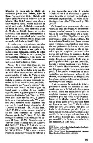 tificados. Os cinco reis de Midiã são
nomeados juntos com Balaão, filho de
Beor. Nos capítulos 22-24, Balaão está
ligadoprincipalmente a Balaque, o rei de
Moabe. Mas 22:1-7 sugere uma aliança
entre MoabeeMidiã. Nesses capítulos se
registraotrabalho de Balaãocomo sendo
em favor de Israel, sem nenhuma ajuda
de Moabe ou Midiã. Porém o registro
sacerdotal que estamos considerando o
inclui como responsável pelo conselho
que teve como conseqüência a praga que
matou 24mil dos israelitas(31:16).
Asmulherese crianças foram tomadas
como cativas. Também os israelitas des­
pojaram-nos de todo 6 seu gado e de
todos os seus rebanhos, enfim, de todos
os seus bens. Todas as suas provações
permanentes (cidades), bem como as
suas pousadas ocasionais (acampamen­
tos) foram destruídas pelo fogo.
Apesar de o povo identificar-se, em
termos absolutos, comoseu Deus, não se
pode dizer que Israel lutou pela sua fé.
Aoinvés disso, lutou pela suaexistênciae
continuidade. O culto de Yahweh era,
em certa medida, único. O “yahwismo”
incluía o conceito de uma possessão pe­
culiar de Israel como o povo escolhido.
Este conceito do “tesouro especial” sig­
nificava que “todas as instituições de
Israel eram revestidas de um caráter
sagrado, tanto a guerra quanto a monar­
quia ou a legislação” (de Vaux, p. 258).
Para eles, num sentido real, a guerra
tinha uma conotação sagrada. Vê-se este
fato pela maneira como algumas das
guerras de Israel foram chamadas de
“Guerras do Senhor” (Êx. 17:16; I Sam.
14:47; 25:28), eexiste, mesmo, o registro
de um livro chamado de “Livro das
Guerras do Senhor” (Núm. 21:14). Os
inimigos de Israel eram inimigos do Se­
nhor (I Sam. 30:26). Consultava-se a
Yahweh sobre se Israel devia ir à guerra
(Juí. 20:23,27; I Sam. 23:2,4); ele estava
na vanguarda das batalhas (Jos. 10:14;
Juí. 20:35; II Sam. 5:24); a arca era uma
evidênciafísica da presença de Yahweh e
a sua possessão equivalia à vitória.
“Gerhard von Rad enquadrou a guerra
santa israelita no contexto da teologia e
estrutura organizacional da velha anfic-
tioniadasdozetribos” (Gottwald, p. 296,
297).20
Oclímaxdeumaguerrasantanão era a
vitóriaouasuacelebração. O devotamen-
toouseparaçâo(cherem) dopovoconquis­
tado e de suas propriedades era a culmi­
nância do conflito. Significava, em pri­
meiro lugar, a separação, para Deus, dos
frutos doconflitovitorioso. Essas pessoas
eram retiradas, como também seus bens,
do uso profano e dedicadas a um pro­
pósito sagrado. Geralmente, não se per­
mitia que se poupasse qualquer coisa
para ouso individual doguerreiro. Todos
os viventes, fossem homens, fossem ani­
mais, deviam ser mortos. Tudo que se
podia queimar tinha que ser destruído.
Metais e pedras preciosas eram dedica­
dos a Yahweh. Houve exceções, em épo­
cas diferentes, a esta regra, que supomos
geral. É impossível determinar se estas
variações, na meticulosa aplicação do
cherem, eram expressões de fraqueza ou
brandura, na imposição, ou tentativas de
reavivarpráticas antigas.
O devotamento da destruição total é
preservado dentro do conceito da pos­
sessão, por parte deYahweh, de um povo
nacional. Deve ser reconhecido que os
moabitas operavam sob uma prática se­
melhante pelo seu deus Astar-Quemós.
Mesa, rei de Moabe, matou 7 mil israeli­
tas de Nebo como devotados (raiz hrm)
em honra ao seu deus.21 Os israelitas
viam que seu Deus lutava por eles, ao
invés de eles lutarem por ele. A guerra
sagrada não era uma guerra religiosa no
sentido de lutarem para disseminar a fé
em Yahweh. Sentiam que, visto serem o
povo escolhido de Deus, a sua existência
era necessária a todo custo.
20Cf. Gerhard von Rad, Der HeiligeKrieg im alten Israel,
Zürich: Zwingli-Verlag, 1958.
21 D. Winton Thomas, Documents from Old Testament
Times(Londres: Nelson, 1958), p. 195-198.
195
 
