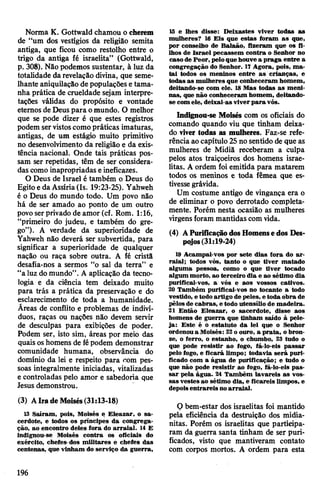 Norma K. Gottwald chamou o cherem
de “um dos vestígios da religião semita
antiga, que ficou como restolho entre o
trigo da antiga fé israelita” (Gottwald,
p. 308). Não podemos sustentar, à luz da
totalidade darevelação divina, que seme­
lhante aniquilação de populações etama­
nha prática de crueldade sejam interpre­
tações válidas do propósito e vontade
eternos de Deus para omundo. O melhor
que se pode dizer é que estes registros
podem servistoscomopráticas imaturas,
antigas, de um estágio muito primitivo
no desenvolvimento da religião e da exis­
tência nacional. Onde tais práticas pos­
sam ser repetidas, têm de ser considera­
das como inapropriadas eineficazes.
O Deus de Israel é também o Deus do
Egitoe da Assíria(Is. 19:23-25). Yahweh
é o Deus do mundo todo. Um povo não
há de ser amado ao ponto de um outro
povoserprivado de amor (cf. Rom. 1:16,
“primeiro do judeu, e também do gre­
go”). A verdade da superioridade de
Yahweh não deverá ser subvertida, para
significar a superioridade de qualquer
nação ou raça sobre outra. A fé cristã
desafia-nos a sermos “o sal da terra” e
“a luz do mundo”. A aplicação da tecno­
logia e da ciência tem deixado muito
para trás a prática da preservação e do
esclarecimento de toda a humanidade.
Ãreas de conflito e problemas de indiví­
duos, raças ou nações não devem servir
de desculpas para exibições de poder.
Podem ser, isto sim, áreas por meio das
quais oshomens de fépodem demonstrar
comunidade humana, observância do
domínio da lei e respeito para com pes­
soas integralmente iniciadas, vitalizadas
e controladas pelo amor e sabedoria que
Jesus demonstrou.
(3) AIradeMoisés(31:13-18)
13 Saíram, pois, Moisés e Eleazar, o sa­
cerdote, e todos os príncipes da congrega­
ção, ao encontro deles fora do arraial. 14 E
indignou-se Moisés contra os oficiais do
exército, chefes-dos militares e chefes das
centenas, que vinham do serviço da guerra,
15 e lhes disse: Deixastes viver todas as
mulheres? 16 Eis que estas foram as que,
por conselho de Balaão, fizeram que os fi­
lhos de Israel pecassem contra o Senhor no
casode Peor, peloque houvea praga entre a
congregação do Senhor. 17 Agora, pois, ma­
tai todos os meninos entre as crianças, e
todas as mulheres que conheceram homem,
deitando-se com ele. 18Mas todas as meni­
nas, que não conheceram homem, deitando-
se com ele, deixai-as viverpara vós.
Indignou-se Moisés com os oficiais do
comando quando viu que tinham deixa­
do viver todas as mulheres. Faz-se refe­
rência ao capítulo 25no sentido de que as
mulheres de Midiã receberam a culpa
pelos atos traiçoeiros dos homens israe­
litas. A ordem foi emitida para matarem
todos os meninos e toda fêmea que es­
tivessegrávida.
Um costume antigo de vingança era o
de eliminar o povo derrotado completa­
mente. Porém nesta ocasião as mulheres
virgens foram mantidas comvida.
(4) APurificaçãodosHomensedos Des­
pojos(31:19-24)
19 Acampai-vos por sete dias fora do ar­
raial; todos vós, tanto o que tiver matado
alguma pessoa, como o que tiver tocado
algum morto, ao terceiro dia e ao sétimo dia
purificai-vos, a vós e aos vossos cativos.
20 Também purificai-vos no tocante a todo
vestido, e todo artigo de peles, e toda obra de
pêlosde cabras, e todo utensílio de madeira.
21 Então Eleazar, o sacerdote, disse aos
homens de guerra que tinham saído à pele­
ja: Este é o estatuto da lei que o Senhor
ordenou a Moisés: 22o ouro, a prata, obron­
ze, o ferro, o estanho, o chumbo, 23 tudo o
que pode resistir ao fogo, fá-lo-eis passar
pelo fogo, e ficará limpo; todavia será puri­
ficado com a água de purificação; e tudo o
que não pode resistir ao fogo, fá-lo-eis pas­
sar pela água. 24 Também lavareis as vos­
sas vestes ao sétimo dia, e ficareis limpos, e
depoisentrareis noarraial.
Q bem-estar dos israelitas foi mantido
pela eficiência da destruição dos midia-
nitas. Porém os israelitas que participa­
ram da guerra santa tinham de ser puri­
ficados, visto que mantiveram contato
com corpos mortos. A ordem para esta
196
 