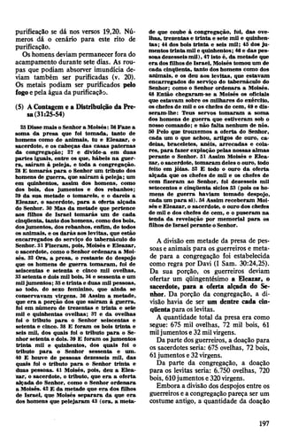 purificação se dá nos versos 19,20. Nú­
meros dá o cenário para este rito de
purificação.
Oshomens deviam permanecerfora do
acampamento durante sete dias. As rou­
pas que podiam absorver imundícia de­
viam também ser purificadas (v. 20).
Os metais podiam ser purificados pelo
fogoepela água da purificação.
(5) AContageme a Distribuição da Pre­
sa(31:25-54)
25 Disse mais o Senhora Moisés: 28Faze a
soma da presa que foi tomada, tanto de
homens como de animais, tu e Eleazar, o
sacerdote, e os cabeças das casas paternas
da congregação; 27 e divide-a em duas
partes iguais, entre os que, hábeis na guer­
ra, saíram à peleja, e toda a congregação.
28 E tomarás para o Senhor um tributo dos
homens de guerra, que saíram à peleja; um
em quinhentos, assim dos homens, como
dos bois, dos jumentos e dos rebanhos;
29 da sua metade o tomareis, e o dareis a
Eleazar, o sacerdote, para a oferta alçada
do Senhor. 30 Mas da metade que pertence
aos filhos de Israel tomarás um de cada
cinqüenta, tanto doshomens, como dos bois,
dosjumentos, dos rebanhos, enfim, de todos
os animais, e os darás aos levitas, que estão
encarregados do serviço do tabernáculo do
Senhor. 31Fizeram, pois, Moisés e Eleazar,
o sacerdote, como o Senhor ordenara a Moi­
sés. 32 Ora, a presa, o restante do despojo
que os homens de guerra tomaram, foi de
seiscentas e setenta e cinco mil ovelhas,
33setenta e dois mil bois, 34e sessenta e um
miljumentos; 35e trinta e duas mil pessoas,
ao todo, do sexo feminino, que ainda se
conservavam virgens. 36 Assim a metade,
que era a porção dos que saíram à guerra,
foi em número de trezentas e trinta e sete
mil e quinhentas ovelhas; 37 e da ovelhas
foi o tributo para o Senhor seiscentas e
setenta e cinco. 38 E foram os bois trinta e
seis mil, dos quais foi o tributo para o Se­
nhor setenta e dois. 39 E foram os jumentos
trinta mil e quinhentos, dos quais foi o
tributo para o Senhor sessenta e um.
40 E houve de pessoas dezesseis mil, das
quais foi o tributo para o Senhor trinta e
duas pessoas. 41 Moisés, pois, deu a Elea­
zar, o sacerdote, o tributo, que era a oferta
alçada do Senhor, como o Senhor ordenara
a Moisés. 42 E da metade que era dos filhos
de Israel, que Moisés separara da que era
dos homens que pelejaram 43 (ora, a meta­
de que coube à congregação, foi, das ove­
lhas, trezentas e trinta e sete mil e quinhen­
tas; 44 dos bois trinta e seis mil; 45 dos ju­
mentos trinta mil e quinhentos; 46e das pes­
soas dezesseismil), 47isto é, da metade que
era dos filhosde Israel, Moisés tomou um de
cada cinqüenta, tanto dos homens como dos
animais, e os deu aos levitas, que estavam
encarregados do serviço do tabernáculo do
Senhor; como o Senhor ordenara a Moisés.
48 Então chegaram-se a Moisés os oficiais
que estavam sobre os milhares do exército,
os chefes de mil e os chefes de cem, 49e dis­
seram-lhe; Teus servos tomaram a soma
dos homens de guerra que estiveram sob o
nosso comando; e não falta nenhum de nós.
50 Pelo que trouxemos a oferta do Senhor,
cada um o que achou, artigos de ouro, ca­
deias, braceletes, anéis, arrecadas e cola­
res, para fazer expiação pelas nossas almas
perante o Senhor. 51 Assim Moisés e Elea­
zar, osacerdote, tomaram deles o ouro, todo
feito em jóias. 52 E todo o ouro da oferta
alçada que os chefes de mil e os chefes de
cem fizeram ao Senhor, foi dezesseis mil
setecentos e cinqüenta siclos 53 (pois os ho­
mens de guerra haviam tomado despojo,
cada um para si). 54 Assim receberam Moi­
sés e Eleazar, o sacerdote, o ouro dos chefes
de mil e dos chefes de cem, e o puseram na
tenda da revelação por memorial para os
filhos de Israel perante o Senhor.
A divisão em metade da presa de pes­
soase animais para os guerreiros e meta­
de para a congregação foi estabelecida
como regra por Davi (I Sam. 30:24,25).
Da sua porção, os guerreiros deviam
ofertar um qüingentésimo a Eleazar, o
sacerdote, para a oferta alçada do Se­
nhor. Da porção da congregação, a di­
visão havia de ser um dentre cada cin­
qüentapara oslevitas.
A quantidade total da presa era como
segue: 675 mil ovelhas, 72 mil bois, 61
miljumentos e32milvirgens.
Da parte dos guerreiros, a doação para
os sacerdotes seria: 675 ovelhas, 72 bois,
61jumentos e32virgens.
Da parte da congregação, a doação
para os levitas seria: 6.750 ovelhas, 720
bois, 610jumentos e 320virgens.
Embora a divisãodosdespojos entre os
guerreiros ea congregaçãopareça ser um
costume antigo, a quantidade da doação
197
 