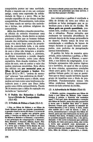 compulsória parece ser uma novidade.
Porém o imposto em si era um costume
antigo, como uma expressão da solida­
riedade de Deus e o povo. Não se faz
menção específica do uso dessas doações
compulsórias. Provavelmente, toda presa
viva fosse usada no serviço dos sacerdo­
tes e levitas, nas práticas religiosas da
comunidade.
Além das divisõese doações prescritas,
os oficiais do exército trouxeram uma
ofertaexpiatória, tirada dentre os metais
preciosos e jóias que os homens tinham
tomado dos midianitas conquistados. A
presa viva devia fazer parte da proprie­
dade da comunidade toda, e era assim
dividida por costume e imposto. A presa
de ouro e jóias não integrava a proprie­
dade da comunidade toda, e, portanto,
os oficiais trouxeram a porção daquilo
que tinham tomado, como uma oferta
expiatória. Esta doação totalizou 16.750
siclos de ouro, sem se contar o valor das
pedras preciosas envolvidas. Esta oferta
dos oficiais era por memorial para os
filhos de Israel perante o Senhor. Em
Êxodo 28:12 e 39:7, “pedras de memo­
rial” estavam “nas ombreiras do éfode”.
Quando o sacerdote usava o éfode, essas
pedras serviamcomo uma lembrança du­
radoura para o povo que Deus tinha
ganho uma vitória extraordinária. Êxodo
30:16mostra que a idéia da expiação era
incluída no “memorial”.
9. O Pedido dos Rubenitas e Gaditas
LevaàDivisãodaTransjordânia
(32:1-42)
(1) OPedidodeRúbeneGade(32:1-5)
1 Ora, os filhos de Rúben e os filhos de
Gade tinham gado em grande quantidade;
e quando viram a terra de Jazer, e a terra de
Gileade, e que a região era própria para
gado, 2 vieram os filhos de Gade e os filhos
de Rúben a Moisés e a Eleazar, o sacerdote,
e aos príncipes da congregação e falaram-
lhes, dizendo: 3Atarote, Dibom, Jazer, Nin-
ra, Hesbom, Eleale, Sebã, Nebo e Beom,
4 a terra que o Senhor feriu diante da con­
gregação de Israel, é terra para gado, e
os teus servos têm gado. 5 Disseram mais:
Se temos achado graça aos teus olhos, dê-se
esta terra em possessão aos teus servos, e
não nosfaça passar oJordão.
Aos rubenitas e gaditas é creditada a
idéia de divisão da terra por tribos ao
pedirem as belas pastagens que se es­
tendiam para o leste do rio Jordão. Ti­
nham gado em grande quantidade, pos­
suíam bois, ovelhas e cabras, em mana­
das e rebanhos. Parece estranho que
pudessem ter tamanha abundância de
animais depois detão longa permanência
no deserto. Porém temos de levar em
consideração a existência de lapsos de
tempo durante os quais ficaram acam­
pados, com períodos de peregrinação
apenas intermitentes.
O pedido foi feito de maneira apro­
priada, pelos rubenitas e gaditas, a Moi­
sés, o líder supremo, a Eleazar, o sacer­
dote, e aos líderes da congregação. A so­
licitação apresentou três pontos lógicos:
(a) o território, do qual se dão os nomes
de nove cidades, apresentava condições
ideais para gado; (b) os rubenitas e os
gaditas tinham gado; (c) que se permi­
tisse que se desse aquele território àquele
grupo de israelitas com o título de pro­
priedade. Fundamentados nessas três
idéias preferiam habitar permanente­
mente nolado oriental doJordão.
(2) AAdvertênciadeMoisés(32:6-15)
6 Moisés, porém, respondeu aos filhos de
Gade e aos filhos de Rúben: Irão vossos
irmãos à peleja, e ficareis vós sentados
aqui? 7 Por que, pois, desanimais o coração
dos filhos de Israel, para eles não passarem
à terra que o Senhor lhes deu? 8 Assim
fizeram vossos pais, quando os mandei de
Cades-Baméia a ver a terra. 9 Pois, tendo
eles subido até o vale de Escol, e visto a
terra, desanimaram o coração dos filhos de
Israel, para que não entrassem na terra que
o Senhor lhes dera. 10Então a ira do Senhor
se acendeu naquele mesmo dia, e ele jdrou,
dizendo: 11De certo os homens que subiram
doEgito, de vinte anos para cima, não verão
a terra que prometi com juramento a
Abraão, a Isaque, e a Jacó! porquanto não
perseveraram em seguir-me; 12exceto Ca-
lebe, filho de Jefoné, o quenezeu, e Josué,
198
 