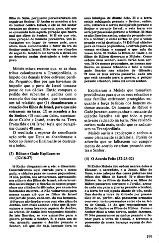 filho de Num, porquanto perseveraram em
seguir ao Senhor. 13Assim se acendeu a ira
do Senhor contra Israel, e ele os fez andar
errantes no deserto quarenta anos, até que
se consumiu toda aquela geração que fizera
mal aos olhos do Senhor. 14 E eis que vós,
uma geração de homens pecadores, vos le­
vantastes em lugar de vossos pais, para
ainda mais aumentardes o furor da ira do
Senhor contra Israel. 15Se vós vos vlrardes
de segui-lo, também ele tornará a deixá-los
no deserto; assim destruireis a todo este
povo.
Moisés estava receoso que, se as duas
tribos colonizassem a Transjordânia, o
ímpeto das demais tribos estivesse perdi­
do. Perguntou-lhes por que haveriam de
impedir que o povo de Israel tomasse
posse de sua dádiva. Então compara o
pedido dos rubenitas e gaditas com o
exemplo dos dez espias, que trouxeram
um tal relatório que (1) desanimaram o
coraçãodosfilhosdeIsrael, paraquenão
entrassem na terra. (2) se acendeu a ira
do Senhor, (3) nenhum deles, excetuan­
do-se Calebe e Josué, entraria na Terra
Prometida e (4) Israel teria que peregri­
nar durante 40anos.
O resultado a esperar de semelhante
ação seria que Deus os abandonasse a
todos no deserto efinalmente os destruís­
sea todos.
(3) Rúbene GadeExplicam-se
(32:16-27)
16Então chegaram-se a ele, e disseram:
Construiremos aqui currais para o nosso
gado, e cidades para os nossos pequeninos;
17nós, porém, nos armaremos, apressando-
nosadiante dosfilhos de Israel, até os levar­
mosao seu lugar; e ficarão os nossos peque­
ninosnas cidades fortificadas, por causa dos
habitantes da terra. 18Não voltaremos para
nossas casas até que os filhos de Israel
estejam de posse, cada um, da sua herança.
19Porque não herdaremos com eles além do
Jordão, nem mais adiante; visto que já pos­
suímos a nossa herança aquém do Jordão,
ao oriente. 20 Então lhes respondeu Moisés:
Se isto fizerdes, se vos armardes para a
guerra perante o Senhor, 21 e cada um de
vós, armado, passar o Jordão perante o
Senhor, até que ele haja lançado fora os
seus inimigos de diante dele, 22 e a terra
esteja subjugada perante o Senhor, então,
sim, voltareis e sereis inculpáveis perante o
Senhor e perante Israel; e esta terra vos
será por possessão perante o Senhor, 23Mas
se não fizerdes assim, estareis pecando con­
tra o Senhor; e estai certos de que o vosso
pecado vos há de atingir. 24Edificai cidades
para osvossospequeninos, e currais para as
vossas ovelhas; e cumpri o que saiu da
vossa boca. 25 Então os filhos de Gade e os
filhos de Rúben disseram a Moisés: Como
ordena meu senhor, assim farão teus ser­
vos. 26Os nossos pequeninos, as nossas mu­
lheres, os nossos rebanhos e todo o nosso
gado ficarão nas cidades de Gileade;
27 mas os teus servos passarão, cada um
que está armado para a guerra, a pelejar
perante o Senhor, como dizomeu senhor.
Explicaram a Moisés que tomariam
providênciaspara que os seus rebanhos e
suas famílias estivessem protegidos en­
quanto a força belicosa dos homens es­
tivesse ausente. Os homens de Rúben e
Gadejuraram acompanhar o restante do
exército israelita até que todo o povo
estivesse radicado na terra. Não reivindi­
cariam nada mais, senão que se radicas­
semna Transjordânia.
Moisés ouviu a explicação e aceitou-a
como plenamente satisfatória. Porém os
advertiu que se falhassem no cumpri­
mento do acordo estariam pecando con­
tra o Senhor.
(4) OAcordoFeito(32:28-32)
28 Então Moisés deu ordem acerca deles a
Eleazar, o sacerdote, e a Josué, filho de
Num, e aos cabeças das casas paternas nas
tribos dos filhos de Israel; 29 e disse-lhes
Moisés: Se os filhos de Gade e os filhos de
Rúben passarem convosco o Jordão, arma­
do cada um para a guerra perante o Senhor,
e a terra for subjugada diante de vós, então
lhes dareis a terra de Gileade por posses­
são; 30 se, porém, não passarem armados
convosco, terão possessões entre vós na ter­
ra de Canaã. 31 Ao que responderam os
filhos de Gade e os filhos de Rúben: Como o
Senhor disse a teus servos, assim faremos.
32 Nós passaremos armados perante o Se­
nhor para a terra de Canaã, e teremos a
possessão de nossa herança aquém do Jor­
dão.
199
 
