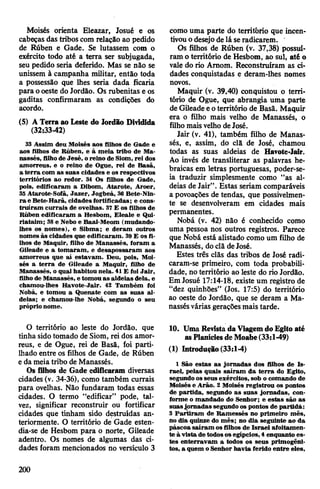 Moisés orienta Eleazar, Josué e os
cabeças das tribos com relação ao pedido
de Rúben e Gade. Se lutassem com o
exército todo até a terra ser subjugada,
seu pedido seria deferido. Mas se não se
unissem à campanha militar, então toda
a possessão que lhes seria dada ficaria
para ooeste do Jordão. Os rubenitas e os
gaditas confirmaram as condições do
acordo.
(5) ATerra ao Leste do Jordão Dividida
(32:33-42)
33 Assim deu Moisés aos filhos de Gade e
aos filhos de Rúben, e à meia tribo de Ma­
nassés, filhode Jesé, oreino de Siom, rei dos
amorreus, e o reino de Ogue, rei de Basã,
a terra com as suas cidades e os respectivos
territórios ao redor. 34 Os filhos de Gade,
pois, edificaram a Dibom, Atarote, Aroer,
35 Atarote-Sofã, Jazer, Jogbeá, 36 Bete-Nin-
ra e Bete-Harã, cidades fortificadas; e cons­
truíram currais de ovelhas. 37E os filhos de
Rúben edificaram a Hesbom, Eleale e Qui-
riataim; 38e Nebo e Baal-Meom (mudando-
lhes os nomes), e Sibma; e deram outros
nomes às cidades que edificaram. 39E os fi­
lhos de Maquir, filho de Manassés, foram a
Gileade e a tomaram, e desapossaram aos
amorreus que aí estavam. Deu, pois, Moi­
sés a terra de Gileade a Maquir, filho de
Manassés, o qual habitou nela. 41E foi Jair,
filhode Manassés, e tomouas aldeias dela, e
chamou-lhes Havote-Jair. 42 Também foi
Nobá, e tomou a Quenate com as suas al­
deias; e chamou-lhe Nobá, segundo o seu
próprio nome.
O território ao leste do Jordão, que
tinha sido tomado de Siom, rei dos amor­
reus, e de Ogue, rei de Basã, foi parti­
lhado entre os filhos de Gade, de Rúben
e da meiatribo de Manassés.
Os filhos de Gade edificaram diversas
cidades (v. 34-36), como também currais
para ovelhas. Não fundaram todas essas
cidades. O termo “edificar” pode, tal­
vez, significar reconstruir ou fortificar
cidades que tinham sido destruídas an­
teriormente. O território de Gade esten­
dia-se de Hesbom para o norte, Gileade
adentro. Os nomes de algumas das ci­
dades foram mencionados no versículo 3
como uma parte do território que incen­
tivouodesejode lá seradicarem.
Os filhos de Rúben (v. 37,38) possuí­
ram o território de Hesbom, ao sul, até o
vale do rio Amom. Reconstruíram as ci­
dades conquistadas e deram-lhes nomes
novos.
Maquir (v. 39,40) conquistou o terri­
tório de Ogue, que abrangia uma parte
de Gileade eoterritório de Basã. Maquir
era o filho mais velho de Manassés, o
filhomaisvelho deJosé.
Jair (v. 41), também filho de Manas­
sés, e, assim, do clã de José, chamou
todas as suas aldeias de Havote-Jair.
Ao invés de transliterar as palavras he­
braicas em letras portuguesas, poder-se-
ia traduzir simplesmente como “as al­
deias de Jair”. Estas seriam comparáveis
a povoações de tendas, que possivelmen­
te se desenvolveram em cidades mais
permanentes.
Nobá (v. 42) não é conhecido como
uma pessoa nos outros registros. Parece
que Nobá está alistado como um filho de
Manassés, doclã deJosé.
Estes três clãs das tribos de José radi-
caram-se primeiro, com toda probabili­
dade, noterritório ao leste do rio Jordão.
EmJosué 17:14-18, existe um registro de
“dez quinhões” (Jos. 17:5) do território
ao oeste do Jordão, que se deram a Ma­
nassésvárias geraçõesmais tarde.
10. Uma Revista da Viagemdo Egito até
asPlaníciesde Moabe(33:1-49)
(1) Introdução (33:1-4)
1 São estas as jornadas dos filhos de Is­
rael, pelas quais saíram da terra do Egito,
segundo osseus exércitos, sob o comando de
Moisés e Arão. 2 Moisés registrou os pontos
de partida, segundo as suas jornadas, con­
forme o mandado do Senhor; e estas são as
suasjornadas segundo os pontos de partida:
3 Partiram de Ramessés no primeiro mês,
no dia quinze do mês; no dia seguinte ao da
páscoa saíram osfilhos de Israel afoitamen­
te à vista detodosos egípcios, 4 enquanto es­
tes enterravam a todos os seus primogêni­
tos, a quem oSenhor havia ferido entre eles,
200
 