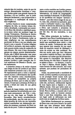 minado tipo de conduta, antes do que de
ensinar determinadas doutrinas e cren­
ças. Porém existe uma grande riqueza de
doutrina e fé em Levítico, que se pode
discernirfacilmente, eque proporciona o
significado e a explicação de todas as
suas exigências.
Levítico baseia-se numa compreensão
religiosa da vida, ao mesmo tempo ele­
vadae detalhada, epressupõeum concei­
to de Deus tão elevadoe espiritual quan­
to se possa achar em qualquer lugar do
Antigo Testamento. Posiciona-se dentro
da corrente principal do pensamento teo­
lógico de Israel e fundamenta todas as
suas exigências em seu entendimento
particular de Deus e em sua relação com
Israele com o mundo. O ensino religioso
deLevíticoé, portanto, não tanto explici­
tado quanto aceito comojá conhecido de
seus leitores. Ele vem à tona claramente
apenas em alguns pontos determinados.
Porém não é difícil desvendar esse pano
defundo teológico pela atenção cuidado­
sa dada aos regulamentos contidos no
próprio Levítico e pela consulta dos li­
vros anteriores de Gênesis e Êxodo, que
elesuplementa.
A primeira crença e de maior alcance
que subjaz às leis de Levíticoé que Deus
está realmente presente com o seu povo.
Os regulamentos para o culto e especial­
mente ospara o oferecimento dos sacrifí­
cios são expostos como mandamentos,
que devem ser cumpridos na própria
presença de Deus, que se acha no taber­
náculo. É aqui que apresença de Deus se
revela a Israel por meio de sua glória
(Êx. 25:8).
Depois de longo tempo, essa tenda do
período desérticofoisubstituída por uma
casa mais permanente, em Siló, e esta,
por sua vez, deu lugar ao Templo de
Jerusalém. Mas houve reconhecimento
da continuidade, que fez com que a tra­
dição israelita de culto em seu santuário
central constituísse um testemunho per­
pétuo da presença constante de Deus no
meiode seupovo. Todosos regulamentos
para oculto contidos em Levítico pressu­
põemessacrençana presençadeDeusno
tabernáculo, ou tenda da congregação,
comotambém échamado. O oferecimen­
to de sacrifícios era sempre “perante o
Senhor”, que não estavalonge de seu po­
vo, mas, sim, presente nosantuário, para
o qual o cultuador trazia a sua dádiva.
O culto de Israel era oferecido em tributo
a Deus, que cumpria a promessa da
aliançaporpermanecercom o seu povo e
por lhe dar, de seu santuário, a sua
bênção.
Das idéias principais de Levítico, a
segundaé que Deus é perfeitamente san­
to e que a sua presença com Israel es­
tende essa santidade para cobrir a vida
inteira da nação. Certamente não deve­
mos separar este conceito de sua santi­
dade do requisito moral de distinguir o
certo do errado na vida cotidiana. Po­
rém era muito mais que isso; denotava
um podere espírito de Deus, que afetava
aspessoas eascoisas quelhepertenciam.
Seu oposto é a imundície, que descreve
essas formas de vida física e mental que
seopõem a Deus — as doenças, a morte,
os ritos e objetos rituais pagãos, bem
como formas de vida naturais, tais como
animais, que podiam ser portadores de
doenças.
Assim, em preservando a santidade de
Israel, Levíticotambém sepreocupamui­
to em proteger Israel contra tudo que
pudesse comprometer ou destruir essa
santidade. Suas regras para a pureza do
culto são, portanto, nitidamente ligadas
às suas regras para a higiene e a obe­
diência moral, visto que todos esses as­
pectos da vida pertencem à santidade de
Israel. Para Levítico, o mundo não é um
lugar neutro, onde os homens possam
fazer o que bem entendem, mas, sim,
um lugar onde se defrontam em toda
partecom asexigências doDeussanto.
Esta ênfase fundamental na presença
deDeuscom oseu povo Israel e na santi­
dade que essa presença tanto afirma
como exige leva a mais uma caracterís-
20
 